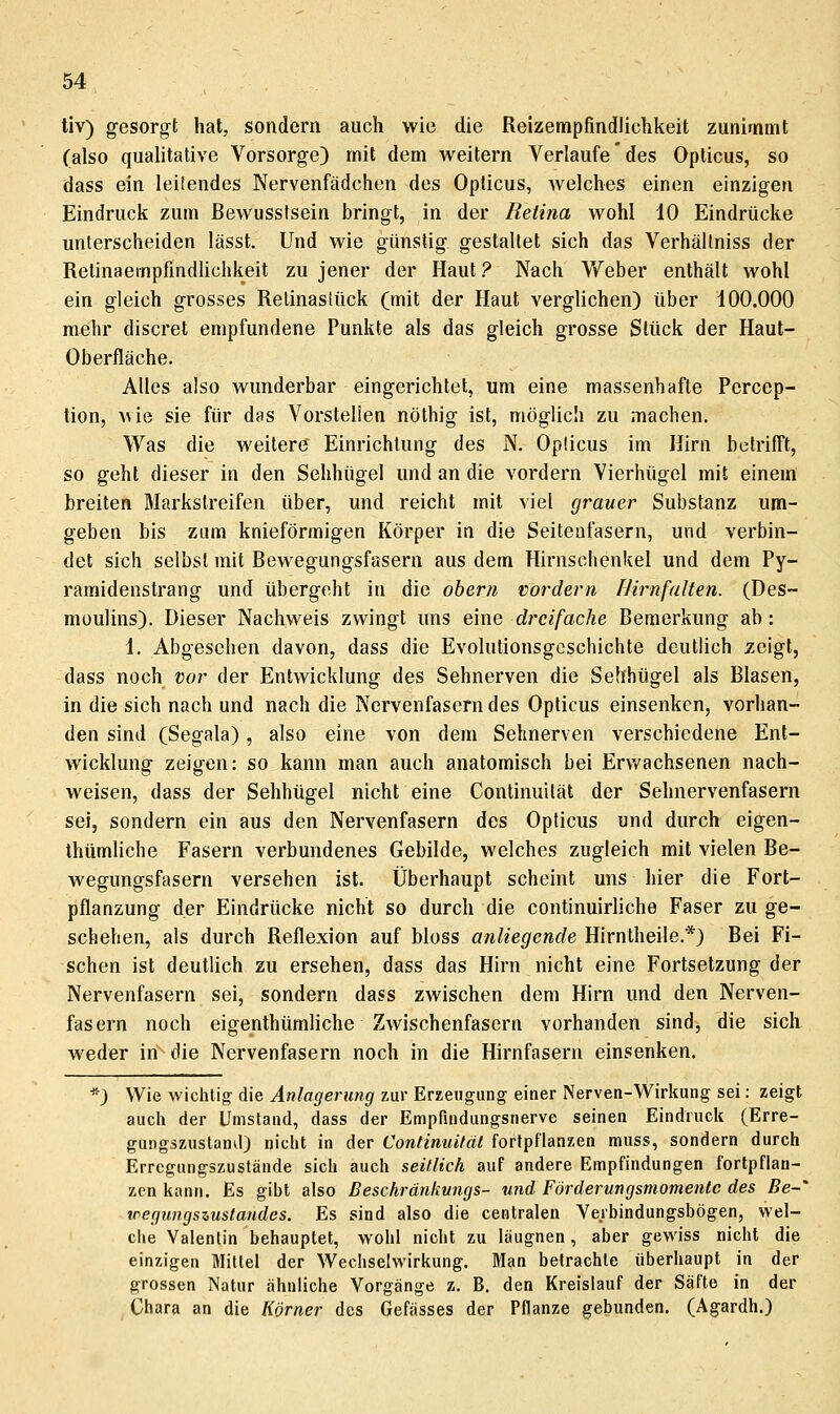 tiv) gesorgt hat, sondern auch wie die Reizempfindlichkeit zunimmt (also qualitative Vorsorge) mit dem weitern Verlaufe des Opticus, so dass ein leitendes Nervenfädchen des Opticus, welches einen einzigen Eindruck zum ßewussfsein bringt, in der Retina wohl 10 Eindrücke unterscheiden lässt. Und wie günstig gestaltet sich das Verhällniss der Relinaempfindlichkeit zu jener der Haut ? Nach Vfeber enthält wohl ein gleich grosses Retinaslück (mit der Haut verglichen) über 100.000 mehr discret empfundene Punkte als das gleich grosse Stück der Haut- Oberfläche. Alles also wunderbar eingerichtet, um eine massenhafte Percep- tion, wie sie für das Vorstellen nöthig ist, möglich zu machen. Was die weiter(J Einrichtung des N. Opticus im Hirn betrifft, so gehl dieser in den Sehhügel und an die vordem Vierhügel mit einem breiten Marksireifen über, und reicht mit viel grauer Substanz um- geben bis zum knieförmigen Körper in die Seiteufasern, und verbin- det sich selbst mit Bewegungsfasern aus dem Hirnschenkel und dem Py- ramidenstrang und übergeht in die obern vordem IJirnfalten. (Des- moulins). Dieser Nachweis zwingt uns emo, dreifache Bemerkung ab: 1. Abgesehen davon, dass die Evolutionsgeschichte deutlich zeigt, dass noch vor der Entwicklung des Sehnerven die Sehhügel als Blasen, in die sich nach und nach die Nervenfasern des Opticus einsenken, vorhan- den sind (Segala), also eine von dem Sehnerven verschiedene Ent- wicklung zeigen: so kann man auch anatomisch bei Erv»^achsenen nach- weisen, dass der Sehhügel nicht eine Continuität der Sehnervenfasern sei, sondern ein aus den Nervenfasern des Opticus und durch eigen- Ihtimliche Fasern verbundenes Gebilde, welches zugleich mit vielen Be- wegungsfasern versehen ist. Überhaupt scheint uns hier die Fort- pflanzung der Eindrücke nicht so durch die continuirliche Faser zu ge- schehen, als durch Reflexion auf bloss anliegende Hirntheile.*) Bei Fi- schen ist deutlich zu ersehen, dass das Hirn nicht eine Fortsetzung der Nervenfasern sei, sondern dass zwischen dem Hirn und den Nerven- fasern noch eigenthümliche Zwischenfasern vorhanden sind, die sich weder in die Nervenfasern noch in die Hirnfasern einsenken. ) Wie wichtig- die Anlagerung zur Erzeugung einer Nerven-Wirkung sei: zeigt auch der Umstand, dass der Empfindungsnerve seinen Eindruck (Erre- gungszusland) niclit in der Continuität fortpflanzen muss, sondern durch Erregungszustände sich auch seitlich auf andere Empfindungen fortpflan- zen tiann. Es gibt also ßeschränkungs- und Förderungsmomentc des Be-' tregungszustandes. Es sind also die centralen Verbindungsbögen, wel- clie Valentin behauptet, wohl nicht zu läugnen, aber gewiss nicht die einzigen Mittel der Wechselwirkung. Man betrachte überhaupt in der grossen Natur ähnliche Vorgänge z. B. den Kreislauf der Säfte in der Ohara an die Kömer des Gefässes der Pflanze gebunden. (Agardh.)