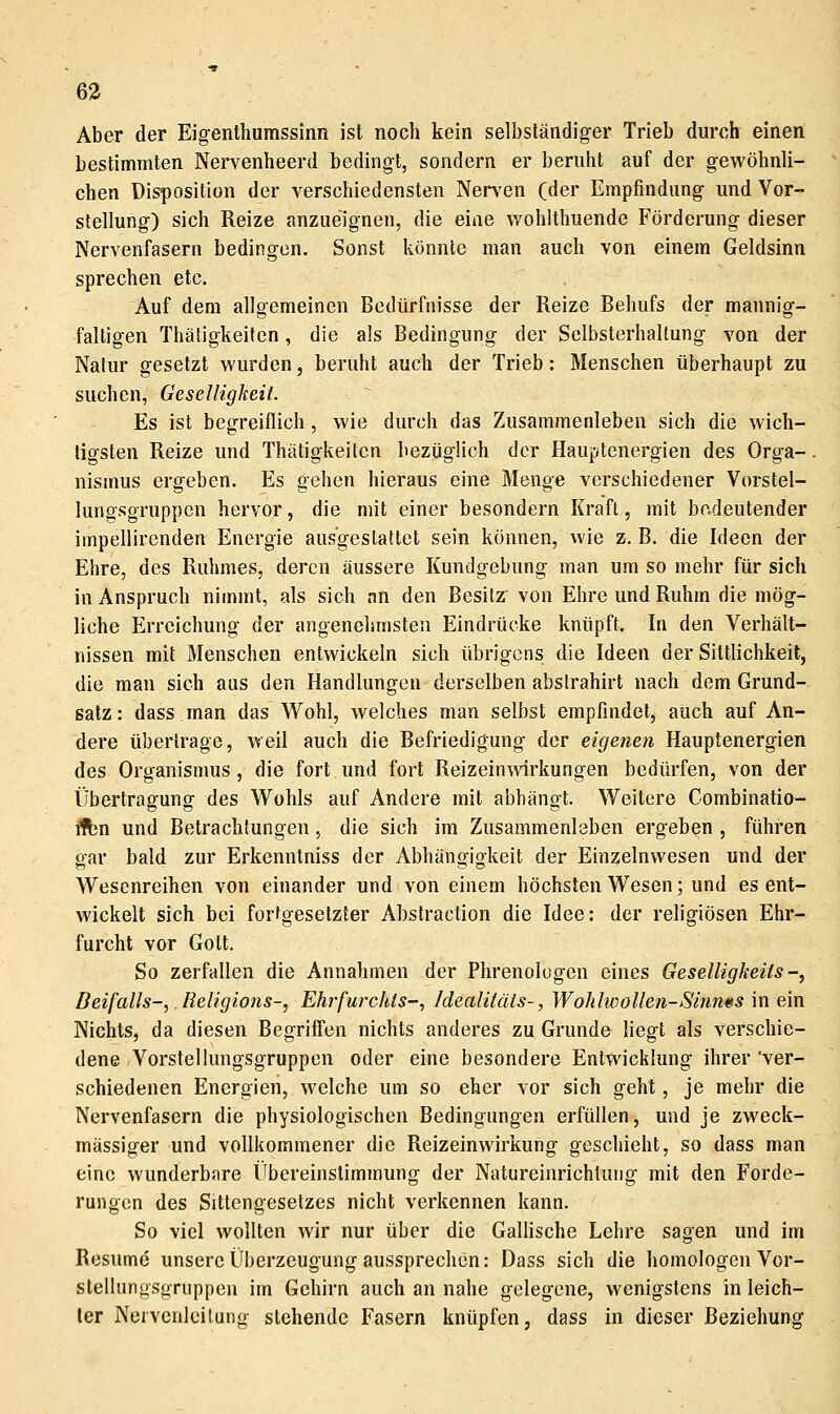 Aber der Eigenlhumssinn ist noch kein selbständiger Trieb durch einen bestimmten Nervenheerd bedingt, sondern er beruht auf der gewöhnli- chen Disposition der verschiedensten Nerven (der Empfindung und Vor- stellung) sich Reize anzueignen, die eine wohlthuende Förderung dieser Nervenfasern bedingen. Sonst könnte man auch von einem Geldsinn sprechen etc. , Auf dem allgemeinen Bedürfnisse der Reize Behufs der mannig- faltigen Thätigkeiten, die als Bedingung der Selbsterhallung von der Natur gesetzt wurden, beruht auch der Trieb: Menschen überhaupt zu suchen, Geselligkeit. Es ist begreiflich, wie durch das Zusammenleben sich die wich- tigsten Reize und Thätigkeiten bezüglich der Hauptenergien des Orga-. nismus ergeben. Es gehen hieraus eine Menge verschiedener Vorstel- lungsgruppen hervor, die mit einer besondern Kraft, mit bedeutender impellirenden Energie ausgestattet sein können, wie z. B. die Ideen der Ehre, des Ruhmes, deren äussere Kundgebung man um so mehr für sich in Anspruch nimmt, als sich nn den Besitz von Ehre und Ruhm die mög- liche Erreichung der angenehmsten Eindrücke knüpft. In den Verhält- nissen mit Menschen entwickeln sich übrigens die Ideen der Sittlichkeit, die man sich aus den Handlungen derselben abstrahirt nach dem Grund- satz: dass man das Wohl, welches man selbst empfindet, auch auf An- dere übertrage, weil auch die Befriedigung der eigenen Hauptenergien des Organismus, die fort und fort Reizeinwirkungen bedürfen, von der Übertragung des Wohls auf Andere mit abhängt. Weitere Combinatio- übn und Betrachtungen, die sich im Zusammenleben ergeben, führen crar bald zur Erkenntniss der Abhängigkeit der Einzelnwesen und der Wesenreihen von einander und von einem höchsten Wesen; und es ent- wickelt sich bei fortgesetzter Abstraction die Idee: der religiösen Ehr- furcht vor Gott. So zerfallen die Annahmen der Phrenologen eines Geselligkeits-, Deifalls-,. Religions-, Ehrfurchts-, Idealifäis-, Wohlwollen-Sinn§s in ein Nichts, da diesen Begriffen nichts anderes zu Grunde liegt als verschie- dene Vorstellungsgruppen oder eine besondere Entwicklung ihrer ver- schiedenen Energien, welche um so eher vor sich geht, je mehr die Nervenfasern die physiologischen Bedingungen erfüllen, und je zweck- mässiger und vollkommener die Reizeinwirkung geschieht, so dass man eine wunderbare Übereinstimmung der Natureinrichluiig mit den Forde- rungen des Sittengesetzes nicht verkennen kann. So viel wollten wir nur über die GalUsche Lehre sagen und im Resume unsere Überzeugung aussprechen: Dass sich die homologen Vor- stellungsgruppen im Gehirn auch an nahe gelegene, wenigstens in leich- ler Neivenleilung stehende Fasern knüpfen, dass in dieser Beziehung