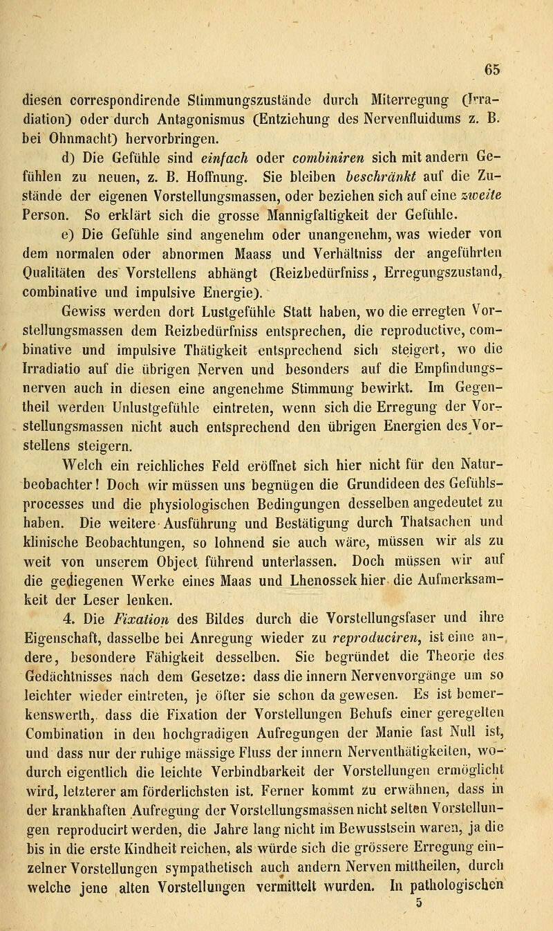 diesen correspondirende Slimmungszustände durch Miterregung- Irra- diation) oder durch Antagonismus (Entziehung des Nervenfluidums z. B. bei Ohnmacht) hervorbringen. d) Die Gefühle sind einfach oder combiniren sich mit andern Ge- fühlen zu neuen, z. B. Hoffnung. Sie bleiben beschränkt auf die Zu- stände der eigenen Vorstellungsmassen, oder beziehen sich auf eine zweite Person. So erklärt sich die grosse Mannigfaltigkeit der Gefühle. e) Die Gefühle sind angenehm oder unangenehm, was wieder von dem normalen oder abnormen Maass und Verhältniss der angeführten Oualitäten des Vorstellens abhängt (Reizbedürfniss, Erregungszustand, combinative und impulsive Energie). Gewiss werden dort Lustgefühle Statt haben, wo die erregten Vor- stellungsmassen dem Reizbedürfniss entsprechen, die reproductive, com- binative und impulsive Thätigkeit entsprechend sich steigert, wo die Irradiatio auf die übrigen Nerven und besonders auf die Empfindungs- nerven auch in diesen eine angenehme Stimmung bewirkt. Im Gegen- theil werden Unlustgefühle eintreten, wenn sich die Erregung der Vor- stellungsraassen nicht auch entsprechend den übrigen Energien des Vor- stellens steigern. Welch ein reichliches Feld eröffnet sich hier nicht für den Natur- beobachter ! Doch wir müssen uns begnügen die Grundideen des Gefühls- processes und die physiologischen Bedingungen desselben angedeutet zu haben. Die weitere Ausführung und Bestätigung durch Thatsachen und klinische Beobachtungen, so lohnend sie auch wäre, müssen wir als zu weit von unserem Object. führend unterlassen. Doch müssen wir auf die gediegenen Werke eines Maas und Lhenossek hier die Aufmerksam- keit der Leser lenken. 4. Die Fixation des Bildes durch die Vorstellungsfaser und ihre Eigenschaft, dasselbe bei Anregung wieder zu reproduciren, ist eine an- dere, besondere Fähigkeit desselben. Sie begründet die Theorie des Gedächtnisses nach dem Gesetze: dass die Innern Nervenvorgänge um so leichter wieder eintreten, je öfter sie schon da gewesen. Es ist bemer- kenswerth,. dass die Fixation der Vorstellungen Behufs einer geregelten Combination in den hochgradigen Aufregungen der Manie fast Null ist, und dass nur der ruhige massige Fluss der Innern Nerventhätigkeiten, wo-- durch eigentlich die leichte Verbindbarkeit der Vorstellungen ermöglicht wird, letzterer am förderlichsten ist. Ferner kommt zu erwähnen, dass in der krankhaften Aufregung der Vorstellungsmassen nicht selten Vorstellun- gen reproducirt werden, die Jahre lang nicht im Bewusstsein waren, ja die bis in die erste Kindheit reichen, als würde sich die grössere Erregung ein- zelner Vorstellungen sympathetisch auch andern Nerven miltheilen, durch welche jene alten Vorstellungen vermittelt wurden. In pathologischen
