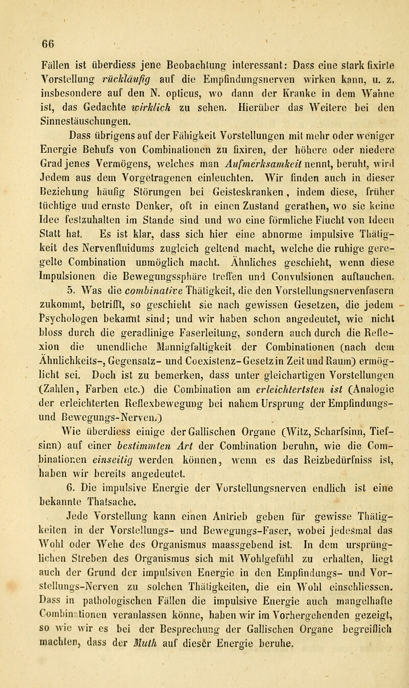 Fällen ist überdiess jene Beobachtung interessant: Dass eine starkfixirle Vorstellung- rückläufig auf die Empfmdungsnerven wirken kann, u. z. insbesondere auf den R opticus, wo dann der Kranke in dem Waline ist, das Gedachte wirklich zu sehen. Hierüber das Weitere bei den Sinnestäuschungen. Dass übrigens auf der Fähigkeit Vorstellungen mit mehr oder weniger Energie Behufs von Combinationen zu fixiren, der höhere oder niedere Grad jenes Vermögens, welches man ^M/VnerÄÄamÄe/f nennt, beruht, wird Jedem aus dem Vorgetragenen einleuchten. Wir finden auch in dieser Beziehung häufig Störungen bei Geisteskranken, indem diese, früher tüchtige und ernste Denker, oft in einen Zustand gerathen, wo sie keine Idee festzuhalten im Stande sind und wo eine förmliche Flucht von Ideen Statt hat. Es ist klar, dass sich hier eine abnorme impulsive Thälig- keit des Nervenfluidums zugleich geltend macht, welche die ruhige gere- gelte Combination unmöglich macht. Ähnliches geschieht, wenn diese Impulsionen die Bewegungsspliäre treff'en und Convulsionen auftauchen. 5. Was die combinatwe Thätigkeit, die den Vorstellungsnervenfasern zukommt, betrifft, so geschieht sie nach gewissen Gesetzen, die jedem Psychologen bekannt sind; und wir haben schon angedeutet, wie nicht bloss durch die geradlinige Faserleilung, sondern auch durch die Refle- xion die unendliche Mannigfaltigkeit der Combinationen (nach dem Ähnlichkeits-, Gegensatz- und Coexistenz-Gesetz in Zeit und Raum) ermög- licht sei. Doch ist zu bemerken, dass unter gleichartigen Vorstellungen (Zahlen, Farben etc.) die Combination am erleichtertsten ist (Analogie der erleichterten Reflexbewegung bei nahem Ursprung der Empfindungs- und Bewegungs-Nerven.) Wie überdiess einige der Gallischen Organe (Witz, Scharfsinn, Tief- sinn) auf einer bestimmten Art der Combination beruhn, wie die Com- binationen einseitig werden können, wenn es das Reizbedürfniss ist, haben wir bereits angedeutet. 6. Die impulsive Energie der Vorstellungsnerven endlich ist eine bekannte Thatsache. Jede Vorstellung kann einen Antrieb geben für gewisse Thätig- keiten in der Vorstellungs- und Bewegungs-Faser, wobei jedesmal das Wohl oder Wehe des Organismus maassgebend ist. In dem ursprüng- lichen Streben des Organismus sich mit Wohlgefühl zu erhalten, liegt auch der Grund der impulsiven Energie in den Empfinduiigs- und Vor- stclIungs-Nerven zu solchen Thätigkeiten, die ein Wohl einschliessen, Dass in pathologischen Fällen die impulsive Energie auch mangelhafte Cüinbiniitionen veranlassen könne, haben wir im Vorhergehenden gezeigt, so wie wir es bei der Besprechung der Gallischen Organe begreiflich machten, dass der Muth auf dies6r Energie beruhe.