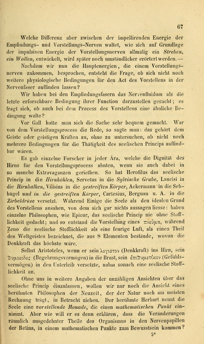 Welche Differenz aber zwischen der inipellirenden Energie der Empfindungs- und Vorslellungs-Nerven waltet, wie sich auf Grundlage der impulsiven Energie der Vorstellungsnerven allmälig ein Streben, ein Wollen, entwickelt, wird später noch umständlicher erörtert werden.— Nachdem wir nun die Hauplenergien, die einem Vorstellungs- nerven zukommen, besprochen, entsteht die Frage, ob sich nicht noch weitere physiologische Bedingungen für den Act des Vorstellens in der Nervenfaser auffinden lassen? Wir haben bei den Empfmdungsfasern das Nervenfluidum als die letzte erforschbare Bedingung ihrer Function darzustellen gesucht; es fragt sich, ob auch bei dem Process des Vorstellens eine ähnliche Be- dingung walte? Vor Gall hatte man sich die Sache sehr bequem gemacht. War von dem Vorstellüngsprocess die Rede, so sagte man: das gehört dem Geiste oder geistigen Kräften an, ohne zu untersuchen, ob nicht noch mehrere Bedingungen für die Thätigkeit des seelischen Princips auffind- bar wären. Es gab einzelne Forscher in jeder Ära, welche die Dignifät des Hirns für den Vorstellüngsprocess ahnten, wenn sie auch dabei in so manche Extravaganzen geriethen. So hat Herofilus das seelische Princip in die Hirnhöhlen, Servetus in die Sylvische Grube, Lancisi in die Hirnhaiken, Vilisius in die gestreiften Körper, Ackermann in die Seh- hügel und in die gestreiften Körper, Carlesius, Berguan u. A. in die Zirbeldrüse versetzt. Während Einige die Seele als den idealen Grund des Vorstellens ansahen, von dem sich gar nichts aussagen Hesse: haben einzelne Philosophen, wie Epicur, das seelische Princip nie ohne Stoff- lichkeit gedacht; und so entstand die Vorstellung eines rcvsijfjia, während Zeno die seelische Stofflichkeit als eine feurige Luft, als einen Thcil des Weltgeistes bezeichnet, die aus 8 Elementen bestände, wovon die Denkkraft das höchste wäre. Selbst Aristoteles, wenn er sein AoyLGTov (Denkkrafl.) ins Hirn, sein 'ä^^uij.oeiSsc (Begehrungsvermögen) in die Brust, sein stc!,'^u[j.stlxov (Gefühls- vermögen) in den Unterleib versetzte, nahm sonach eine seelische Stoff- lichkeit an. Ohne uns in weitere Angaben der unzähligen Ansichten über das seelische Princip einzulassen, wollen wir nur noch die Ansicht eines berühmten Philosophen der Neuzeit, der der Natur noch am meisten Rechnung trägt, in Betracht ziehen. Der berühmte Herbart nennt die Seele eine löorstellende Monade, die einen mathematischen Punkt ein- mm.mt. Aber wie will er es denn erklären, dass die Veränderungen räumlich ausgedehnter Theile des Organismus in den Nervenpapillen der Retina, in einem mathematischen Punkte zum Bewusstsein kommen? 5*