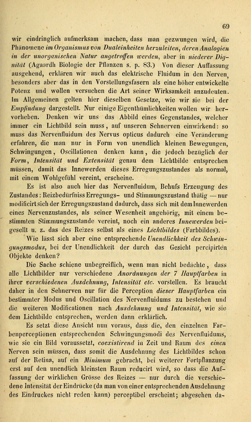 wir eindringlich aufmerksam machen, dass man gezwungen VYird, die Phänomene im Organismus von Dualeinheiten herzuleiten, deren Analogien in der unorganischen Natur angetroffen werden, aber in niederer Dig- niiät (Agaardh Biologie der Pflanzen s. p. 83.) Von dieser Auffassung ausgehend, erklären wir auch das elektrische Fluidum in den Nerven besonders aber das in den Vorstellungsfasern als eine höher entwickelte Potenz und wollen versuchen die Art seiner W^irksamkeit anzudeuten. Im Allgemeinen gelten hier dieselben Gesetze, wie wir sie bei der Empfindung dargestellt. Nur einige Eigenthümlichkeiten wollen wir her- vorheben. Denken wir uns das Abbild eines Gegenstandes, welcher immer ein Lichtbild sein muss, auf unseren Sehnerven einwirkend: so muss das Nervenfluidum des Nervus opticus dadurch eine Veränderung erfahren, die man nur in Form von unendhch kleinen Bewesfunffen, Schwingungen, Oscillationen denken kann, die jedoch bezüglich der Form, Intensität und Extensität genau dem Lichtbilde entsprechen müssen, damit das Innewerden dieses Erregungszustandes als normal, mit einem Wohlgefühl vereint, erscheine. Es ist also auch hier das Nervenfluidum, Behufs Erzeugung des Zustandes: Reizbedürfniss Erregungs- und Slimmungszustand thälig — nur modificirt sich der Erregungszustand dadurch, dass sich mit dem Innewerden eines Nervenzustandes, als seiner W^esenheit angehörig, mit einem be- stimmten Stimmungszustande vereint, noch ein anderes Innewerden bei- gesellt u. z. das des Reizes selbst als eines Lichthildes (Farbbildes). VV^ie lässt sich aber eine entsprechende Unendlichkeit des Schwin- gungsmodus, bei der Unendlichkeit der durch das Gesicht percipirten Objekte denken? Die Sache schiene unbegreiflich, wenn man nicht bedächte, dass alle Lichtbilder nur verschiedene Anordnungen der 7 Nauptfarben in ihrer verschiedenen Ausdehnung, Intensität etc. vorstellen. Es braucht daher in den Sehnerven nur für die Perception dieser Hauptfarben ein bestimmter Modus und Oscillation des Nervenfluidums zu bestehen und die weiteren Modificationen nach Ausdehnung und Intensität, wie sie dem Lichtbilde entsprechen, werden dann erklärlich. Es setzt diese Ansicht nun voraus, dass die, den einzelnen Far- benperceplionen entsprechenden Schwingungsmodi des Nervenfluidums, wie sie ein Bild voraussetzt, coexistirend in Zeit und Raum des einen Nerven sein müssen, dass somit die Ausdehnung des Lichtbildes schon auf der Retina, auf ein Minimum gebracht, bei weiterer Fortpflanzung erst auf den unendlich kleinsten Raum reducirt wird, so dass die Auf- fassung der wirklichen Grösse des Reizes — nur durch die verschie- dene Intensität der Eindrücke (da man von einer entsprechenden Ausdehnung des Eindruckes nicht reden kann) perceptibel erscheint; abgesehen da-