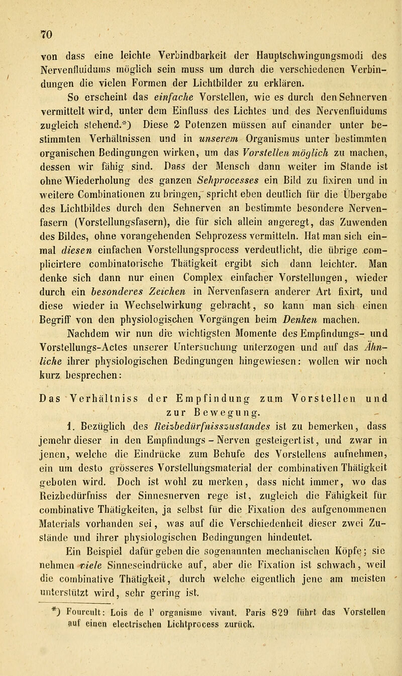 von dass eine leichte Verbindbarkeit der Hauptschwingungsmodi des Nervenfluiduuis möglich sein muss um durch die verschiedenen Verbin- dungen die vielen Formen der Lichtbilder zu erklären. So erscheint das einfache Vorstellen, wie es durch den Sehnerven vermittelt wird, unter dem Einfluss des Lichtes und des Nervenfiuidums zugleich stehend.^') Diese 2 Potenzen müssen auf einander unter be- stimmten Verhältnissen und in unserem Organismus unter bestimmten organischen Bedingungen wirken, um das Vorstellen möglich zu machen, dessen wir fähig sind. Dass der Mensch dann weiter im Stande ist ohne Wiederholung des ganzen Sehprocesses ein Bild zu fixiren und in weitere Combinationen zu bringen, spricht eben deutlich für die Übergabe des Lichtbildes durch den Sehnerven an bestimmte besondere Nerven- fasern (Vorstellungsfasern), die für sich allein angeregt, das Zuwenden des Bildes, ohne vorangehenden Sehprozess vermitteln. Hat man sich ein- mal diesen einfachen Vorstellungsprocess verdeutlicht, die übrige com- plicirtere combinatoiische Thätigkeit ergibt sich dann leichter. Man denke sich dann nur einen Complex einfacher Vorstellungen, wieder durch ein besonderes Zeichen in Nervenfasern anderer Art fixirt, und diese wieder in Wechselwirkung gebracht, so kann man sich einen Begriff von den physiologisc-hen Vorgängen beim Denken machen. Nachdem wir nun die wichtigsten Momente des Empfindungs- und Vorstellungs-Actes unserer Untersuchung unterzogen und auf das Ähn- liche ihrer physiologischen Bedingungen hingewiesen: wollen wir noch kurz besprechen: Das Verhältniss der Empfindung zum Vorstellen und zurBewegung. 1. Bezüghch des Reizhedürfnisszustandes ist zu bemerken, dass jemehr dieser in den Empfindungs - Nerven gesteigert ist, und zwar in jenen, welche die Eindrücke zum Behufe des Vorstellens aufnehmen, ein um desto grösseres Vorstellungsmaterial der combinativen Thätigkeit geboten wird. Doch ist wohl zu merken, dass nicht immer, wo das Reizbedürfniss der Sinnesnerven rege ist, zugleich die Fähigkeit für combinative Thätigkeiten, ja selbst für die Fixation des aufgenommenen Materials vorhanden sei, was auf die Verschiedenheit dieser zwei Zu- stände und ihrer physiologischen Bedingungen hindeutet. Ein Beispiel dafür geben die sogenannten mechanischen Köpfe; sie nehmen T)iele Sinneseindrücke auf, aber die Fixation ist schwach, weil die combinative Thätigkeit, durch welche eigentlich jene am meisten unterstützt wird, sehr gering ist. *) Fourcult: Lois de 1' organisme vivant, Paris 829 führt das Vorstellen auf einen electrischen Lichtprocess zurück.
