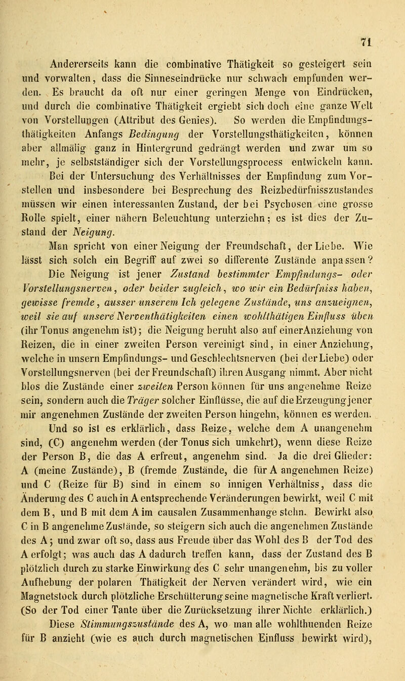 Andererseits kann die combinalive Thätigkeit so gesteigert sein und vorwalten, dass die Sinneseindrücke nur scliwach empfunden wer- den. Es braucht da oft nur einer geringen Menge von Eindrücken, und durch die combinative Thätigkeit ergiebt sich doch eine ganze Welt von Vorstellungen (Attribut des Genies). So werden die Einpfindungs- thäligkeilen Anfangs Bedingung der Vorstellungsthätigkeiten, können aber allmäiig ganz in Hintergrund gedrängt werden und zwar um so mehr, je selbstständiger sich der Vorstellungsprocess entwickeln kann. Bei der Untersuchung des Verhältnisses der Empfindung zum Vor- stellen und insbesondere bei Besprechung des Reizbedürfnisszustandes müssen wir einen interessanten Zustand, der bei Psychosen eine grosse Rolle spielt, einer nähern Beleuchtung unterziehn; es ist dies der Zu- stand der Neigung. Man spricht von einer Neigung der Freundschaft, der Liebe. Wie lässt sich solch ein Begriff auf zwei so differente Zustände anpassen? Die Neigung ist jener Zustand besiimmier Empfindungs- oder Vorstellungsnerven, oder beider zugleich, wo wir ein Bedürfniss haben, gewisse fremde, ausser unserem Ich gelegene Zustände, uns anzueignen, weil sie auf unsere Nerventhätigkeiten einen woMthätigen Einfluss üben (ihr Tonus angenehm ist); die Neigung beruht also auf einerAnziehung von Reizen, die in einer zweiten Person vereinigt sind, in einer Anziehung, welche in unsern Empfindungs- und Geschlechtsnerven (bei der Liebe) oder Vorstellungsnerven (bei der Freundschaft) ihren Ausgang nimmt. Aber nicht blos die Zustände einer zweiten Person können für uns angenehme Reize sein, sondern auch die Träger solcher Einflüsse, die auf die Erzeugung jener mir angenehmen Zustände der zweiten Person hingehn, können es werden. Und so ist es erklärlich, dass Reize, welche dem A unangenehm sind, (C) angenehm werden (der Tonus sich umkehrt), wenn diese Reize der Person B, die das A erfreut, angenehm sind. Ja die drei Glieder: A (meine Zustände), B (fremde Zustände, die für A angenehmen Reize) und C (Reize für B) sind in einem, so innigen Verhältniss, dass die Änderung des C auch in A entsprechende Veränderungen bewirkt, weil C mit dem B, und B mit dem A im causalen Zusammenhange stchn. Bewirkt also^ C in B angenehme Zustände, so steigern sich auch die angenehmen Zustände des A; und zwar oft so, dass aus Freude über das Wohl des B der Tod des A erfolgt; was auch das A dadurch treffen kann, dass der Zustand des B plötzUch durch zu starke Einwirkung des C sehr unangenehm, bis zu voller Aufhebung der polaren Thätigkeit der Nerven verändert wird, wie ein Magnetstock durch plötzliche Erschütterung seine magnetische Kraft verliert. (So der Tod einer Tante über die Zurücksetzung ihrer Nichte erklärlich.) Diese Stimmungszustände des A, wo man alle wohlthuenden Reize für B anzieht (wie es auch durch magnetischen Einfluss bewirkt wird).