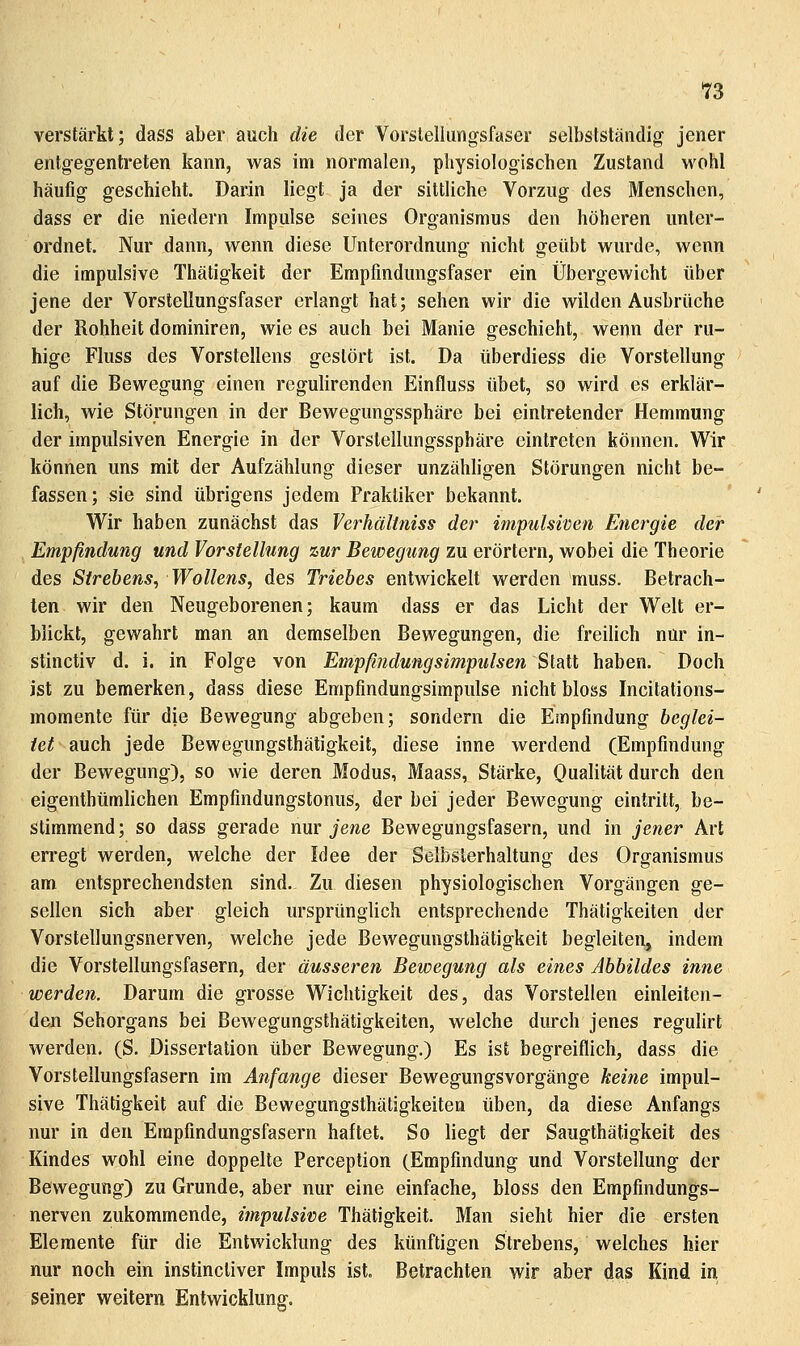 n verstärkt; dass aber auch die der Vorstellungsfaser selbstständig jener entgegentreten kann, was im normalen, physiologischen Zustand wohl häufig geschieht. Darin liegt ja der sittliche Vorzug des Menschen, dass er die niedern Impulse seines Organismus den höheren unter- ordnet. Nur dann, wenn diese Unterordnung nicht geübt wurde, wenn die impulsive Thätigkeit der Erapfmdungsfaser ein Übergewicht über jene der Vorstellungsfaser erlangt hat; sehen wir die wilden Ausbrüche der Rohheit dominiren, wie es auch bei Manie geschieht, wenn der ru- hige FIuss des Vorstellens gestört ist. Da überdiess die Vorstellung auf die Bewegung einen regulirenden Einfluss übet, so wird es erklär- lich, wie Störungen in der Bewegungssphäre bei eintretender Hemmung der impulsiven Energie in der Vorsteilungssphäre eintreten können. Wir können uns mit der Aufzählung dieser unzähhgen Störungen nicht be- fassen; sie sind übrigens jedem Praktiker bekannt. Wir haben zunächst das Verhältniss der impulsiven Energie der Empfindung und Vorstellung zur Bewegung zu erörtern, wobei die Theorie des Strebens, Wollens, des Triebes entwickelt werden muss. Betrach- ten wir den Neugeborenen; kaum dass er das Licht der Welt er- blickt, gewahrt man an demselben Bewegungen, die freilich nur in- stinctiv d. i. in Folge von Empfindungsimpulsen Statt haben. Doch ist zu bemerken, dass diese Empfindungsimpulse nicht bloss Incitations- momente für die Bewegung abgeben; sondern die Empfindung beglei- tet auch jede Bewegungsthätigkeit, diese inne werdend (Empfindung der Bewegung), so wie deren Modus, Maass, Stärke, Oualität durch den eigenthümlichen Empfindungstonus, der bei jeder Bewegung eintritt, be- stimmend; so dass gerade nuv jene Bewegungsfasern, und in jener Art erregt werden, welche der Idee der Selbslerhaltung des Organismus am entsprechendsten sind. Zu diesen physiologischen Vorgängen ge- sellen sich aber gleich ursprünglich entsprechende Thätigkeiten der Vorstellungsnerven, welche jede Bewegungsthätigkeit begleiten, indem die Vorstellungsfasern, der äusseren Bewegung als eines Abbildes inne werden. Darum die grosse Wichtigkeit des, das Vorstellen einleiten- den Sehorgans bei Bewegungsthätigkeiten, welche durch jenes regulirt werden. (S. Dissertation über Bewegung.) Es ist begreiflich, dass die Vorstellungsfasern im Anfange dieser Bewegungsvorgänge keine impul- sive Thätigkeit auf die Bewegungsthätigkeiten üben, da diese Anfangs nur in den Empfindungsfasern haftet. So liegt der Saugthätigkeit des Kindes wohl eine doppelte Perception (Empfindung und Vorstellung der Bewegung) zu Grunde, aber nur eine einfache, bloss den Empfindungs- nerven zukommende, impulsive Thätigkeit. Man sieht hier die ersten Elemente für die Entwicklung des künftigen Strebens, welches hier nur noch ein instincliver Impuls ist. Betrachten wir aber das Kind in seiner weitern Entwicklung.