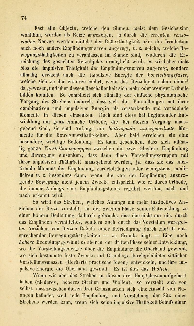 Fast alle Objecte, welche den Sinnen, meist dem Gesichslslnn wohlthun, werden als Reize angezogen, ja durch die erregten senso- riellen Nerven Averden mittelst der Reflexthätigkeit oder der Irradiation auch noch andere Erapfmdungsnerven angeregt, u. z. solche, welche Be- wegungsthätigkeiten zu veranlassen im Slande sind, wodurch die Er- reichung des gesuchten Reizobjekts ermöglicht wird; es wird aber nicht Mos die impulsive Thätigkeit der Empfmdungsnerven angeregt, sondern allmälig erwacht auch die impulsive Energie der VorsteUungsfaser, welche sich zu der ersteren addirt, wenn das Reizobjecl schon einmrl da gewesen, und über dessen Beschaffenheit sich mehr oder weniger Urtheile bilden konnten. So complicirt sich allmälig der einfache physiologische Vorgang des Strebens dadurch, dass sich die Vorstellungen mit ihrer combinativen und impulsiven Energie als verstärkende und veredelnde Momente in diesen einsenken. Doch sind diess bei beginnender Ent- wicklung nur ganz einfache Urtheile, die bei diesem Vorgang maas- gebend sind; sie sind Anfangs nur beitragende, untergeordnete Mo- mente für die Bewegungsthätigkeiten. Aber bald erreichen sie eine besondere, wichtige Bedeutung. Es kann geschehen, dass sich allmä- lig ganze Vorstellungsgruppen zwischen die zwei Glieder: Empfindung und Bewegung einsenken, dass dann diese Vorstellungsgruppen mit ihrer impulsiven Thätigkeit maasgebend werden, ja, dass sie das inci- tirende Moment der Empfindung zurückdrängen oder wenigstens modi- ficiren u. z. besonders dann, wenn die von der Empfindung anzure- gende Bewegung nicht jenem Zwecke entspricht, wie er durch Urtheile, die immer Anfangs vom Empfindungstonus regulirt werden, nach und nach erkannt wird. So wird das Streben, welches Anfangs ein mehr instinctives An- ziehen der Reize vorstellt, in der zweiten Phase seiner Entwicklung zu einer höhern Bedeutung dadurch gebracht, dass ihm nicht nur ein, durch das Empfinden vermitteltes, sondern auch durch das Vorstellen geregel- tes Anziehen von Reizen Behufs einer Befriedigung durch Eintritt ent- sprechender Bewegungsthätigkeiten — zu Grunde liegt. — Eine noch höhere Bedeutung gewinnt es aber in der dritten Phase seiner Entwicklung, wo die Vorstellungsenergie über die Empfindung die Oberhand gewinnt, wo sich bestimmte feste Zwecke auf Grundlage durchgebildeter sittHcher Vorstellungsmassen (Herbarts practische Ideen) entwickeln, und ihre im- pulsive Energie die Oberhand gewinnt. Es ist dies das Wollen. Wenn wir aber das Streben in diesen drei Hauptphasen aufgefasst haben (niederes, höheres Streben und Wollen): so versteht sich von selbst, dass zwischen diesen drei Gränzmarken sich eine Anzahl von Nu- ancen befindet, weil jede Empfindung und Vorstellung der Sitz eines Strebens werden kann, wenn sich seine impulsive Thätigkeit Behufs einer