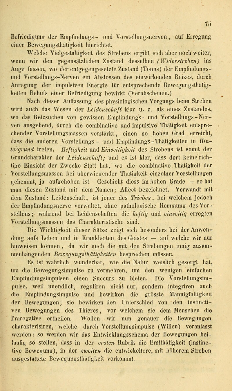 Befriedigung der Empfindungs - und Vorstellungsnerven, auf Erregung einer Bewegungsthäligkeit hinrichtet. Welche Vielgestaltigkeit des Strebens ergibt sich aber noch weiter, wenn wir den gegensätzlichen Zustand desselben (Widerstreben) ins Auge fassen, wo der entgegengesetzte Zustand (Tonus) der Empfmdungs- und Vorstellungs-Nerven ein Abslossen des einwirkenden Reizes, durch Anregung der impulsiven Energie für entsprechende Bewegungsthätig- keiten Behufs einer Befriedigung bewirkt (Verabscheuen.) Nach dieser Auffassung des physiologischen Vorgangs beim Streben wird auch das Wesen der Leidenschaß klar u. z. als eines Zustandes, wo das Reizsuchen von gewissen Empfindungs- und Vorstellungs-Ner- ven ausgehend, durch die combinative und impulsive Thätigkeit entspre- chender Vorstellungsmassen verstärkt, einen so hohen Grad erreicht, dass die anderen Vorstellungs- und Empfindungs-Thätigkeiten in Hin- tei^grund treten. Heftigkeit und Einseitigkeit des Strebens ist somit der Grund Charakter der Leidenschaft; und es ist klar, dass dort keine rich- tige Einsicht der Zwecke Statt hat, wo die combinative Thätigkeit der Vorstellungsmassen bei überwiegender Thätigkeit einzelner Vorstellungen gehemmt, ja aufgehoben ist. Geschieht diesS im hohen Grade — so hat man diesen Zustand mit dem Namen: Affect bezeichnet. Verwandt mit dem Zustand: Leidenschaft, ist jener des Triebes, bei welchem jedoch der Empfmdungsnerve vorwaltet, ohne pathologische Hemmung des Vor- stellens; während bei Leidenschaften die heftig und einseitig erregten Vorstellungsmassen das Charakteristische sind. Die Wichtigkeit dieser Sätze zeigt sich besonders bei der Anwen- dung aufs Leben und in Krankheiten des Geistes — auf welche wir nur hinweisen können, da wir noch die mit den Strebungen innig zusam- menhängenden Bewegungsthätigkeiten besprechen müssen. Es ist wahrlich wunderbar, wie die Natur weishch gesorgt hat, um die Bewegungsimpulse zu vermehren, um den wenigen einfachen Empfindungsimpulsen einen Succurs zu bieten. Die Vorstellungsim- pulse, weil unendlich, reguliren nicht nur, sondern integriren auch die Empfindungsimpulse und bewirken die grösste Mannigfaltigkeit der Bewegungen; sie bewirken den Unterschied von den instincti- ven Bewegungen des Thieres, vor welchem sie dem Mensehen die Prärogative ertheilen. Wollen wir nun genauer die Bewegungen charakterisiren, welche durch Vorstellungsimpulse (Willen) veranlasst werden: so werden wir das Entwicklungsschema der Bewegungen bei- läufig so stellen, dass in der ersten Rubrik die Erstthätigkeit (instinc- tive Bewegung), in der zweiten die entwickeltere, mit höherem Streben ausgestattete Bewegungsthäligkeit vorkommt.