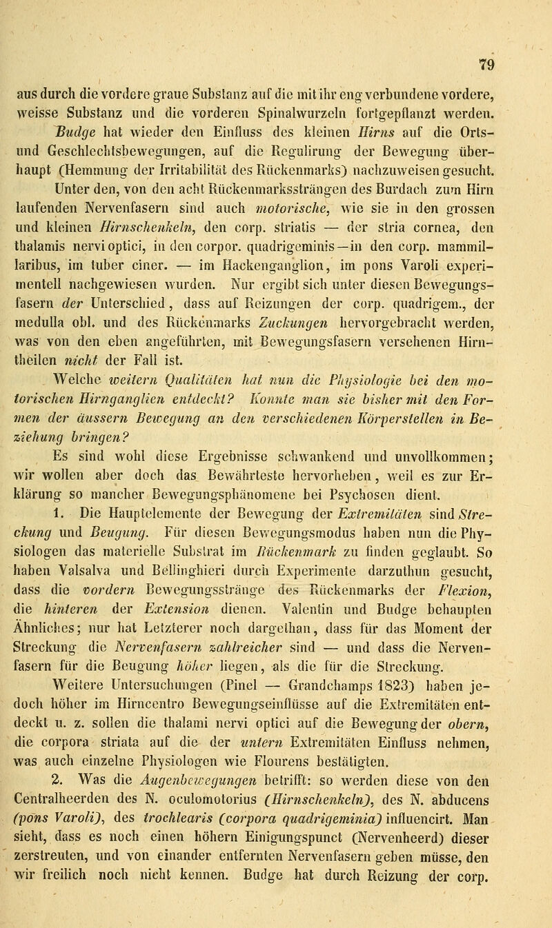 aus durch die vordere graue Substanz auf die mit ihr eng verbundene vordere, weisse Substanz und die vorderen Spinalwurzehi fortgepflanzt w^erden. Budge hat wieder den Einfluss des kleinen Hirns auf die Orts- und Geschlechtsbewegungen, auf die Regulirung der Bewegung über- haupt (Hemmung der Irritabilität des Rückenmarks) nachzuweisen gesucht. Unter den, von den acht Rückenmarkssträngen des Burdach zum Hirn laufenden Nervenfasern sind auch motorische, wie sie in den grossen und kleinen Birnschenkeln, den corp. striatis — der Stria Cornea, den thalamis nervi optici, in den corpor. quadrigeminis—in den corp. mammil- laribus, im tuber einer. — im Hackenganglion, im pons Varoli experi- mentell nachgewiesen wurden. Nur ergibt sich unter diesen Bewegungs- fasern der Unterschied, dass auf Reizungen der corp. quadrigem., der meduUa obU und des Rückenmarks Zuckungen hervorgebracht werden, was von den eben angeführten, mit Bewegungsfasern versehenen Hirn- theilen nicht der Fall ist. We\c\\& weitem Qualitäten hat nun die Physiologie hei den mo- torischen Hirnganglien entdeckt? Konnte man sie bisher mit den For- men der äussern Beioegung an den verschiedenen Körpersiellen in Be- ziehung bringen? Es sind wohl diese Ergebnisse schwankend und unvollkommen; wir wollen aber doch das Bewährteste hervorheben, weil es zur Er- klärung so mancher Bewegungsphänomene bei Psychosen dient. 1. Die Hauptelemente der Bewegung Aqy Extremitäten s'mii Stre- ckung und Beugung. Für diesen Bevt^cgungsmodus haben nun die Phy- siologen das materielle Substrat im Bückenmark zu finden geglaubt. So haben Valsalva und Bellinghieri durch Experimente darzuthun gesucht, dass die vordem Bewegungsstränge des Rückenmarks der Flexion, die hinteren der Extension dienen. Valentin und Budge behaupten Ähnliches; nur hat Letzterer noch dargelhan, dass für das Moment der Streckung die Nervenfasern zahlreicher sind — und dass die Nerven- fasern für die Beugung höher liegen, als die für die Streckung. Weitere Untersuchungen (Pinel — Grandchamps 1823) haben je- doch höher im Hirncentro Bewegungseinflüsse auf die Extremitäten ent- deckt u. z. sollen die thalarai nervi optici auf die Bewegung der obern, die Corpora striata auf die der untern Extremitäten Einfluss nehmen, was auch einzelne Physiologen wie Flourens bestätigten. 2. Was die Augenhewegungen betrifft: so werden diese von den Centralheerden des N. oculomotorius Cl^imschenkeln), des N. abducens (•pons Varoli), des trochlearis (corpora quadrigeminia) influencirt. Man sieht, dass es noch einen höhern Einigungspunct (Nervenheerd) dieser zerstreuten, und von einander entfernten Nervenfasern geben müsse, den wir freilich noch nicht kennen. Budge hat durch Reizung der corp.