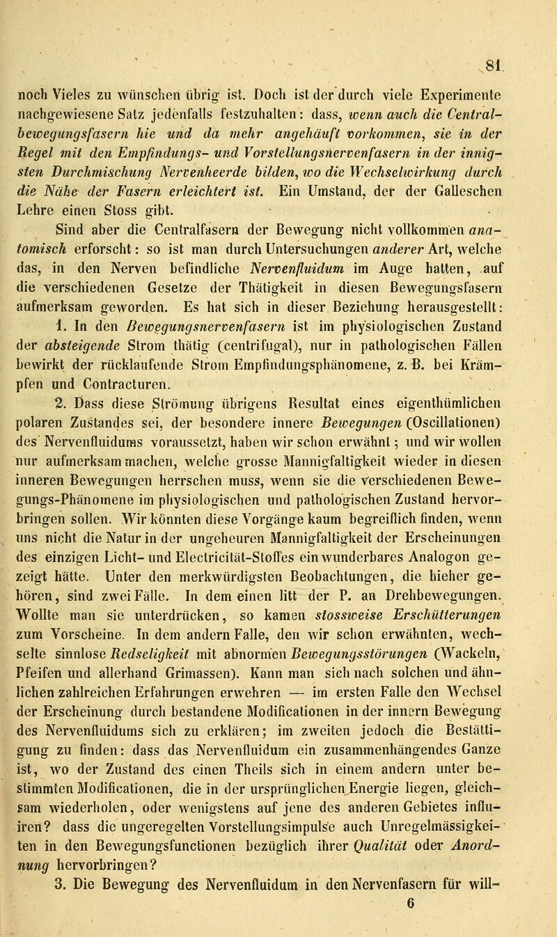 noch Vieles zu wünschen übrig ist. Doch ist der durch viele Experimente nachgewiesene Satz jedenfalls festzuhalten: dass, wenn auch die Central- bewegungsfasern hie und da mehr angehäuft vorkommen, sie in der Regel mit den Empßndungs- und Vorstellungsnervenfasern in der innig^ Sien Durchmischung Nervenheerde bilden, wo die Wechselwirkung durch die Nähe der Fasern erleichtert ist. Ein Umstand, der der Galleschen Lehre einen Stoss gibt. • Sind aber die Centralfasern der Bewegung nicht vollkommen ana- tomisch erforscht: so ist man durch Untersuchungen anderer Art, welche das, in den Nerven befindliche Nervenfluidum im Auge hatten, auf die verschiedenen Gesetze der Thätigkeit in diesen ßewegungsfasern aufmerksam geworden. Es hat sich in dieser Beziehung herausgestellt: 1. In den Bewegungsnervenfasern ist im physiologischen Zustand der absteigende Strom thätig (centrifugal), nur in pathologischen Fällen bewirkt der rücklaufende Strom Empfindungsphänomene, z. B. bei Kräm- pfen und Contracturen. 2. Dass diese Strömung übrigens Besultat eines eigenthümlichen polaren Zustandes sei, der besondere innere Bewegungen (Oscillationen) des Nervenfluidums voraussetzt, haben wir schon erwähnt; und wir wollen nur aufmerksam machen, welche grosse Mannigfaltigkeit wieder in diesen inneren Bewegungen herrschen muss, wenn sie die Verschiedenen Bewe- gungs-Phänomene im physiologischen und pathologischen Zustand hervor- bringen sollen. Wir könnten diese Vorgänge kaum begreiflich finden, wenn uns nicht die Natur in der ungeheuren Mannigfaltigkeit der Erscheinungen des einzigen Licht-und Electricität-StofTes ein wunderbares Analogon ge- zeigt hätte. Unter den merkwürdigsten Beobachtungen, die hieher ge- hören, sind zwei Fälle. In demeinen litt der P. an Drehbewegungen. Wollte man sie unterdrücken, so kamen sfossweise Erschütterungen zum Vorscheine. In dem andern Falle, den wir schon erwähnten, wech- selte sinnlose Redseligkeit mit abnormen Bewegungsstörungen (Wackeln, Pfeifen und allerhand Grimassen). Kann man sich nach solchen und ähn- lichen zahlreichen Erfahrungen erwehren — im ersten Falle den Wechsel der Erscheinung durch bestandene Modificationen in der Innern Bewegung des Nervenfluidums sich zu erklären; im zweiten jedoch die Bestälti- gung zu finden: dass das Nervenfluidum ein zusammenhängendes Ganze ist, wo der Zustand des einen Theils sich in einem andern unter be- stimmten Modificationen, die in der ursprünglichen Energie liegen, gleich- sam wiederholen, oder wenigstens auf jene des anderen Gebietes influ- iren? dass die ungeregelten Vorstellungsimpulse auch Unregelmässigkei-• ten in den Bewegungsfunctionen bezüglich ihrer Qualität oder Anord- nung hervorbringen? 3. Die Bewegung des Nervenfluidum in den Nervenfasern für will- 6
