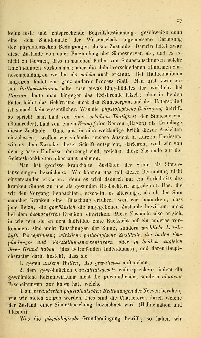 keine feste und entsprechende BegrifFsbestirnmung-, geschweige denn eine dem Standpunkte der Wissenschaft angemessene Darlegung der physiologischen Bedingungen dieser Zustände. Darwin leitet zwar diese Zustände von einer Entzündung der Sinnesnerven ab , und es ist nicht zu läugnen, dass in manchen Fällen von Sinnestäuschungen solche Entzündungen vorkommen; aber die dabei verschiedenen abnormen Sin- ncsempfmdungen werden als solche auch erkannt. Bei Hallucinationen hingegen findet ein ganz anderer Process Statt. Man gibt zwar an: bei [lallucinationen halte man etwas Eingebildetes für wirklich, bei Illusion deute man hingegen das Existirende falsch; aber in beiden Fällen leidet das Gehirn und nicht das Sinnesorgan, und der Uiiterschied ist sonach kein wesentlicher. Was die physiologische Bedingung betrifft, so spricht man bald von einer erhöhten Thätigkeit der Sinnesnerven (Blumröder), bald von einem Krampf der Nerven (Hagen) als Grundlage dieser Zustände. Ohne uns in eine weilläufige Kritik dieser Ansichten einzulassen, wollen wir vielmehr unsere Ansicht in kurzen Umrissen, wie es dem Zwecke dieser Schrift entspricht, darlegen, weil wir von dem grossen Einflüsse überzeugt sind, welchen diese Zustände auf die Geisteskrankheiten.überhaupt nehmen. Man hat gewisse krankhafte Zustände der Sinne als Sinnes- täuschungen bezeichnet. Wir können uns mit dieser Benennung nicht einverstanden erklären; denn es wird dadurch nur ein Verhältniss des kranken Sinnes zu uns als gesunden Beobachtern angedeutet. Uns, die wir den Vorgang beobachten, erscheint es allerdings, als ob der Sinn mancher Kranken eine Täuschung erführe, weil wir bemerken, dass jene Reize, die gewöhnlich die angegebenen Zustände bewirken, nicht bei dem beobachteten Kranken einwirken. Diese Zustände also an sich, in wie fern sie an dem Individuo ohne Rücksicht auf ein anderes vor- kommen, sind nicht Täuschungen der Sinne, sondern wirkliche krank- hafte Perceptionen; wirkliche pathologische Zustände, die in den Em- pßndungs- und Vorstellungsnervenfasern oder in beiden zugleich ihren Grund haben (des betreffenden Individuums), und derenHaupt- character darin besteht, dass sie 1. gegen unsern Willen, also gewaltsam auftauchen, 2. dem gewöhnUchen Causalitätsgesetz widersprechen; indem die gewöhnliche Reizeinwirkung nicht die gewöhnlichen, sondern abnorme Erscheinungen zur Folge hat, welche 3. auf ceränderten physiologischen Bedingungen der Nerven beruhen, wie wir gleich zeigen werden. Dies sind die Charactere, durch welche der Zustand einer Sinnestäuschung bezeichnet wird (Hallucination und Illusion). Was die physiologische Grundbedingung betrifft, so haben wir