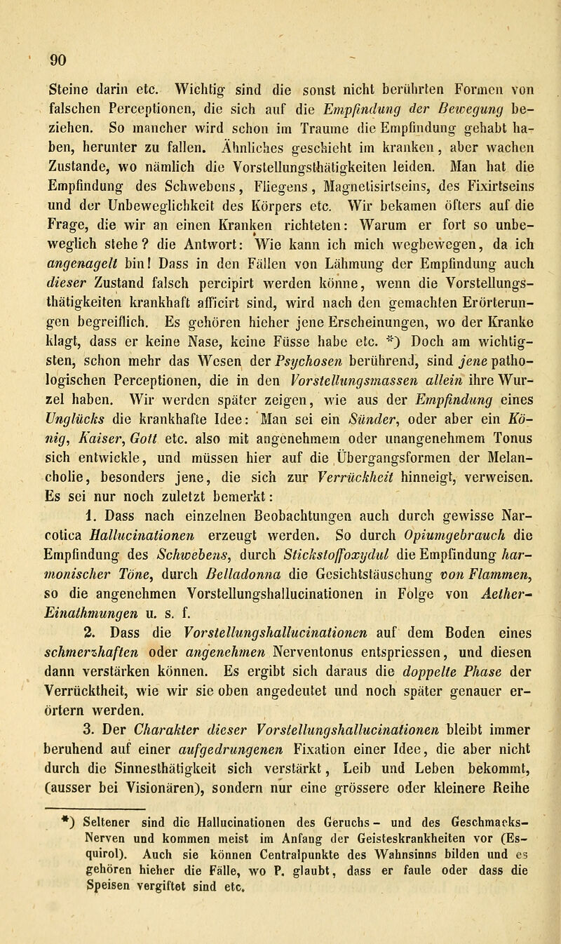Steine darin etc. Wichtig sind die sonst nicht berührten Formen von falschen Perceptionen, die sich auf die Empfindung der Bewegung be- ziehen. So mancher wird schon im Traume die Empfindung gehabt ha- ben, herunter zu fallen. Ähnliches geschieht im kranken, aber wachen Zustande, wo nämlich die VorslellungsUiätigkeiten leiden. Man hat die Empfindung des Schwebens, Fliegens, Magnelisirtseins, des Fixirtseins und der Unbeweglichkeit des Körpers etc. Wir bekamen öfters auf die Frage, die wir an einen Kranken richteten: Warum er fort so unbe- weglich stehe ? die Antwort: Wie kann ich mich wegbewegen, da ich angenagelt bin! Dass in den Fällen von Lähmung der Empfindung auch dieser Zustand falsch percipirt werden könne, wenn die Vorstellungs- thätigkeiten krankhaft afficirt sind, wird nach den gemachten Erörterun- gen begreiflich. Es gehören hieher jene Erscheinungen, wo der Kranke klagt, dass er keine Nase, keine Füsse habe etc. '*) Doch am wichtig- sten, schon mehr das Wesen der Psychosen berührend, sind jene patho- logischen Perceptionen, die in den Vorstellungsmassen allein ihre Wur- zel haben. Wir werden später zeigen, wie aus der Empfindung eines Unglücks die krankhafte Idee: Man sei ein Sünder^ oder aber ein Kö- nig, Kaiser, Gott etc. also mit angenehmem oder unangenehmem Tonus sich entwickle, und müssen hier auf die Übergangsformen der Melan- cholie, besonders jene, die sich zur Yerrückheit hinneigt, verweisen. Es sei nur noch zuletzt bemerkt: 1. Dass nach einzelnen Beobachtungen auch durch gewisse Nar- cotica Kallucinationen erzeugt werden. So durch Opiumgehrauch die Empfindung des Schwebens, durch Stickstoffoxydul die Empfindung har- monischer Töne, durch Belladonna die Gesichtstäuschung non Flammen, so die angenehmen Vorstellungshallucinationen in Folge von Aether Einathmungen u. s. f. 2. Dass die Vorstellungshallucinationen auf dem Boden eines schmerzhaften oder angenehmen Nerventonus entspriessen, und diesen dann verstärken können. Es ergibt sich daraus die doppelte Phase der Verrücktheit, wie wir sie oben angedeutet und noch später genauer er- örtern werden. 3. Der Charakter dieser Vorstellungshallucinationen bleibt immer beruhend auf einer aufgedrungenen Fixation einer Idee, die aber nicht durch die Sinnesthätigkeit sich verstärkt, Leib und Leben bekommt, (ausser bei Visionären), sondern nur eine grössere oder kleinere Reihe *) Seltener sind die Hallucinationen des Geruchs - und des Geschmaeks- Nerven und kommen meist im Anfang der Geisteskrankheiten vor (Es- quirol). Auch sie können Centralpunkte des Wahnsinns bilden und es gehören hieher die Fälle, wo P. glaubt, dass er faule oder dass die Speisen vergiftet sind etc.