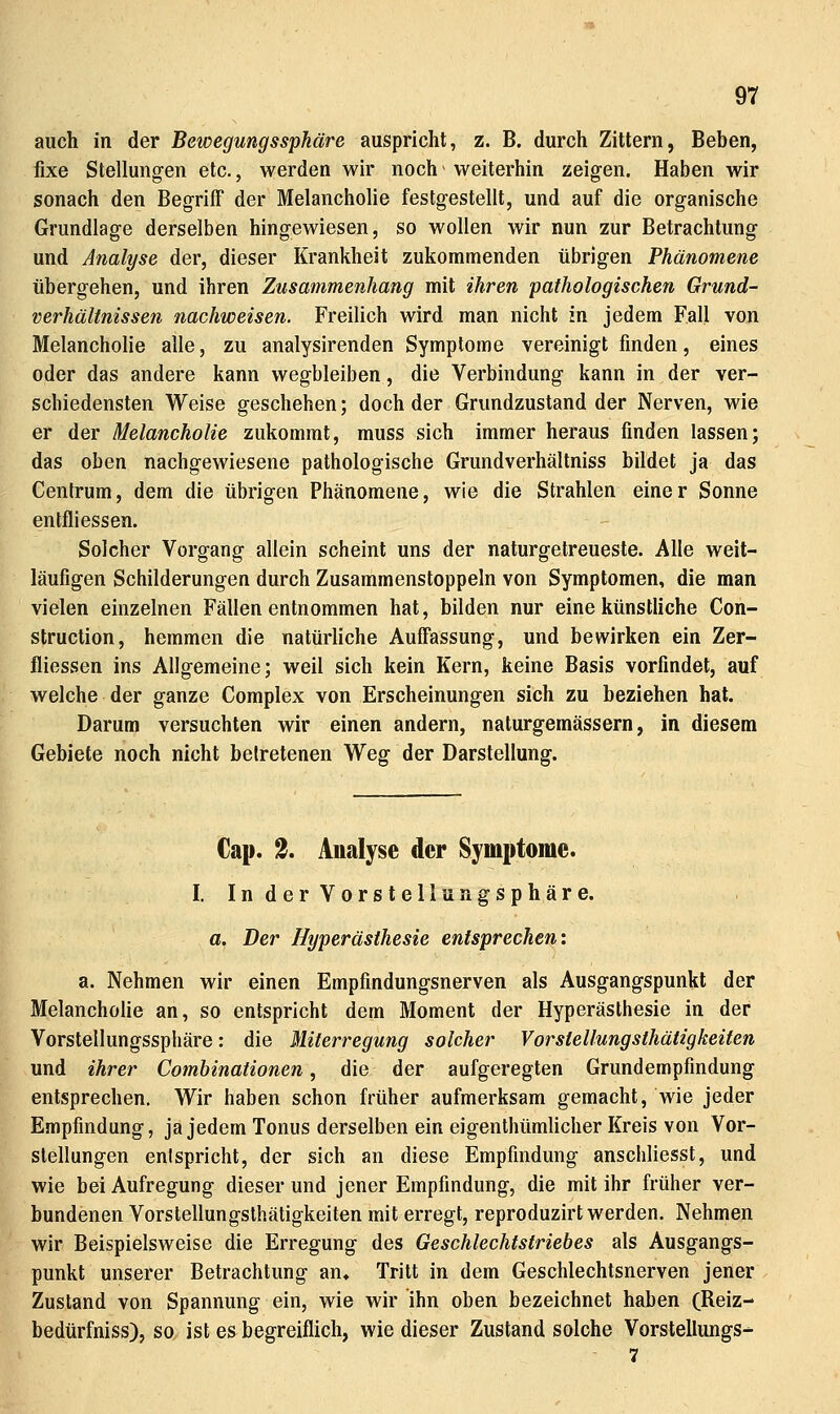 auch in der Bewegungssphäre auspricht, z. B. durch Zittern, Beben, fixe Stellungen etc., werden wir noch weiterhin zeigen. Haben wir sonach den Begriff der Melancholie festgestellt, und auf die organische Grundlage derselben hingewiesen, so wollen wir nun zur Betrachtung und Analyse der, dieser Krankheit zukommenden übrigen Phänomene übergehen, und ihren Zusammenhang mit ihren pathologischen Grund- Verhältnissen nachweisen. Freilich wird man nicht in. jedem Fall von Melancholie alle, zu analysirenden Symptome vereinigt finden, eines oder das andere kann wegbleiben, die Verbindung kann in der ver- schiedensten Weise geschehen; doch der Grundzustand der Nerven, wie er der Melancholie zukommt, muss sich immer heraus finden lassen; das oben nachgewiesene pathologische Grundverhältniss bildet ja das Centrum, dem die übrigen Phänomene, wie die Strahlen einer Sonne entfliessen. Solcher Vorgang allein scheint uns der naturgetreueste. Alle weit- läufigen Schilderungen durch Zusammenstoppeln von Symptomen, die man vielen einzelnen Fällen entnommen hat, bilden nur eine künstliche Con- struction, hemmen die natürliche Auffassung, und bewirken ein Zer- fliessen ins Allgemeine; weil sich kein Kern, keine Basis vorfindet, auf welche der ganze Complex von Erscheinungen sich zu beziehen hat. Darum versuchten wir einen andern, naturgemässern, in diesem Gebiete noch nicht betretenen Weg der Darstellung. €ap. % Analyse der Symptome. I. In der Vorstellungsphäre. a. Der Hyperästhesie entsprechen'. a. Nehmen wir einen Empfindungsnerven als Ausgangspunkt der Melancholie an, so entspricht dem Moment der Hyperästhesie in der Vorstellungssphäre: die Miterregung solcher Vorstellungsthätigkeiten und ihrer Comhinationen, die der aufgeregten Grundempfindung entsprechen. Wir haben schon früher aufmerksam gemacht, wie jeder Empfindung, ja jedem Tonus derselben ein eigenthümlicher Kreis von Vor- stellungen entspricht, der sich an diese Empfindung anschliesst, und wie bei Aufregung dieser und jener Empfindung, die mit ihr früher ver- bundenen Vorstellungsthätigkeiten mit erregt, reproduzirt werden. Nehmen wir Beispielsweise die Erregung des Geschlechtstriebes als Ausgangs- punkt unserer Betrachtung an» Tritt in dem Geschlechtsnerven jener Zustand von Spannung ein, wie wir ihn oben bezeichnet haben (Reiz- bedürfniss), so ist es begreiflich, wie dieser Zustand solche Vorstellungs-^ 7