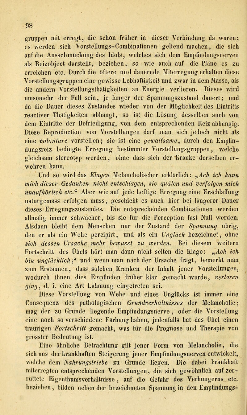 gruppen mit erregt, die schon früher in dieser Verbindung da waren; es werden sich Vorstellungs-Combinationen geltend machen, die sich auf die Ausschmückung des Idols, welches sich dem Empündungsnerven als Reizobject darstellt, beziehen, so wie auch auf die Pläne es zu erreichen etc. Durch die öftere und dauernde Miterregung erhalten diese Vorstellungsgruppen eine gewisse Lebhaftigkeit und zwar in dem Masse, als die andern Vorstellungstbätigkeiien an Energie verlieren. Dieses wird umsomehr der Fall sein, je länger der Spannungszustand dauert; und da die Dauer dieses Zustandes wieder von der Möglichkeit des Eintritts reactiver Thätigkeiten abhängt, so ist die Lösung desselben auch von dem Eintritte der Befriedigung, von dem entsprechenden Reiz abhängig. Diese Reproduction von Vorstellungen darf man sich jedoch nicht als eine 'Colontäre vorstellen; sie ist eine gewaltsame, durch den Empfin- dungsreiz bedingte Erregung bestimmter Vorstellungsgruppen, welche gleichsam stereotyp, werden, ohne dass sich der Kranke derselben er- wehren kann. Und so wird das Klagen Melancholischer erklärlich: y,Ach ich kann mich dieser Gedanken nicht entschlagen, sie quälen und verfolgen mich unaufhörlich etc.^ Aber wie auf jede heftige Erregung eine Erschlaffung naturgemäss erfolgen muss, geschieht es auch hier bei längerer Dauer dieses Erregungszustandes. Die entsprechenden Combinationen werden allmälig immer schwächer, bis sie für die Perception fast Null werden. Alsdann bleibt dem Menschen nur der Zustand der Spannung übrig, den er als ein Wehe percipirt, und als ein Unglück bezeichnet, ohne sich dessen Ursache mehr bewusst zu werden. Bei diesem weitern Fortschritt des Übels hört man dann nicht selten die Klage: „^cÄ ich bin unglücklich;^ und wenn man nach der Ursache fragt, bemerkt man zum Erstaunen, dass solchen Kranken der Inhalt jener Vorstellungen, wodurch ihnen dies Empfinden früher klar gemacht wurde, verloren ging, d. i. eine Art Lähmung eingetreten sei. Diese Vorstellung von Wehe und eines Unglücks ist immer eine Consequenz des pathologischen Grundverhältnisses der Melancholie; mag der zu Grunde liegende Empfindungsnerve, oder die Vorstellung eine noch so verschiedene Färbung haben, jedenfalls hat das Übel einen traurigen Fortsekritt gemacht, was für die Prognose und Therapie von gi'össter Bedeutung ist. Eine ähnliche Betrachtung gilt jener Form von MelanchoHe, die sich aus der krankhaften Steigerung jener Empfindungsnerven entwickelt, welche dem Nahrungstriebe zu Grunde liegen. Die dabei krankhaft miterregten entsprechenden Vorstellungen, die sich gewöhnlich auf zer- rüttele Eigenthumsverhältnisse, auf die Gefahr des Verhungerns etc. beziehen, bilden neben der bezeichneten Spannung in den EmpfindungS-