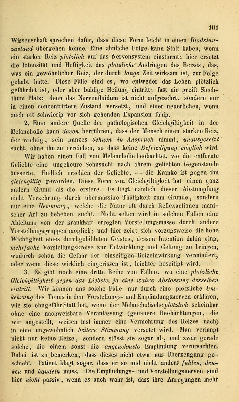 lOi Wissenschaft sprechen dafür, dass diese Form leicht in einen Blödsinn- zustand übergehen könne. Eine ähnliche Folge kann Statt haben, wenn ein starker Reiz plötzlich auf das Nervensystem einstürmt; hier ersetzt die Intensität und Heftigkeit das plötzliche Andringen des Reizes, das, was ein gewöhnlicher Reiz, der durch lange Zeit wirksam ist, zur Folge gehabt hätte. Diese Fälle sind es, wo entweder das Leben plötzlich gefährdet ist, oder aber baldige Heilung eintritt; fast nie greift Siech- Ihum Platz; denn das Nervenfluidum ist nicht aufgezehrt, sondern nur in einen concentrirtern Zustand versetzt, und einer neuerlichen, wenn auch oft schwierig vor sich gehenden Expansion fähig. 3. Eine andere Quelle der pathologischen Gleichgiltigkeit in der Melancholie kann davon herrühren, dass der Mensch einen starken Reiz, der wichtig, sein ganzes Sehnen in Anspruch nimmt, unausgesetzt sucht, ohne ihn zu erreichen, so dass keine Befriedigung möglich wird. Wir haben einen Fall von Melancholie beobachtet, wo die entfernte Geliebte eine ungeheure Sehnsucht nach ihrem geliebten Gegenstande äusserte. Endlich erschien der Geliebte, —die Kranke ist gegen ihn gleichgiltig geworden. Diese Form von Gleichgiltigkeit hat einen ganz andern Grund als die erstere. Es liegt nämlich dieser Abstumpfung nicht Verzehrung durch übermässige Thätigkeit zum Grunde, sondern nur .eine Hemmung ^^ welche die Natur oft durch Reflexactionen mani- scher Art zu beheben sucht. Nicht selten wird in solchen Fällen eine Ableitung von der krankhaft erregten Vorstellungsmasse durch andere Vörstellungsgruppen möglich; und hier zeigt sich vorzugsweise die hohe Wichtigkeit eines durchgebildeten Geistes, dessen Intention dahin ging, mehrfache Vorstellungskreise zur Entwicklung und Geltung zu bringen, wodurch schon die Gefahr der einseitigen Ueizeinwirkung vermindert, oder wenn diese wirklich eingerissen ist, leichter beseitigt wird. 3. Es gibt noch eine dritte Reihe von Fällen, wo eine plötzliche Gleichgiltigkeit gegen das Liebste^ ja eine wahre Äbstossung desselben eintritt. Wir können uns solche Fälle nur durch eine plötzliche Um- kehrung des Tonus in den Vorstellungs- und Empfindungsnerven erklären, wie sie ohngefährStatt hat, wenn der Melancholischep/ö/z/^cÄ scheinbar ohne eine nachweisbare Veranlassung (genauere Beobachtungen, die wir angestellt, weisen fast immer eine Vermehrung des Reizes nach) in eine ungewöhnlich heitere Stimmung versetzt wird. Man verlangt nicht nur keine Reize, sondern stösst sie sogar ab, und zwar gerade solche, die einem sonst die angenehmste Empfindung verursachten. Dabei ist zu,bemerken, dass dieses nicht etwa aus Überzeugung, ge- schieht. Patient klagt sogar, dass er so und nicht anders fühlen, den- ken und handeln muss. Die Empfindungs- und Vorstellungsnerven sind hier nicht passiv, wenn es auch wahr ist, dass ihre Anregungen mehr