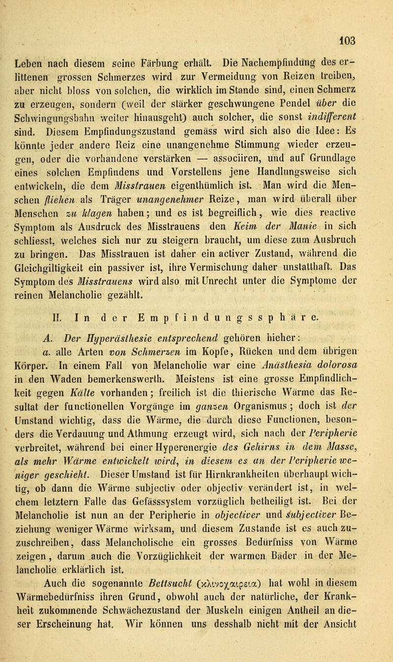 Leben nach diesem seine Färbung erhält. Die Nachempfindüng des er- littenen grossen Schmerzes wird zur Vermeidung von Reizen treiben, aber nicht bloss von solchen, die wirklich im Stande sind, einen Schmerz zu erzeugen, sondern (weil der stärker geschwungene Pendel über die Schwingungsbahn weiter hinausgeht) auch solcher, die sonst indifferent sind. Diesem Empfindungszustand gemäss wird sich also die Idee: Es könnte jeder andere Reiz eine unangenehme Stimmung wieder erzeu- gen, oder die vorhandene verstärken — associiren, und auf Grundlage eines solchen Empfindens und Vorstellens jene Handlungsweise sich entwickeln, die dem Misstrauen eigenthümlich ist. Man wird die Men- schen fliehen als Träger unangenehmer Reize, man wird überall über Menschen zu klagen haben; und es ist begreiflich, wie dies reactive Symptom als Ausdruck des Misstrauens den Keim der Manie in sich schliesst, welches sich nur zu steigern braucht, um diese zum Ausbruch zu bringen. Das Misstrauen ist daher ein activer Zustand, während die Gleichgiltigkeit ein passiver ist, ihre Vermischung daher unstatthaft. Das Symptom des Misstrauens wird also mit Unrecht unter die Symptome der reinen Melancholie gezählt. II. In der Empfindungssphäre. A. Der Hyperästhesie entsprechend gehören hieher: a. alle Arten loon Schmerzen im Kopfe, Rücken und dem übrigen Körper. In einem Fall von Melancholie war eine Anästhesia dolorosa in den Waden bemerkenswerth. Meistens ist eine grosse Empfindlich- keit gegen Kälte vorhanden; freilich ist die thierische Wärme das Re- sultat der functionellen Vorgänge im ganzen Organismus; doch ist der Umstand wichtig, dass die Wärme, die durch diese Functionen, beson- ders die Verdauung und Athmung erzeugt wird, sich nach der Peripherie verbreitet, während bei einer Hyperenergie des Gehirns in dem Masse, als mehr Wärme entwickelt wird, in diesem es an der Peripherie we- niger geschieht. Dieser Umstand ist für Hirnkrankheilen überhaupt wich- tig, ob dann die Wärme subjectiv oder objectiv verändert ist, in wel- chem letztern Falle das Gefässsystem vorzüglich betheiligt ist. Bei der Melancholie ist nun an der Peripherie in objectiver und suhjectiver Be- ziehung weniger Wärme wirksam, und diesem Zustande ist es auch zu- zuschreiben, dass Melancholische ein grosses Bedürfniss von Wärme zeigen, darum auch die VorzügUchkeit der warmen Bäder in der Me- lancholie erklärlich ist. Auch die sogenannte Bettsucht (x>;(,vox,a!,pst.a) hat wohl in diesem Wärmebedürfniss ihren Grund, obwohl auch der natürhche, der Krank- heit zukommende Schwächezustand der Muskeln einigen Antheil an die- ser Erscheinung hat. Wir können uns desshalb nicht mit der Ansicht