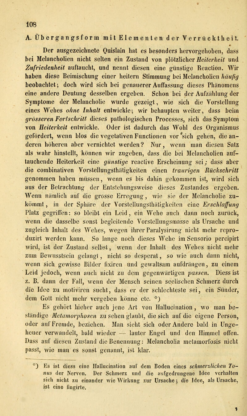 A. Übergangsform mit Elementen der Verrücktheit. Der ausgezeichnete Quislain hat es besonders hervorgehoben, dass bei Melancholien nicht selten ein Zustand von plötzlicher Äe^7e^Äe^7 und Zufriedenheit auftaucht, und nennt diesen eine günstige Reaclion. Wir haben diese Beimischung einer heitern Stimmung bei Melancholien häußg beobachtet; doch wird sich bei genauerer Auffassung dieses Phänomens eine andere Deutung desselben ergeben. Schon bei der Aufzählung der Symptome der Melancholie wurde gezeigt, wie sich die Vorstellung eines Wehes ohne Inhalt entwickle; wir behaupten weiter, dass beim grösseren Fortschritt dieses pathologischen Processes, sich das Symptom von Heiterkeit entwickle. Oder ist dadurch das Wohl des Organismus gefördert, wenn blos die vegetativen Functionen vor *sich gehen, die an- deren höheren aber vernichtet werden? Nur, wenn man diesen Salz als wahr hinstellt, können wir zugeben, dass die bei Melancholien auf- tauchende Heiterkeit eine günstige reactive Erscheinung sei; dass aber die combinativen Vorstellungsthätigkeiten einen traurigen Rückschritt genommen haben müssen, wenn es bis dahin gekommen ist, wird sich aus der Betrachtung der Entstehungsweise dieses Zustandes ergeben. Wenn nämlich auf die grosse Erregung, wie sie der Melancholie zu- kömmt , in der Sphäre der Vorstellungsthätigkeiten eine Erschlaffung Platz gegriffen: so bleibt ein Leid, ein Wehe auch dann noch zurück, wenn die dasselbe sonst begleitende Vorstellungsmasse als Ursache und zugleich Inhalt des Wehes, wegen ihrer Paralysirung nicht mehr repro- duzirt werden kann. So lange noch dieses Wehe im Sensorio percipirt wird, ist der Zustand selbst, wenn der Inhalt des Wehes nicht mehr zum ßewusstsein gelangt, nicht so desperat, so wie auch dann nicht, wenn sich gewisse Bilder fixiren und gewaltsam aufdrängen, zu einem Leid jedoch, wenn auch nicht zu dem gegenwärtigen passen. Diess ist z. B. dann der Fall, wenn der Mensch seinen seelischen Schmerz durch die Idee zu motiviren sucht, dass er der schlechteste sei, ein Sünder, dem Golt nicht mehr vergeben könne etc. ') Es gehört hieher auch jene Art von Hallucination, wo man be- ständige Metamorphosen zu sehen glaubt, die sich auf die eigene Person, oder auf Fremde, beziehen. Man sieht sich oder Andere bald in Unge- heuer verwandelt, bald wieder — lauter Engel und den Himmel offen. Dass auf diesen Zustand die Benennung: Melancholia melamorfosis nicht passt, wie man es sonst genannt, ist klar. ) Es ist diess eine Ilalhicinalion auf dem Boden eines schmerzlichen To- nus der Nerven. Der Schmerz und die aufgedrungene Idee vertialten sicli nicht zu einander wie Wirkung zur Ursache; die Idee, als Ursache, ist eine fingirte.