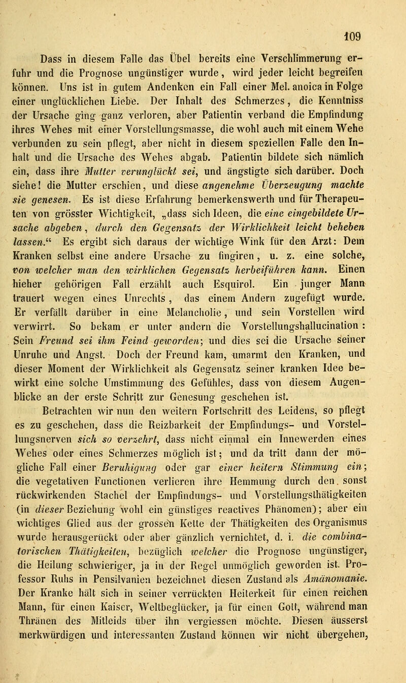 Dass in diesem Falle das Übel bereits eine Verschlimmerung er- fuhr und die Prognose ungünstiger wurde, wird jeder leicht begreifen können. Uns ist in gutem Andenken ein Fall einer Mel. anoica in Folge einer unglücklichen Liebe. Der Inhalt des Schmerzes, die Kennlniss der Ursache ging ganz verloren, aber Patientin verband die Empfindung ihres Wehes mit einer Vorstcllungsmasse, die wohl auch mit einem Wehe verbunden zu sein pflegt, aber nicht in diesem speziellen Falle den In- halt und die Ursache des Wehes abgab. Patientin bildete sich nämlich ein, dass ihre Mutter verunglückt sei, und ängstigte sich darüber. Doch siehe! die Mutter erschien, und diese angenehme Überzeugung machte sie genesen. Es ist diese Erfahrung bemerkenswerth und für Therapeu- ten von grösster Wichtigkeit, „dass sich Ideen, die eine eingebildete Ur- sache abgeben., durch den Gege7isatz der Wirklichkeit leicht beheben lassen.^'' Es ergibt sich daraus der wichtige Wink für den Arzt: Dem Kranken selbst eine andere Ursache zu fingiren, u. z. eine solche, von welcher man den wirklichen Gegensatz herbeiführen kann. Einen hieher gehörigen Fall erzählt auch Esquirol. Ein junger Mann trauert wegen eines Unrechts , das einem Andern zugefügt wurde. Er verfällt darüber in eine Melancholie, und sein Vorstellen wird verwirrt. So bekam er unter andern die Vorstellungshallucination : Sein Freund sei ihm Feind geworden-, und dies sei die Ursache seiner Unruhe und Angst. Doch der Freund kam, iimarmt den Kranken, und dieser Moment der Wirklichkeit als Gegensatz seiner kranken Idee be- wirkt eine solche Umstimmung des Gefühles, dass von diesem Augen- blicke an der erste Schritt zur Genesung geschehen ist. Betrachten wir nun den weitern Fortschritt des Leidens, so pflegt es zu geschehen, dass die Reizbarkeit der Empfmdungs- und Vorstel- lungsnerven sich so vierzehrl, dass nicht einmal ein Innewerden eines Wehes oder eines Schmerzes möglich ist; und da tritt dann der mö- gliche Fall einer Beruhigir/ig oder gar einer heitern Stimmung ein; die vegetativen Functionen verlieren ihre Hemmung durch den. sonst rückwirkenden Stachel der Empfindungs- und Vorstellungsthätigkeiten (in dieser Beziehung wohl ein günstiges reactives Phänomen); aber ein wichtiges Glied aus der grosse^ Kette der Thätigkeilen des Organismus wurde herausgerückt oder aber gänzlich vernichtet, d. i. die combina- iorischen Thätigkeiten, bezüglich welcher die Prognose ungünstiger, die Heilung schwieriger, ja in der Regel unmöglich geworden ist. Pro- fessor Ruhs in Pensilvanien bezeichnet diesen Zustand als Amänomanie. Der Kranke hält sich in seiner verrückten Heiterkeit für einen reichen Mann, für einen Kaiser, Weltbeglücker, ja für einen Gott, während man Thränen des Mitleids über ihn vergiessen möchte. Diesen äusserst merkwürdigen und interessanten Zustand können wir nicht übergehen,