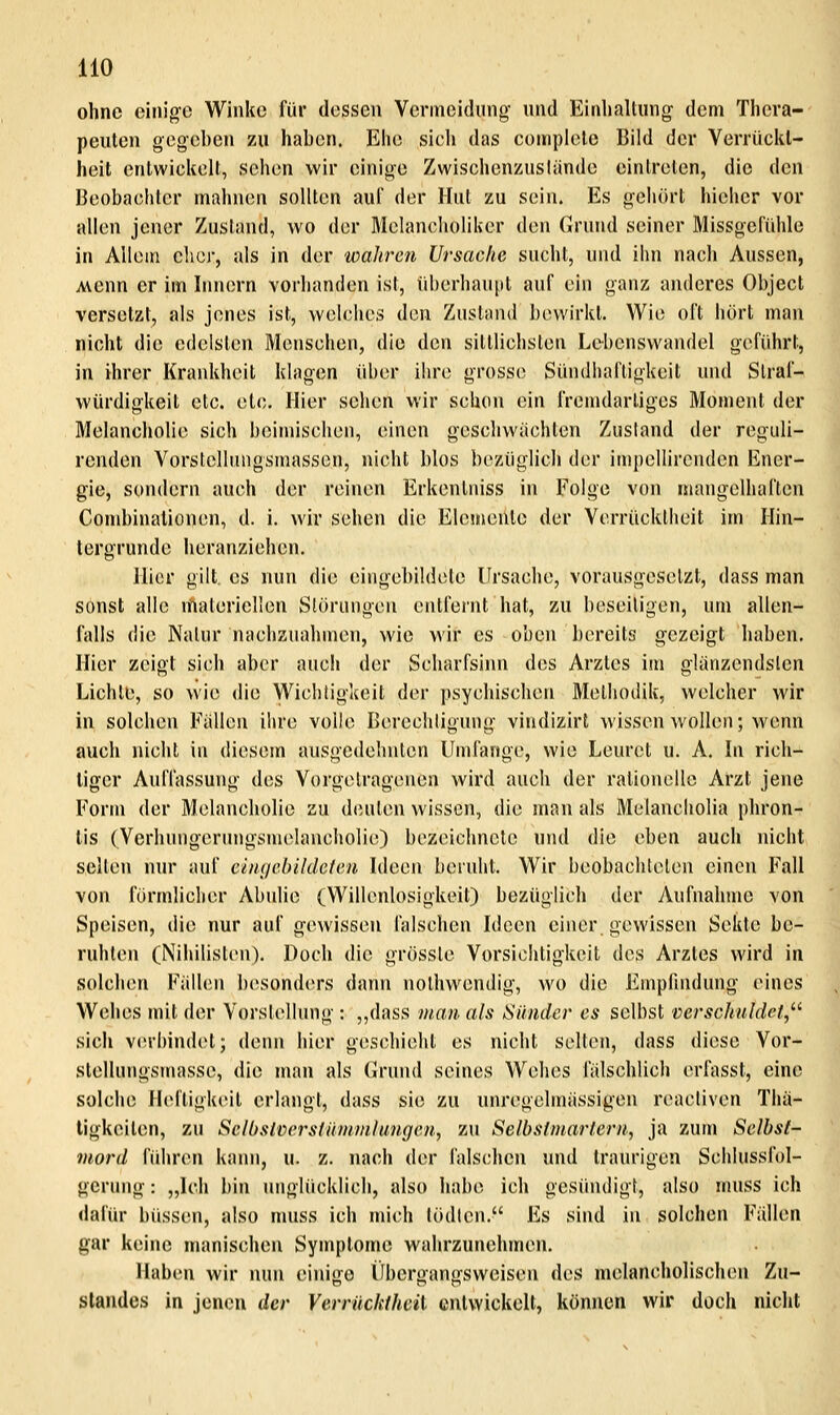 HO ohne einige Winke für dessen Vermeidung nnd Einhaltung dem Thera- peuten gegeben zu haben. Ehe sich das coinplelc Bild der Verrückt- heit entwickelt, sehen wir einige Zwischenzuslünde eintreten, die den Beobachter mahnen sollten auf der Hut zu sein. Es gehört hicher vor allen jener Zustand, wo der Melancholiker den Cruiid seiner Missgefühle in Allem eher, als in der wahren Ursache sucht, und ihn nach Aussen, Avenn er im Innern vorhanden ist, idjcrhaupt auf ein ganz anderes Object verselztj als jenes ist, welches den Zustand bewirkt. Wie oft hört man nicht die edelsten Menschen, die den sittlichsten Lebenswandel geführt, in ihrer Krankheit klagen iU)er ihre grosse Sündhaftigkeit und Slraf- würdigkeit etc. etc. Hier sehen wir schon ein fremdartiges Moment der Melancholie sich beimischen, einen geschwächten Zusland der reguli- renden Vorstellungsmassen, nicht blos bezüglich der impellirenden Ener- gie, sondern auch der reinen Erkentniss in Folge von mangelhaften Combinalionen, d. i. wir sehen die Elemente der Verrücktheit im Hin- tergrunde heranziehen. Hier gilt, es nun die eingebildete Ursache, vorausgesetzt, dass man sonst alle materiellen Slöriingeu entfernt hat, zu beseitigen, um allen- falls die Natur nachzuahmen, wie wir es oben bereits gezeigt haben. Hier zeigt sich aber auch der Scharfsinn des Arztes im glänzendsten Lichte, so wie die Wichtigkeit der psychischen Methodik, welcher wir in solchen Fällen ihre volle Berechtigung vindizirl wissen wollen; wenn auch nicht in diesem ausgedehnten Umfange, wie Leuret u. A. In rich- tiger Auffassung des Vorgetragenen wird auch der rationelle Arzt jene Form der Melancholie zu deuten wissen, die man als Melancholia phron- tis (Vcrhungerungsmelaucholie) bezeichnete und die eben auch nicht selten nur auf emgclrildcteri Ideen beruht. Wir beobachteten einen Fall von förmlicher Abulie (Willenlosigkeit) bezüglich der Aufnahme von Speisen, die nur auf gewissen falschen Ideen einer gewissen Sekte be- ruhten (Nihilisten). Doch die grössle Vorsichtigkeit des Arztes wird in solchen FälUiu besonders dann nolhwendig, wo die Empfindung eines Wehes mit der Vorstellung : ,,(lass man als Sünder es selbst verschuldet,^^ sich verbindet; denn hier geschieht es nicht selten, dass diese Vor- stellungsmasse, die man als drund seines Wehes fälschlich erfasst, eine solche Helligkeit erlangt, dass sie zu unregclmässigen reacliven Tha- tigkeilen, zu SclbsiversfUnimlungcn, zu Selbstmartern, ja zum Selbst- mord führen kann, u. z. nach der falschen und traurigen Schlussfol- gerung: „Ich bin unglücklich, also habe ich gesüiuligt, also nuiss ich dafür büssen, also muss ich mich tödlen, Es sind in solchen Fällen gar keine manischen Symptome wahrzunehmen. Haben wir nun einige Ifbergangsweisen des melancholischen Zu- slandes in jenen der VerräclUhcü entwickelt, können wir doch nicht