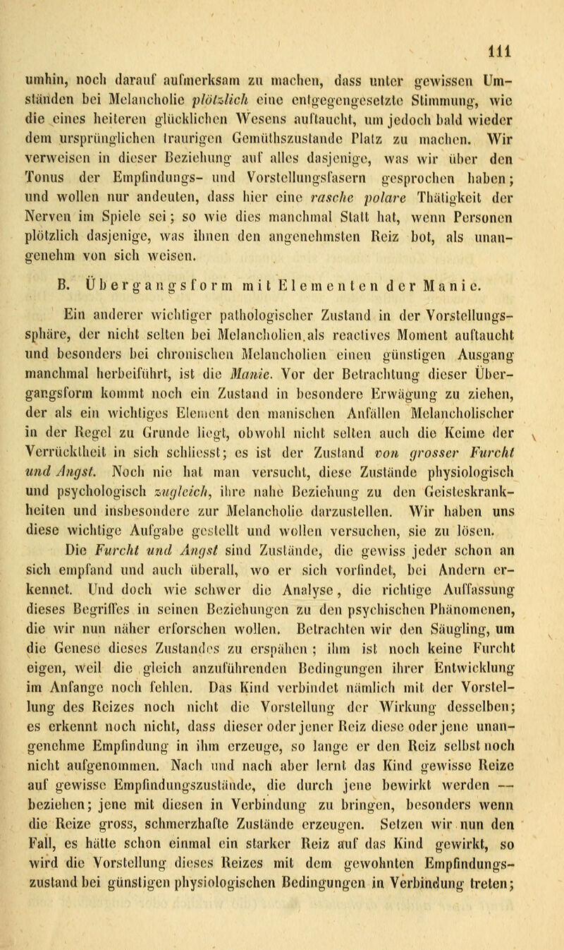 umhin, noch darauf aufmerksam zu machen, dass unter gewissen Um- ständen bei Melancholie plötzlich eine enlf^egcngesetzte Stimmung, wie die eines heiteren glücklichen Wesens auflaucht, um jedoch bald wieder dem ursprünglichen Iraurigen Gemülhszustande Platz zu machen. Wir verweisen in dieser Beziehung auf alles dasjenige, was wir über den Tonus der Empfindungs- und Vorstellungsfasern gesprochen haben; und wollen nur andeuten, dass hier eine rasche polare Thäligkeit der Nerven im Spiele sei; so wie dies manchmal Statt hat, wenn Personen plötzlich dasjenige, was ihnen den angenehmsten Reiz bot, als unan- genehm von sich weisen. B. Ü b e r g a n g s f 0 r m mit Elementen der Manie. Ein anderer wichligcr pathologischer Zustand in der Vorstellungs- sphäre, der nicht selten bei Melancholien.als reactives Moment auftaucht und besonders bei chronischen Melancholien einen günstigen Ausgang manchmal herbeiführt, ist die Manie. Vor der Betrachtung dieser Über- gangsfonn kommt noch ein Zustand in besondere Erwägung zu ziehen, der als ein wichtiges Element den manischen Anfällen Melancholischer in der Regel zu Grunde liegt, obwohl nicht selten auch die Keime der Verrücktheit in sich schliesst; es ist der Zustand von grosser Furcht und Angst. Noch nie hat man versucht, diese Zustände physiologisch und psychologisch zugleich, ihre nahe Beziehung zu den Geisteskrank- heiten und insbesondere zur Melancholie darzustellen. Wir haben uns diese wichtige Aufgabe geslellt und wollen versuchen, sie zu lösen. Die Furcht und Angst sind Zustände, die gewiss jeder schon an sich empfand und auch überall, wo er sich voründet, bei Andern er- kennet. Und doch wie schwer die Analyse, die richtige Auffassung dieses Begrides in seinen Beziehungen zu den psychischen Phänomenen, die wir nun näher erforschen wollen. Betrachten wir den Säugling, um die Genese dieses Zustande« zu erspähen ; ihm ist noch keine Furcht eigen, weil die gleich anzuführenden Bedingungen ihrer Entwicklung im Anfange noch fehlen. Das Kind verbindet nämli(;h mit der Vorstel- lung des Reizes noch nicht die Vorstellung der Wirkung desselben; es erkennt noch nicht, dass dieser oder jener Reiz diese oder jene unan- genehme Empfindung in ihm erzeuge, so lange er den Reiz selbst noch nicht aufgenommen. Nach und nach aber lernt das Kind gewisse Reize auf gewisse Empfindungszustände, die durch jene bewirkt werden — beziehen; jene mit diesen in Verbindung zu bringen, besonders wenn die Reize gross, schmerzhafte Zustände erzeugen. Selzen wir nun den Fall, es hätte schon einmal ein starker Reiz auf das Kind gewirkt, so wird die Vorstellung dieses Reizes mit dem gewohnten Empfindungs- zustandbei günstigen physiologischen Bedingungen in Verbindung treten;