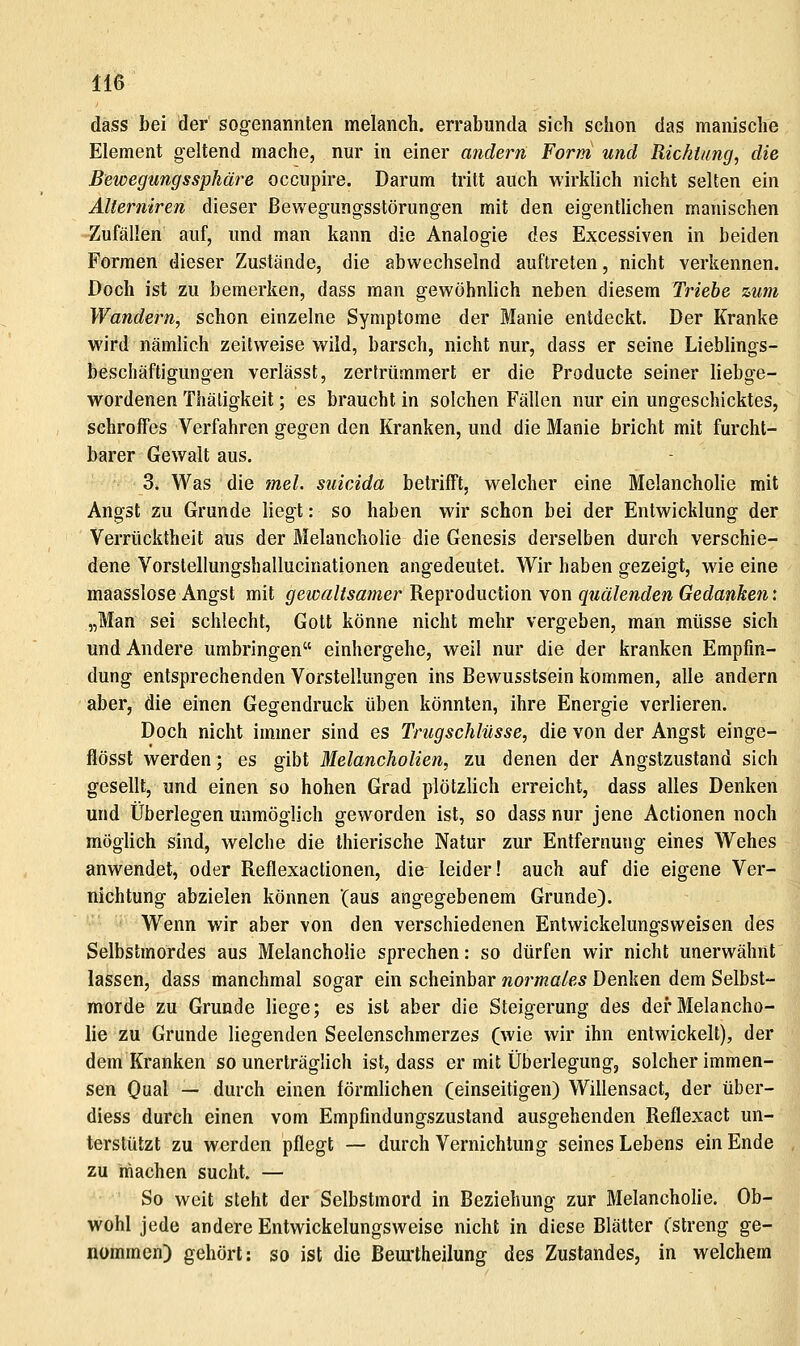 dass bei der sogenannten melanch. errabunda sich schon das manische Element geltend mache, nur in einer andern Form und Richtung, die Bewegungssphäre occiipire. Darum tritt auch wirklich nicht selten ein AUerniren dieser Bewegungsstörungen mit den eigentlichen manischen Zufällen auf, und man kann die Analogie des Excessiven in beiden Formen dieser Zustände, die abwechselnd auftreten, nicht verkennen. Doch ist zu bemerken, dass man gewöhnlich neben diesem Triebe zum Wandern, schon einzelne Symptome der Manie entdeckt. Der Kranke wird nämlich zeilweise wild, barsch, nicht nur, dass er seine Lieblings- beschäftigungen verlässt, zertrümmert er die Producte seiner liebge- wordenen Thäligkeit; es braucht in solchen Fällen nur ein ungeschicktes, schroffes Verfahren gegen den Kranken, und die Manie bricht mit furcht- barer Gewalt aus. 3. Was die mel. suicida betrifft, welcher eine Melancholie mit Angst zu Grunde liegt: so haben wir schon bei der Entwicklung der Verrücktheit aus der Melancholie die Genesis derselben durch verschie- dene Vorstellungshallucinationen angedeutet. Wir haben gezeigt, wie eine maasslose Angst mit gewaltsamer Reproduction von quälenden Gedanken'. „Man sei schlecht, Gott könne nicht mehr vergeben, man müsse sich und Andere umbringen einhergehe, weil nur die der kranken Empfin- dung entsprechenden Vorstellungen ins Bewusstsein kommen, alle andern aber, die einen Gegendruck üben könnten, ihre Energie verlieren. Doch nicht immer sind es Trugschlüsse, die von der Angst einge- flösst werden; es gibt Melancholien, zu denen der Angstzustand sich gesellt, und einen so hohen Grad plötzlich erreicht, dass alles Denken und Überlegen unmöglich geworden ist, so dass nur jene Actionen noch möglich sind, welche die thierische Natur zur Entfernung eines Wehes anwendet^ oder Reflexactionen, die leider! auch auf die eigene Ver- nichtung abzielen können (aus angegebenem Grunde). Wenn wir aber von den verschiedenen Entwickelungsweisen des Selbstmordes aus Melancholie sprechen: so dürfen wir nicht unerwähnt lassen, dass manchmal sogar ein scheinbar normales Denken dem Selbst- morde zu Grunde liege; es ist aber die Steigerung des der Melancho- lie zu Grunde liegenden Seelenschmerzes (wie wir ihn entwickelt), der dem Kranken so unerträglich ist, dass er mit Überlegung, solcher immen- sen Qual — durch einen förmlichen (einseitigen) Willensact, der über- diess durch einen vom Empfindungszustand ausgehenden Reflexact un- terstützt zu werden pflegt — durch Vernichtung seines Lebens ein Ende zu machen sucht. — So weit steht der Selbstmord in Beziehung zur Melancholie. Ob- wohl jede andere Entwickelungsweise nicht in diese Blätter {'streng ge- nommen) gehört: so ist die ßeurtheilung des Zustandes, in welchem
