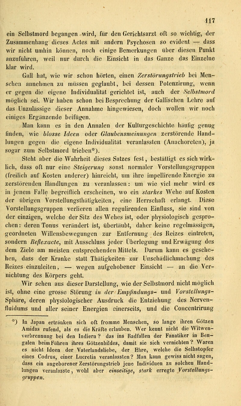 ilT ein Selbstmord begangen-wird, für den Gerichtsarzt oft so wichtig, der Zusammenhang dieses Actes mit andern Psychosen so evident — dass wir nicht umhin können, noch einige Bemerkungen über diesen Punkt anzuführen, weil nur durch die Einsicht in das Ganze das Einzelne klar wird. Gall hat, wie wir schon hörten, einen Zerstörungslrieb bei Men- schen annehmen zu müssen geglaubt, bei dessen Potenzirung, wenn er gegen die eigene Individualität gerichtet ist, auch der Selbstmord möglich sei. Wir haben schon bei Besprechung der Gallischen Lehre auf das Unzulässige dieser Annahme hingewiesen, doch wollen wir noch einiges Ergänzende beifügen. Man kann es in den Annalen der Kulturgeschichte häufig genug finden, wie blosse Ideen oder Glaubensmeinungen zerstörende Hand- lungen gegen die eigene Individualität veranlassten (Anachoreten), ja sogar zum Selbstmord trieben-'). Steht aber die Wahrheit dieses Satzes fest, bestättigt es sich wirk- lich, dass oft nur eine Steigerung sonst normaler Vorstellungsgruppen (freihch auf Kosten anderer) hinreicht, um ihre impellirende Energie zu zerstörenden Handlungen zu veranlassen: um wie viel mehr wird es in jenem Falle begreiflich erscheinen, wo ein starkes Wehe auf Kosten der übrigen Vorsteliungsthätigkeiten, eine Herrschaft erlangt. Diese Vorstellungsgruppen verlieren allen regulirenden Einfluss, sie sind von der einzigen, welche der Sitz des Wehes ist, oder physiologisch gespro- chen : deren Tonus verändert ist, übertäubt, daher keine regelmässigen, geordneten Willensbewegungen zur Entfernung des Reizes eintreten, sondern Reflexacte, mit Ausschluss jeder Überlegung und Erwägung des dem Ziele am meisten entsprechenden Mittels. Darum kann es gesche- hen, dass der Kranke statt Thäligkeiten zur Unschädlichmachung des Reizes einzuleiten, — wegen aufgehobener Einsicht — an die Ver- nichtung des Körpers geht. Wir sehen aus dieser Darstellung, wie der Selbstmord nicht möglich ist, ohne eine grosse Störung in der EmpßndungS und Vorsiellungs- Sphäre, deren physiologischer Ausdruck die Entziehung des Nerven- fluidums und aller seiner Energien einerseits, und die Concentrirung ) In Japan ertränken sich oft fromme Menschen, so lange ihren Götzen Amidas rufend, als es die Kräfte erlauben. Wer kennt nicht die Witwen- verbrennung bei den Indiern ? das ins Radfallen der Fanatiker in Ben- galen beimFüiiren ihres Götzenbildes, damit sie sich vernichten? Waren es nicht Ideen der Vaterlandsliebe, der Ehre, welche die Selbstopfer eines Codrus, einer Lucretia veranlassten? Man kann gewiss nicht sagen, dass ein angeborener Zerstörungstrieb jene Individuen zu solchen Hand- lungen veranlasste, wohl aber einseitige, stark evre^le Vorstellungs- gruppen.