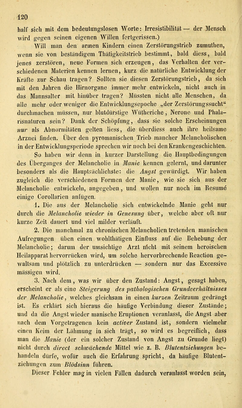 half sich mit dem bedeutungslosen Worte: Irresistibilität— der Mensch wird gegen seinen eigenen Willen forlgerissen.) Will man den armen Kindern einen Zerstörungstrieb zumuthen, wenn sie von beständigem Thäligkeitstrieb bestimmt, bald diess, bald jenes zerstören, neue Formen sich erzeugen, das Verhalten der ver- schiedenen Materien kennen lernen, kurz die natürliche Entwicklung der Kräfte zur Schau tragen? Sollten sie diesen Zerstörungslrieb, da sich mit den Jahren die Hirnorgane immer mehr entwickeln, nicht auch in das Mannsalter mit hinüber tragen? Müssten nicht alle Menschen, da alle mehr oder weniger die Entwicklungsepoche „der Zerstörungssucht durchmachen müssen, nur blutdürstige Wütheriche, Nerone und Phala- risnaturen sein? Dank der Schöpfung, dass sie solche Erscheinungen nur als Abnormitäten gelten liess, die überdiess auch ihre heilsame Arznei finden. Über den pyromanischen Trieb mancher Melancholischen in der Entwicklungsperiode sprechen wir noch bei den Krankengeschichten. So haben wir denn in kurzer Darstellung die Hauptbedingungen des Überganges der Melancholie in Manie kennen gelernt, und darunter besonders als die Hauptsächlichste: die Angst gewürdigt. Wir haben zugleich die verschiedenen Formen der Manie, wie sie sich aus der -Melancholie entwickeln, angegeben, und wollen nur noch im Resume einige CoroUarien anfügen. 1. Die aus der Melancholie sich entwickelnde Manie geht nur durch die Melancholie wieder in Genesung über, welche aber oft nur kurze Zeit dauert und viel milder verläuft. 2. Die manchmal zu chronischen Melancholien tretenden manischen Aufregungen üben einen wohlthätigen Einfliiss auf die Behebung der Melancholie; darum der umsichtige Arzt nicht mit seinem heroischen Heilapparat hervorrücken wird, um solche hervorbrechende Reaction ge- waltsam und plötzlich zu unterdrücken — sondern nur das Excessive massigen wird. 3. Nach dem, was wir über den Zustand: Angst, gesagt haben, erscheint er als eine Steigerung des pathologischen Grundverhältnisses der Melancholie, vv^elches gleichsam in einen kurzen Zeitraum gedrängt ist. Es erklärt sich hieraus die häufige Verbindung dieser Zustände; und da die Angst wieder manische Eruptionen veranlasst, die Angst aber nach dem Vorgetragenen kein activer Zustand ist, sondern vielmehr einen Keim der Lähmung in sich trägt, so wird es begreiflich, dass man die Manie (der ein solcher Zustand von Angst zu Grunde liegt) nicht durch direct schwächende Mittel wie z. B. Blutentziehungen be- handeln dürfe, wofür auch die Erfahrung spricht, da häufige Blutent- ziehungen zum Blödsinn führen. Pieser Fehler mag in vielen Fällen dadurch veranlasst worden sein,