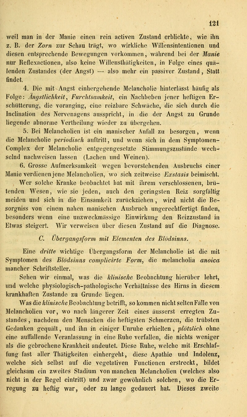 weil man in der Manie einen rein activen Zustand erblickte, wie ihn z. B. der Zorn zur Schau trägt, wo wirkliche Willensintentionen und diesen entsprechende Bewegung-en vorkommen, während bei der Manie nur Reflexactionen, also keine Willenslhätigkeiten, in Folge eines quä- lenden Zustandes (der Angst) — also mehr ein passiver Zustand, Statt findet, 4. Die mit Angst einhergehende Melancholie hinterlässt häufig als Folge: Ängstlichkeit, Furchtsamkeit^ ein Nachbeben jener heftigen Er- schütterung, die voranging, eine reizbare Schwäche, die sich durch die Inclinalion des Nervenagens ausspricht, in die der Angst zu Grunde liegende abnorme Vertheilung wieder zu übergehen. 5. Bei Melancholien ist ein manischer Anfall zu besorgen, wenn die Melancholie periodisch auftritt, und wenn sich in dem Symptomen- Comphfx der Melancholie entgegengesetzte Stimmungszustände wech- selnd nachweisen lassen (Lachen und Weinen). 6. Grosse Aufmerksamkeit wegen bevorstehenden Ausbruchs einer Manie verdienenjene Melancholien, wo sich zeitweise Exstasis beimischt. Wer solche Kranke beobachtet hat mit ihrem verschlossenen, brü- tenden Wesen, wie sie jeden, auch den geringsten Reiz sorgfältig meiden und sich in die Einsamkeit zurückziehen, wird nicht die Be- sorgniss von einem nahen manischen Ausbruch ungerechtfertigt finden, besonders wenn eine unzweckmässige Einwirkung den Reizzustand in Etwas steigert. Wir verweisen über diesen Zustand auf die Diagnose. C. Ubergangsform mit Elementen des Blödsinns. Eine dritte wichtige Übergangsform der Melancholie ist die mit Symptomen des Blödsinns complicirte Form, die melancholia anoica mancher Schriftsteller. Sehen wir einmal, was die klinische Beobachtung hierüber lehrt, und welche physiologisch-pathologische Verhältnisse des Hirns in diesem. krankhaften Zustande zu Grunde liegen. Was die Ä//mÄC^e Beobachtung betrifft, so kommen nicht selten Fälle von Melancholien vor, wo nach längerer Zeit eines äusserst erregten Zu- standes , nachdem den Menschen die heftigsten Schmerzen, die trübsten Gedanken gequält, und ihn in einiger Unruhe erhielten, plötzlich ohne eine auffallende Veranlassung in eine Ruhe verfallen, die nichts weniger als die gebrochene Krankheit andeutet. Diese Ruhe, welche mit Erschlaf- fung fast aller Thätigkeiten einhergeht, diese Apathie und Indolenz, welche sich selbst auf die vegetativen Functionen erstreckt, bildet gleichsam ein zweites Stadium von manchen Melancholien (welches also nicht in der Regel eintritt) und zwar gewöhnlich solchen, wo die Er- regung zu heftig war, oder zu lange gedauert hat. Dieses zweite