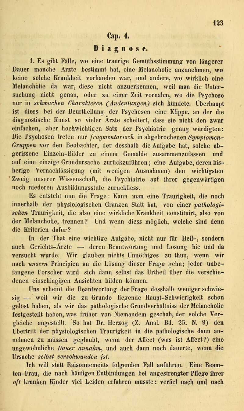 €ap. 4. Diagnose. 1. Es gibt Fälle, wo eine traurige Gemüthsstimmung von längerer Dauer manche Ärzte bestimmt hat, eine Melancholie anzunehmen, wo keine solche Krankheit vorhanden war, und andere, wo wirklich eine Melancholie da war, diese nicht anzuerkennen, weil man die Unter- suchung nicht genau, oder zu einer Zeit vornahm, wo die Psychose nur in schwachen Charakteren (Andeutungen) sich kündete. Überhaupt ist diess bei der Beurtheilung der Psychosen eine Klippe, an der die diagnostische Kunst so vieler Ärzte scheitert, dass sie nicht den zwar einfachen, aber hochwichtigen Satz der Psychiatrie genug würdigten: Die Psychosen treten nur fragmentarisch in abgebrochenen Symptomen- Gruppen vor den Beobachter, der desshalb die Aufgabe hat, solche ab- gerissene Einzeln-Bilder zu einem Gemälde zusammenzufassen und auf eine einzige Grundursache zurückzuführen; eine Aufgabe, deren bis- herige Vernachlässigung (mit wenigen Ausnahmen) den wichtigsten 'Zweig unserer Wissenschaft, die Psychiatrie auf ihrer gegenwärtigen noch niederen Ausbildungsstufe zurückliess. Es entsteht nun die Frage: Kann man eine Traurigkeit, die noch innerhalb der physiologischen Gränzen Statt hat, von einer pathologi- schen Traurigkeit, die also eine wirkliche Krankheit constituirt, also von der Melancholie, trennen? Und wenn diess möglich, welche sind denn die Kriterien dafür? In der That eine wichtige Aufgabe, nicht nur für Heil-, sondern auch Gerichts-Ärzte — deren Beantwortung und Lösung hie und da versucht wurde. Wir glauben nichts Unnöthiges zu thun, wenn wir nach unsern Principien an die Lösung dieser Frage gehn; jeder unbe- fangene Forscher wird sich dann selbst das Urtheil über die verschie- denen einschlägigen Ansichten bilden können. Uns scheint die Beantwortung der Frage desshalb weniger schwie- sig — weil wir die zu Grunde liegende Haupt-Schwierigkeit schon gelöst haben, als wir das pathologische Grundverhältniss der Melancholie festgestellt haben, was früher von Niemandem geschah, der solche Ver- gleiche angestellt. So hat Dr. Herzog (Z. Anal. Bd. 25. N. 9) den Übertritt der physiologischen Traurigkeit in die pathologische dann an- nehmen zu müssen geglaubt, wenn der Affect (was ist AfFect?) eine ungewöhnliche Dauer annahm^ und auch dann noch dauerte, wenn die Ursache selbst verschwunden ist. Ich will statt Raisonnemehts folgenden Fall anführen. Eine Beam- ten-Frau, die nach häufigen Entbindungen bei angestrengter Pflege ihrer oft kranken Kinder viel Leiden erfahren musste: verfiel nach und nach