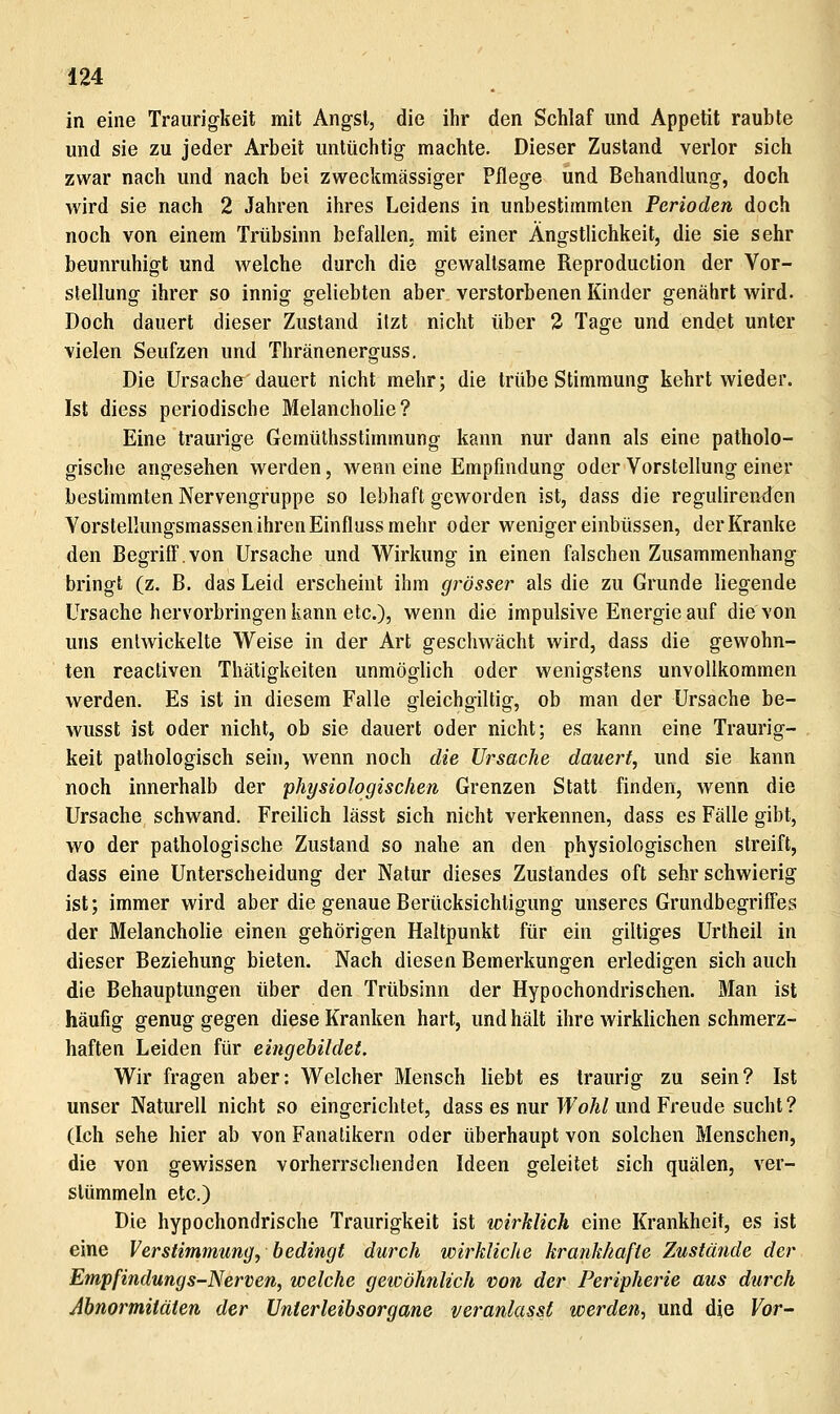 in eine Traurig-keit mit Angst, die ihr den Schlaf und Appetit raubte und sie zu jeder Arbeit untüchtig machte. Dieser Zustand verlor sich zwar nach und nach bei zweckmässiger Pflege und Behandlung, doch wird sie nach 2 Jahren ihres Leidens in unbestimmten Perioden doch noch von einem Trübsinn befallen, mit einer Ängstlichkeit, die sie sehr beunruhigt und welche durch die gewaltsame Reproduction der Vor- stellung ihrer so innig geliebten aber verstorbenen Kinder genährt wird. Doch dauert dieser Zustand itzt nicht über 2 Tage und endet unter vielen Seufzen und Thränenerguss. Die Ursache dauert nicht mehr; die trübe Stimmung kehrt wieder. Ist diess periodische Melanchohe? Eine traurige Gemüthsstimmung kann nur dann als eine patholo- gische angesehen werden, wenn eine Empfindung oder Vorstellung einer bestimmten Nervengruppe so lebhaft geworden ist, dass die regulirenden Vorstellungsmassen ihren Einfluss mehr oder weniger einbüssen, der Kranke den Begriff.von Ursache und Wirkung in einen falschen Zusammenhang bringt (z. B. das Leid erscheint ihm grösser als die zu Grunde liegende Ursache hervorbringen kann etc.), wenn die impulsive Energie auf die von uns entwickelte Weise in der Art geschwächt wird, dass die gewohn- ten reactiven Thätigkeiten unmöglich oder wenigstens unvollkommen werden. Es ist in diesem Falle gleichgiltig, ob man der Ursache be- wusst ist oder nicht, ob sie dauert oder nicht; es kann eine Traurig- keit pathologisch sein, wenn noch die Ursache dauert, und sie kann noch innerhalb der physiologischen Grenzen Statt finden, wenn die Ursache schwand. Freilich lässt sich nicht verkennen, dass es Fälle gibt, wo der pathologische Zustand so nahe an den physiologischen streift, dass eine Unterscheidung der Natur dieses Zustandes oft sehr schwierig ist; immer wird aber die genaue Berücksichtigung unseres Grundbegriffes der Melancholie einen gehörigen Haltpunkt für ein giltiges Urtheil in dieser Beziehung bieten. Nach diesen Bemerkungen erledigen sich auch die Behauptungen über den Trübsinn der Hypochondrischen. Man ist häufig genug gegen diese Kranken hart, und hält ihre wirklichen schmerz- haften Leiden für eingebildet. Wir fragen aber: Welcher Mensch liebt es traurig zu sein? Ist unser Naturell nicht so eingerichtet, dass es nur I^oÄ/und Freude sucht? (Ich sehe hier ab von Fanalikern oder überhaupt von solchen Menschen, die von gewissen vorherrschenden Ideen geleitet sich quälen, ver- stümmeln etc.) Die hypochondrische Traurigkeit ist wirklich eine Krankheit, es ist eine Verstimmung, bedingt durch wirkliche krankhafte Zustände der Empfindungs-Nerven, welche geicöhnlich von der Peripherie aus durch Abnormitäten der Unterleibsorgane veranlasst werden, und die Vor-