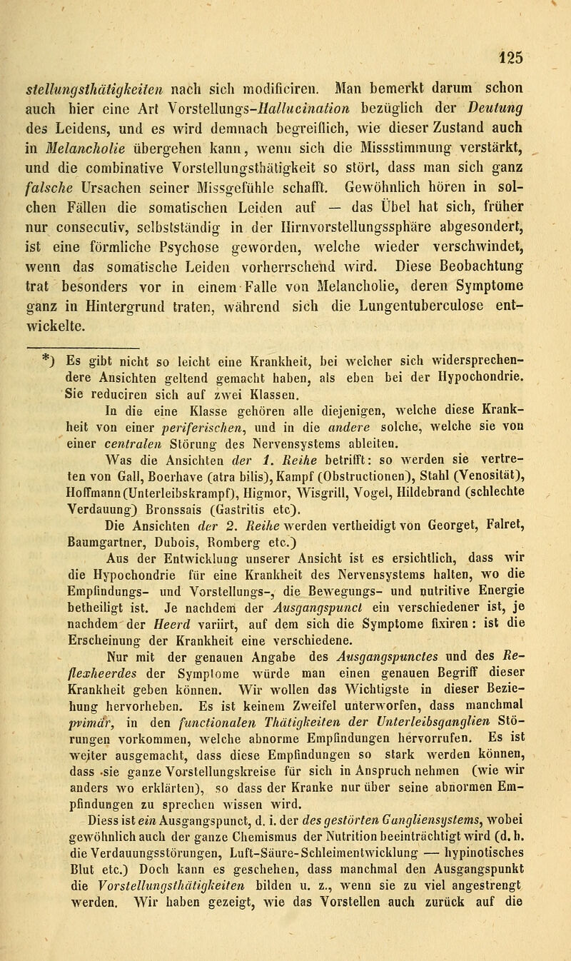 Stellungsihätigkeiten nach sich modificiren. Man bemerkt darum schon auch hier eine Art NovsXQWxmgs-tiallueination bezüglich der Deutung des Leidens, und es wird demnach begreiflich, wie dieser Zustand auch in Melancholie übergehen kann, wenn sich die Missstimmung verstärkt, und die combinative Vorslellungsthäligkeit so stört, dass man sich ganz falsche Ursachen seiner Missgefühle schaff't. Gewöhnlich hören in sol- chen Fällen die somatischen Leiden auf — das Übel hat sich, früher nur conseculiv, selbstständig in der Ilirnvorstellungssphäre abgesondert, ist eine förmliche Psychose geworden, welche wieder verschwindet, wenn das somatische Leiden vorherrschend wird. Diese Beobachtung trat besonders vor in einem Falle von Melancholie, deren Symptome ganz in Hintergrund traten, während sich die Lungentuberculose ent- wickelte. *) Es gibt nicht so leicht eine Krankheit, bei welcher sich widersprechen- dere Ansichten geltend gemacht haben, als eben bei der Hypochondrie. Sie reduciren sich auf zwei Klassen. In die eine Klasse gehören alle diejenigen, welche diese Krank- heit von einer periferisclien, und in die andere solche, welche sie von einer centralen Störung des Nervensystems ableiten. Was die Ansichten der 1. Reihe betrifft: so werden sie vertre- ten von Gall, Boerhave (atra bilis), Kampf (Obstructionen), Stahl (Venosität), Hoffmann (Unterleibskrampf), Higmor, Wisgrill, Vogel, Hildebrand (schlechte Verdauung) Bronssais (Gastritis etc). Die Ansichten der 2. Reihe werden vertheidigt von Georget, Falrel, Baumgartner, Dubois, Romberg etc.) Aus der Entwicklung unserer Ansicht ist es ersichtlich, dass wir die Hj^ochondrie für eine Krankheit des Nervensystems halten, wo die Empfindungs- und Vorstellungs-, die Bewegungs- und nutritive Energie betheiligt ist. Je nachdenl der Ausgangspuncl ein verschiedener ist, je nachdem der Heerd variirt, auf dem sich die Symptome fixiren : ist die Erscheinung der Krankheit eine verschiedene. Nur mit der genauen Angabe des Ausgangspuncles und des Re- flexkeerdes der Symplome würde man einen genauen Begriff dieser Krankheit geben können. Wir wollen das Wichtigste in dieser Bezie- hung hervorheben. Es ist keinem Zweifel unterworfen, dass manchmal ■pvimär, in den functionalen Thätigkeifen der Unterleibsganglien Stö- rungen vorkommen, welche abnorme Empfindungen hervorrufen. Es ist weiter ausgemacht, dass diese Empfindungen so stark werden können, dass -sie ganze Vorstellungskreise für sich in Anspruch nehmen (wie wir anders wo erklärten), so dass der Kranke nur über seine abnormen Em- pfindungen zu sprechen wissen wird. Diess ist ein Ausgangspunct, d. i. der des gestörten Gangliensystems, wobei gewöhnlich auch der ganze Chemismus der Nutrition beeinträchtigt wird (d. h. die Verdauungsstörungen, Luft-Säure-Schleimentwicklung — hypinotisches Blut etc.) Doch kann es geschehen, dass manchmal den Ausgangspunkt die VorsteUungsthätigkeiten bilden u. z., wenn sie zu viel angestrengt werden. Wir haben gezeigt, wie das Vorstellen auch zurück auf die