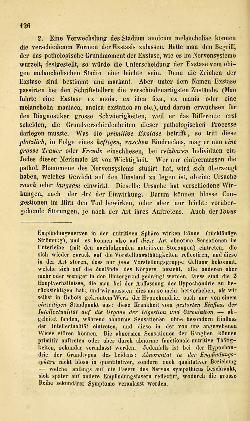 3. Eine Verwechslung des Stadium anoieum melancholiae können die verschiedenen Formen der Exstasis zulassen. Hätte man den Begriff, der das pathologische Grundmoment der Exstase, wie es im Nervensysteme wurzelt, festgestellt, so würde die Unterscheidung der Exstase vom obi- gen melancholischen Stadio eine leichte sein. Denn die Zeichen der Exstase sind bestimmt und markant. Aber unter dem Namen Exstase passirten bei den Schriftstellern die verschiedenartigsten Zustände. (Man führte eine Exstase ex anoia, ex idea fixa, ex maniä oder eine melancholia maniaca, anoica exstatica an etc.), und darum erwuchsen für den Diagnostiker grosse Schwierigkeiten, weil er das Differente erst scheiden, die Grundverschiedenheiten dieser pathologischen Processe darlegen musste. Was die primitive Exstase betrifft, so tritt diese plötzlich, in Folge eines heftigen, raschen Eindruckes, mag er nun eine grosse Trauer oder Freude einschliesen, bei reizbaren Individuen ein. Jedes dieser Merkmale ist von Wichtigkeit. Wer nur einigermassen die pathol. Phänomene des Nervensystems studirt hat, wird sich überzeugt haben, welches Gewicht auf den Umstand zu legen ist, ob eine Ursache rasch oder langsam einwirkt. Dieselbe Ursache hat verschiedene Wir- kungen, nach der Art der Einwirkung. Darum können blosse Con- gestionen im Hirn den Tod bewirken, oder aber nur leichte vorüber- gehende Störungen, je nach der Art ihres Auftretens, Auch der Tonus Empfindiingsnerven in der nutritiven Sphäre wirken könne (rückläufige Strömung), und es können also auf diese Art abnorme Sensationen im Unterleibe (mit den nachfolgenden nutritiven Störungen) eintreten, die sich wieder zurück auf die Vorstellungslhätigkeiten reflectiren, und diese in der Art stören, dass nur jene Vorstellungsgruppe Geltung bekömmt, welche sich auf die Zustände des Körpers bezieht, alle anderen aber mehr oder weniger in den Hintergrund gedrängt werden. Diess sind die 2 Hauptverhältnisse, die man bei der Auffassung der Hypochondrie zu be- rücksichtigen hat; und wir mussten dies um so mehr hervorheben, als wir selbst in Dubois gekröntem Werk der Hypochondrie, auch nur von einem einseitigen Standpunkt aus: diese Krankheit vom gestörten Einfluss der Intellectualität auf die Organe der Digestion und GircuJation — ab- geleitet fanden, während abnorme Sensationisn ohne besondern Einfluss der Intellectualität eintreten, und diese in der von uns angegebenen Weise stören können. Die abnormen Sensationen der Ganglien können primitiv auftreten oder aber durch abnorme functionale nutritive Thätig- keiten, sekundär veranlasst werden. Jedenfalls ist bei der Hypochon- drie der Grundtypus des Leidens: Abnormität in der Empfindungs- sphäre nicht bloss in quantitativer, sondern auch qualitativer Beziehung — welche anfangs auf die Fasern des Nervus sympathicus beschränkt, sich später auf andere Empfindungsfasern reflectirt, wodurch die grosse Reihe sekundärer Symptome veranlasst werden.