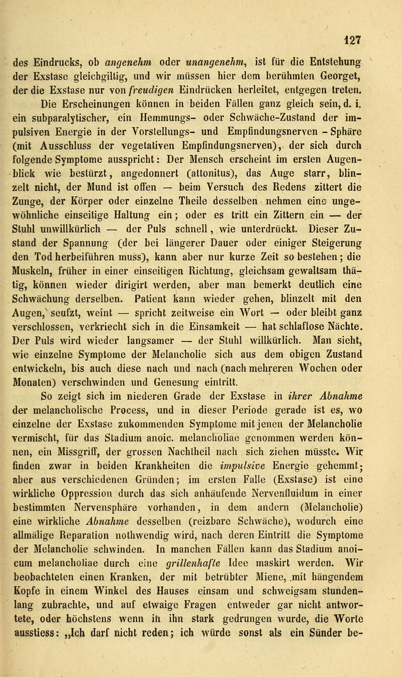 des Eindrucks, ob angenehm oder unangenehm^ ist für die Entstehung der Exstase gleichgiltig, und wir müssen hier dem berühmten Georget, der die Exstase nur von freudigen Eindrücken herleitet, entgegen treten. Die Erscheinungen können in beiden Fällen ganz gleich sein, d. i, ein subparalytischer, ein Hemmungs- oder Schwäche-Zustand der im- pulsiven Energie in der Vorslellungs- und Empfindungsnerven - Sphäre (mit Ausschluss der vegetativen Empfindungsnerven), der sich durch folgende Symptome ausspricht: Der Mensch erscheint im ersten Augen- blick wie bestürzt, angedonnert (attonitus), das Auge starr, blin- zelt nicht, der Mund ist offen — beim Versuch des Redens zittert die Zunge, der Körper oder einzelne Theile desselben nehmen eine unge- wöhnliche einseitige Haltung ein; oder es tritt ein Zittern ein — der Stuhl unwillkürlich — der Puls schnell, wie unterdrückt. Dieser Zu- stand der Spannung (der bei längerer Dauer oder einiger Steigerung den Tod herbeiführen muss), kann aber nur kurze Zeit so bestehen; die Muskeln, früher in einer einseitigen Richtung, gleichsam gewaltsam thä- tig, können wieder dirigirt werden, aber man bemerkt deutlich eine Schwächung derselben. Patient kann wieder gehen, blinzelt mit den Augen, seufzt, weint — spricht zeitweise ein Wort — oder bleibt ganz verschlossen, verkriecht sich in die Einsamkeit — hat schlaflose Nächte. Der Puls wird wieder langsamer — der Stuhl willkürlich. Man sieht, wie einzelne Symptome der Melancholie sich aus dem obigen Zustand entwickeln, bis auch diese nach und nach (nach mehreren Wochen oder Monaten) verschwinden und Genesung eintritt. So zeigt sich im niederen Grade der Exstase in ihrer Abnahme der melancholische Process, und in dieser Periode gerade ist es, wo einzelne der Exstase zukommenden Symptome mit jenen der Melancholie vermischt, für das Stadium anoic. melancholiae genommen werden kön- nen, ein Missgriff, der grossen Nachlheil nach sich ziehen mtisste. Wir finden zwar in beiden Krankheiten die impulsive Energie gehemmt j aber aus verschiedenen Gründen; im ersten Falle (Exstase) ist eine wirkliche Oppression durch das sich anhäufende Nervenfluidum in einer bestimmten Nervensphäre vorhanden, in dem andern (Melancholie) eine wirkliche Abnahtne desselben (reizbare Schwäche), wodurch eine allmälige Reparation nothwendig wird, nach deren Eintritt die Symptome der Melancholie schwinden. In manchen Fällen kann das Stadium anoi- cum melancholiae durch eine grillenhafte Idee maskirt werden. Wir beobachteten einen Kranken, der mit betrübter Miene, mit hängendem Kopfe in einem Winkel des Hauses einsam und schweigsam stunden- lang zubrachte, und auf etwaige Fragen entweder gar nicht antwor- tete, oder höchstens wenn in ihn stark gedrungen wurde, die Worte ausstiess: „Ich darf nicht reden; ich würde sonst als ein Sünder be-