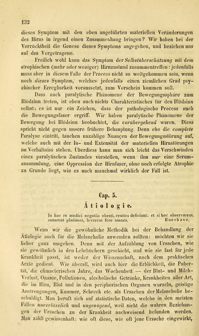 133 dieses Symptom mit den eben angeführten materiellen Veränderungen des Hirns in irgend einen Zusammenhang bringen? Wir haben bei der Verrücktheit die Genese dieses Symptoms angegeben, und beziehen uns auf das Vorgetragene. Freilich wohl kann das Symptom der Selbstüberschätzung mit dem atrophischen (mehr oder weniger) Hirnzustand zusammentreffen: jedenfalls muss aber in diesem Falle der Process nicht so weitgekommen sein, wenn noch dieses Symptom, welches jedenfalls einen ziemlichen Grad psy- chischer Erregbarkeit voraussetzt, zum Vorschein kommen soll. Dass auch paralytische Phänomene der Bewegungssphäre zum Blödsinn treten, ist eben auch nichts Charakteristisches für den Blödsinn selbst; es ist nur ein Zeichen, dass der pathologische Process auch die Bewegungsfaser ergriff. Wir haben paralytische Phänomene der Bewegung-- bei Blödsinn beobachtet, die vorübergehend waren. Diess spricht nicht gegen unsere frühere Behauptung. Denn ehe die cotnplete Paralyse eintritt, tauchen unzählige Nuancen der Bewegungsstörung auf, welche auch mit der In- und Extensität der materiellen Hirnslörungen im Verhältniss stehen. Überdiess kann man sich leicht das Verschwinden eines paralytischen Zustandes vorstellen, wenn ihm nur eine Serum- ansaramlung, eine Oppression der Hirnfaser, ohne noch erfolgte Atrophie zu Grunde liegt, wie es auch manchmal wirklich der Fall ist. Cap, 5. Ätiologie. In hac re medici negotiis obruti, centies deficiunt: et sl lioc observarent, sanarent plurimos, levarent fere omnes. Boerhave. Wenn wir die gewöhnliche Methodik bei der Behandlung der Ätiologie auch für die Melancholie anwenden sollten: möchten wir sie lieber ganz umgehen. Denn mit der Aufzählung von Ursachen, wie sie gewöhnlich in den Lehrbüchern geschieht, und wie sie fast für jede Krankheit passt, ist weder der Wissenschaft, noch dem praktischen Arzte gedient. Wie überall, wird auch hier die Erblichkeit, die Puber- tät, die climacterischen Jahre, das Wochenbett'— der Blut- und Milch- Verlust, Onanie, Pollutionen, alcoholische Getränke, Krankheiten aller Art, die im Hirn, Blut und in den peripherischen Organen wurzeln, geistige Anstrengungen, Kummer, Schreck etc. als Ursachen der Melancholie be- schuldigt. Man beruft sich auf statistische Daten, welche in den meisten Fällen unterlüssUch und ungenügend, weil nicht die wahren Beziehun- gen der Ursachen zu der Krankheit nachweisend befunden werden. Man zählt gewissenhaft.: wie oft diese, wie oft jene Ursache eingewirkt,