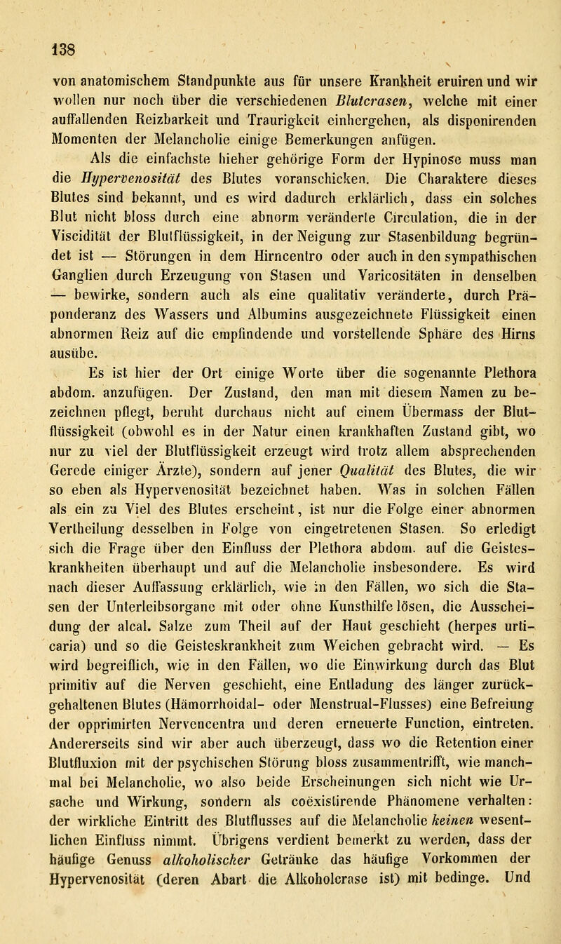 von anatomischem Standpunkte aus für unsere Krankheit eruiren und wir wollen nur noch über die verschiedenen Blutcrasen, welche mit einer auffallenden Reizbarkeit und Traurigkeit einhergehen, als disponirenden Momenten der Melancholie einige Bemerkungen anfügen. Als die einfachste hieher gehörige Form der Hypinose muss man die Hyperdenosität des Blutes voranschicken. Die Charaktere dieses Blutes sind bekannt, und es wird dadurch erklärlich, dass ein solches Blut nicht bloss durch eine abnorm veränderte Circulation, die in der Viscidität der Blulflüssigkeit, in der Neigung zur Stasenbildung begrün- det ist — Störungen in dem Hirncentro oder auch in den sympathischen Ganglien durch Erzeugung von Stasen und Varicositäten in denselben — bewirke, sondern auch als eine qualitativ veränderte, durch Prä- ponderanz des Wassers und Albumins ausgezeichnete Flüssigkeit einen abnormen Reiz auf die empfindende und vorstellende Sphäre des Hirns ausübe. Es ist hier der Ort einige Worte über die sogenannte Plethora abdom. anzufügen. Der Zustand, den man mit diesem Namen zu be- zeichnen pflegt, beruht durchaus nicht auf einem Übermass der Blut- flüssigkeit (obwohl es in der Natur einen krankhaften Zustand gibt, wo nur zu viel der Blutflüssigkeit erzeugt wird trotz allem absprechenden Gerede einiger Ärzte), sondern auf jener Qualität des Blutes, die wir so eben als Hypervenosität bezeichnet haben. Was in solchen Fällen als ein zu Viel des Blutes erscheint, ist nur die Folge einer abnormen Verlheiiung desselben in Folge von eingetretenen Stasen. So erledigt sich die Frage über den Einfluss der Plethora abdom. auf die Geistes- krankheiten überhaupt und auf die Melancholie insbesondere. Es wird nach dieser Auffassung erklärlich, wie in den Fällen, wo sich die Sta- sen der Unterleibsorganc mit oder ohne Kunsthilfe lösen, die Ausschei- dung der alcal. Salze zum Theil auf der Haut geschieht (herpes Urti- caria) und so die Geisleskrankheit zum Weichen gebracht wird. — Es wird begreiflich, wie in den Fällen, wo die Einwirkung durch das Blut primitiv auf die Nerven geschieht, eine Entladung des länger zurück- gehaltenen Blutes (Hämorrhoidal- oder Menstrual-Flusses) eine Befreiung der opprimirten Nervencentra und deren erneuerte Function, eintreten. Andererseits sind wir aber auch überzeugt, dass wo die Retention einer Blutfluxion mit der psychischen Störung bloss zusammentrifft, wie manch- mal bei Melancholie, wo also beide Erscheinungen sich nicht wie Ur- sache und Wirkung, sondern als coexisürende Phänomene verhalten: der wirkliche Eintritt des Blutflusses auf die Melancholie keinen wesent- lichen Einfluss nimmt. Übrigens verdient bemerkt zu werden, dass der häufige Genuss alkoholischer Getränke das häufige Vorkommen der Hypervenosität (deren Abart die Alkoholcrase ist) mit bedinge. Und