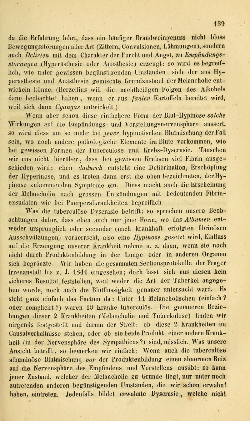 da die Erfahrung lehrt, dass ein häufiger Brandweingenuss nicht bloss Bewegungsstörungen aller Art (Zittern, Convulsionen, Lähmungen), sondern auch Delirien mit dem Charakter der Furcht und Angst, zu Empfmdungs- störungcn (Hyperästhesie oder Anästhesie) erzeugt: so wird es begreif- lich, wie unter gewissen begünstigenden Umständen sich der aus Hy- perästhesie und Anästhesie gemischte Grundzusland der Melancholie ent- wickeln könne. (Berzellius will die nachtheihgen Folgen des Alkohols dann beobachtet haben, wenn er aus faulen Kartoffeln bereitet wird, weil sich dann Cyangas entwickelt.) Wenn aber schon diese einfachere Form der Blut-Hypinose solche Wirkungen auf die Empfmdungs- und VorsteUungsnervensphäro äussert, so wird diess um so mehr hei jener hypinotischen Blutmischung der Fall, sein, wo noch andere pathoh^gische Elemente im Blute vorkommen, wie bei gewissen Formen der Tuberculose und Krebs-Dyscrasie. Täuschen wir uns nicht hierüber, dass bei gewissen Krebsen viel Fibrin ausge- schieden wird: eben dadurch entsteht eine Defibrination, Erschöpfung der Hyperinose, und es treten dann erst die oben bezeichneten, derHy- pinose zukommenden Symptome ein. Diess macht auch die Erscheinung der Melancholie nach grosse^i Entzündungen mit bedeutenden Fibrin- exsudalen wie bei Puerperalkrankheiten begreiflich. Was die tuberculose Dyscrasie betrifft: so sprechen unsere Beob- achtungen dafür, dass eben auch nur jene Form, wo das Albumen ent- w^eder ursprünglich oder secundär (nach krankhaft erfolgten fibrinösen Ausschwitzungen) vorherrscht, also eine Hypinose gesetzt wird, Einffuss auf die Erzeugung unserer Krankheit nehme u. z. dann, wenn sie noch nicht durch Produktenbildung in der Lunge oder in anderen Organen sich begränzte. Wir haben die gesammten SectionsprotokoUe der Prager Irrenanstalt bis z. J. 1844 eingesehen; doch lässt sich aus diesen kein sicheres Resultat feststellen, weil weder die Art der Tuberkel angege- ben wurde, noch auch die Blutflüssigkeit genauer untersucht ward. Es steht ganz einfach das Factum da : Unter 14 Melancholischen (einfach ? oder complicirt ?) waren 10 Kranke tuberculös. Die genaueren Bezie- hungen dieser 2 Krankheiten (Melancholie und Tuberkulose) finden wir nirgends festgestellt und darum der Streit: ob diese 2 Krankheiten im Causalverhältnisse stehen, oder ob sie beide Produkt einer andern Krank- heit (in der Nervensphäre des Sympathicus?) sind, misslich. Was unsere Ansicht betrifft, so bemerken wir einfach: Wenn auch die tuberculose albuminöse Blutmischung vor der Produktenbildung einen abnormen Reiz auf die Nervensphäre des Empfindens und Vorstellens ausübt: so kann jener Zustand, welcher der Melancholie zu Grunde liegt, nur unter noch zutretenden anderen begünstigenden Umständen, die wir schon erwähnt haben, eintreten. Jedenfalls bildet erwähnte Dyscrasie, welche niph^