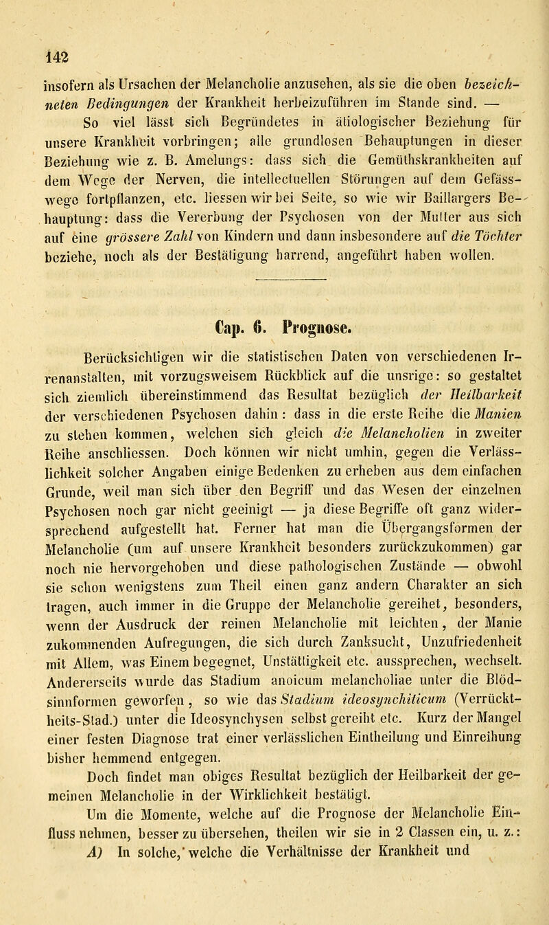 insofern als Ursachen der Melancholie anzusehen, als sie die oben bezeich- neten Bedingungen der Krankheit herbeizuführen im Stande sind. — So viel lässt sich Begründetes in ätiologischer Beziehung für unsere Krankheit vorbringen; alle grundlosen Behauptungen in dieser Beziehung wie z. B. Amclungs: dass sich die Gemülhskrankheiten auf dem Wco-e der Nerven, die intellectuellen Störungen auf dem Gefäss- wegc fortpflanzen, etc. Hessen wir bei Seite, so wie wir Baillargers Be-- hauptung: dass die Vererbung der Psycliosen von der Mutter aus sich auf eine grössere Zahl \on Kindern und dann insbesondere auf die Töchter beziehe, noch als der Bestätigung harrend, angeführt haben wollen. Cap. 6. Prognose. Berücksichligen wir die statistischen Daten von verschiedenen Ir- renanstalten, mit vorzugsweisem Rückblick auf die unsrige: so gestaltet sich ziendich übereinstimmend das Resultat bezüglich der Heilbarkeit der verschiedenen Psychosen dahin: dass in die erste Reihe die Manien zu stehen kommen, welchen sich gleich die Melancholien in zweiter Reihe anschliessen. Doch können wir nicht umhin, gegen die Verläss- lichkeit solcher Angaben einige Bedenken zu erheben aus dem einfachen Grunde, weil man sich über den Begrifl und das Wesen der einzelnen Psychosen noch gar nicht geeinigt — ja diese Begriffe oft ganz wider- sprechend aufgestellt hat. Ferner hat man die Übergangsformen der Melancholie (um auf unsere Krankheit besonders zurückzukommen) gar noch nie hervorgehoben und diese pathologischen Zustände — obwohl sie schon wenigstens zum Theil einen ganz andern Charakter an sich tragen, auch immer in die Gruppe der Melancholie gereihet, besonders, wenn der Ausdruck der reinen Melancholie mit leichten, der Manie zukommenden Aufregungen, die sich durch Zanksuclit, Unzufriedenheit mit Allem, was Einem begegnet, Unstätligkeit etc. aussprechen, wechselt. Andererseits wurde das Stadium anoicum melancholiae unter die Blöd- sinnformen geworfen , so wie das Stadium ideosynchiticnm (Verrückt- heits-Stad.) unter die Ideosynchysen selbst gereiht etc. Kurz der Mangel einer festen Diagnose trat einer verlässlichen Eintheilung und Einreihung bisher hemmend entgegen. Doch findet man obiges Resultat bezüglich der Heilbarkeit der ge- meinen Melancholie in der Wirklichkeit bestätigt. Um die Momente, welche auf die Prognose der Melancholie Ein- fluss nehmen, besser zu übersehen, theilen wir sie in 2 Classen ein, u. z.: A) In solche,welche die Verhältnisse der Krankheit und