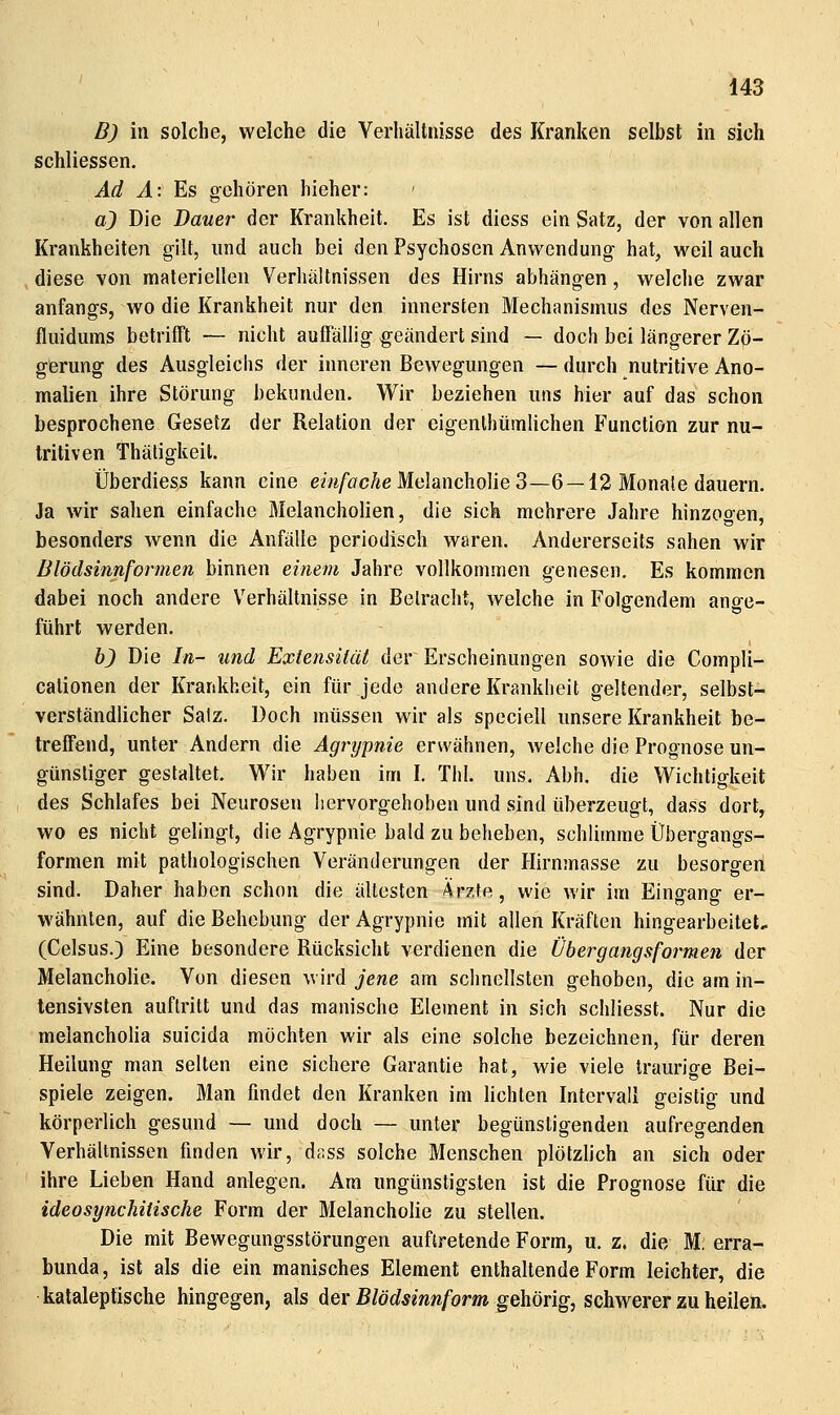 B) in solche, welche die Verhältnisse des Kranken selbst in sich schliessen. Ad A: Es gehören hieher: aj Die Dauer der Krankheit. Es ist diess ein Satz, der von allen Krankheiten gilt, und auch bei den Psychosen Anwendung hat, weil auch diese von materiellen Verhältnissen des Hirns abhängen, welche zwar anfangs, wo die Krankheit nur den innersten Mechanismus des Nerven- fluidums betrifft — nicht auffällig geändert sind — doch bei längerer Zö- gerung des Ausgleichs der inneren Bewegungen —durch nutritive Ano- malien ihre Störung bekunden. Wir beziehen uns hier auf das schon besprochene Gesetz der Relation der eigenlhtimlichen Function zur nu- tritiven Thätigkeil. Überdiess kann eine em/öcÄeMelancholieS—6 —12 Monate dauern. Ja wir sahen einfache Melancholien, die sich mehrere Jahre hinzooen, besonders wenn die Anfälle periodisch waren. Andererseits sahen wir Blödsinnformen binnen einem Jahre vollkommen genesen. Es kommen dabei noch andere Verhältnisse in Betracht, welche in Folgendem ange- führt werden. h) Die In- und Extensität der Erscheinungen sowie die Compli- cationen der Krankheit, ein für jede andere Krankheit geltender, selbst- verständlicher Salz. Doch müssen wir als speciell unsere Krankheit be- treffend, unter Andern die Agrypnie erwähnen, welche die Prognose un- günstiger gestaltet. Wir haben im I. ThI. uns. Abh. die Wichtigkeit des Schlafes bei Neurosen hervorgehoben und sind überzeugt, dass dort, wo es nicht gelingt, die Agrypnie bald zu beheben, schlimme Übergangs- formen mit pathologischen Veränderungen der Hirnmasse zu besorgen sind. Daher haben schon die ältesten Ärzfe, wie wir im Eingang er- wähnten, auf die Behebung der Agrypnie mit allen Kräften hingearbeitet.. (Celsus.) Eine besondere Rücksicht verdienen die Übergangsformen der Melancholie. Von diesen wird jene am schnellsten gehoben, die am in- tensivsten auftritt und das manische Element in sich schliesst. Nur die melancholia suicida möchten wir als eine solche bezeichnen, für deren Heilung man selten eine sichere Garantie hat, wie viele traurige Bei- spiele zeigen. Man findet den Kranken im lichten Intervall geistig und körperlich gesund — und doch — unter begünstigenden aufregenden Verhältnissen finden wir, d.iss solche Menschen plötzlich an sich oder ihre Lieben Hand anlegen. Am ungünstigsten ist die Prognose für die ideosynchitische Form der Melancholie zu stellen. Die mit Bewegungsstörungen auftretende Form, u. z. die M. erra- bunda, ist als die ein manisches Element enthaltende Form leichter, die kataleptische hingegen, als der ß/öc?mw/br»i gehörig, schwerer zu heilen.