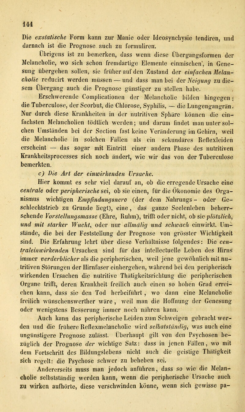 Die exstaiische Form kann zur Manie oder Ideosynchysie tendiren, und darnach ist die Prognose, auch zu formuliren. Übrigens ist zu bemerken, dass wenn diese Übergangsformen der Melancholie, wo sich schon fremdartige Elemente einmischen', in Gene- sung übergehen sollen, sie früher auf den Zustand der einfachen Melan- cholie reducirt werden müssen — und dass man bei der Neigung zu die- sem Übergang auch die Prognose günstiger zu stellen habe. Erschwerende Complicationen der Melancholie bilden hingegen: die Tuberculose, der Scorbut, die Chlorose, Syphilis, — die Lungengangrän. Nur durch diese Krankheiten in der nutritiven Sphäre können die ein- fachsten Melancholien tödtlich werden; und darum findet man unter sol- chen Umständen bei der Section fast keine Veränderung im Gehirn, weil die Melancholie in solchen Fällen als ein sekundäres Reflexleiden erscheint — das sogar mit Eintritt einer andern Phase des nutritiven Krankheitsprocesses sich noch ändert, wie wir das von der Tuberculose bemerkten. c) Die Art der einwirkenden Ursache. Hier kommt es sehr viel darauf an, ob die erregende Ursache eine centrale oder peripherische sei, ob sie einen, für die Ökonomie des Orga- nismus wichtigen Empfindungsnero (der dem Nahrungs - oder Ge- schlechtstrieb zu Grunde liegt), eine, das ganze Seelenleben beherr- schende Vorstellungsmasse (Ehre, Ruhm), trifft oder nicht, oh sie plötzlich, und mit starker Wucht, oder nur allmälig und schwach einwirkt. Um- stände, die bei der Feststellung der Prognose von grösster Wichtigkeit sind. Die Erfahrung lehrt über diese Verhältnisse folgendes: Die cen- traleinwirkenden Ursachen sind für das intellectuelle Leben des Hirns immer üerc^erö/xcÄer als die peripherischen, weil jene gewöhnlich mit nu- tritiven Störungen der Hirnfaser einhergehen, während bei den peripherisch wirkenden Ursachen die nutritive Thätigkeitsrichtung die peripherischen Organe trifft, deren Krankheit freilich auch einen so hohen Grad errei- chen kann, dass sie den Tod herbeiführt, wo dann eine Melancholie freilich Wünschenswerther wäre, weil man die Hoffnung der Genesung oder wenigstens Besserung immer noch nähren kann. Auch kann das peripherische Leiden zum Schweigen gebracht wer- den und die frühere Reflexmelancholie wird selhstständig, was auch eine ungünstigere Prognose zulässt. Überhaupt gilt von den Psychosen be- züglich der Prognose der wichtige Satz: dass in jenen Fällen, wo mit dem Fortschritt des Bildungslebens nicht auch die geistige Thätigkeit sich regelt: die Psychose schwer zu beheben sei. Andererseits muss man jedoch anführen, dass so wie die Melan- cholie selbstständig werden kann, wenn die peripherische Ursache auch zu wirken aufhörte, diese verschwinden könne, wenn sich gewisse pa-