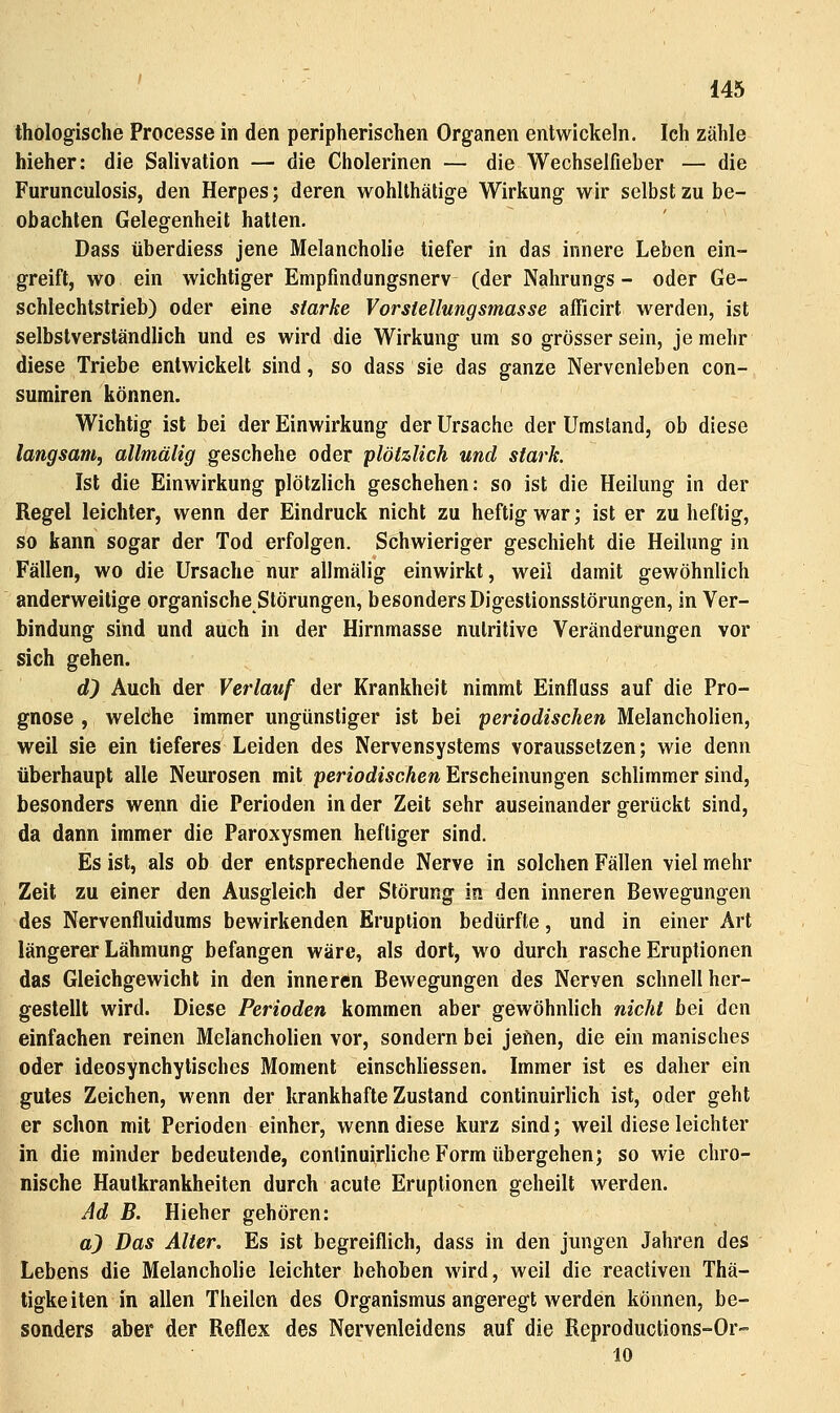 thologische Processe in den peripherischen Organen entwickeln. Ich zähle hieher: die Salivation — die Cholerinen — die Wechselfieber — die Furunculosis, den Herpes; deren wohlthätige Wirkung wir selbst zu be- obachten Gelegenheit hatten. Dass überdiess jene Melancholie tiefer in das innere Leben ein- greift, wo ein wichtiger Empfmdungsnerv (der Nahrungs - oder Ge- schlechtstrieb) oder eine starke Yorstellungsmasse afficirt werden, ist selbstverständlich und es wird die Wirkung um so grösser sein, je mehr diese Triebe entwickelt sind, so dass sie das ganze Nervenleben con- sumiren können. Wichtig ist bei der Einwirkung der Ursache der Umstand, ob diese langsam, allmälig geschehe oder plötzlich und stark. Ist die Einwirkung plötzlich geschehen: so ist die Heilung in der Regel leichter, wenn der Eindruck nicht zu heftig war; ist er zu heftig, so kann sogar der Tod erfolgen. Schwieriger geschieht die Heilung in Fällen, wo die Ursache nur allmälig einwirkt, weil damit gewöhnlich anderweitige organische Störungen, besonders Digestionsstörungen, in Ver- bindung sind und auch in der Hirnmasse nutritive Veränderungen vor sich gehen. d^ Auch der Verlauf der Krankheit nimmt Einfluss auf die Pro- gnose , welche immer ungünstiger ist bei periodischen Melancholien, weil sie ein tieferes Leiden des Nervensystems voraussetzen; wie denn überhaupt alle Neurosen mit periodischen Erscheinungen schlimmer sind, besonders wenn die Perioden in der Zeit sehr auseinander gerückt sind, da dann immer die Paroxysmen heftiger sind. Es ist, als ob der entsprechende Nerve in solchen Fällen viel mehr Zeit zu einer den Ausgleich der Störung in den inneren Bewegungen des Nervenfluidums bewirkenden Eruption bedürfte, und in einer Art längerer Lähmung befangen wäre, als dort, wo durch rasche Eruptionen das Gleichgewicht in den inneren Bewegungen des Nerven schnell her- gestellt wird. Diese Perioden kommen aber gewöhnlich nicht bei den einfachen reinen Melancholien vor, sondern bei jeüen, die ein manisches oder ideosynchytisches Moment einschliessen. Immer ist es daher ein gutes Zeichen, wenn der krankhafte Zustand continuirlich ist, oder geht er schon mit Perioden einher, wenn diese kurz sind; weil diese leichter in die minder bedeutende, continuirliche Form übergehen; so wie chro- nische Hautkrankheiten durch acute Eruptionen geheilt werden. Ad B. Hieher gehören: a) Das Älter, Es ist begreiflich, dass in den jungen Jahren des Lebens die Melancholie leichter behoben wird, weil die reactiven Thä- tigkeiten in allen Theilen des Organismus angeregt werden können, be- sonders aber der Reflex des Nervenleidens auf die Reproductions-Or-= 10