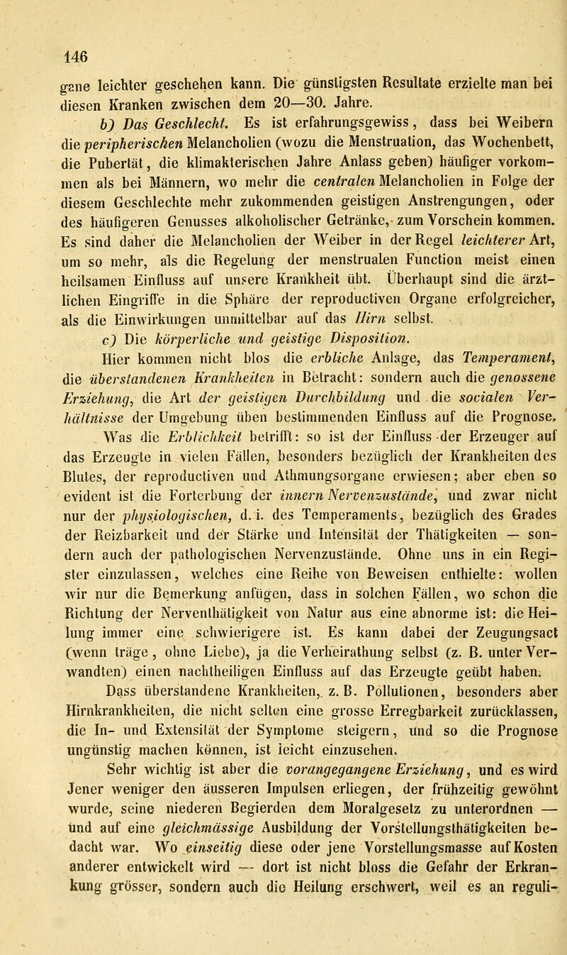 ggne leichter geschehen kann. Die günsligsten Resultate erzielte man bei diesen Kranken zwischen dem 20—30. Jahre. b) Das Geschlecht, Es ist erfahrungsgewiss, dass bei Weibern die peripherischen Melancholien (wozu die Menstruation, das Wochenbett, die Pubertät, die klimakterischen Jahre Anlass geben) häufiger vorkom- men als bei Männern, wo mehr die centralen Melancholien in Folge der diesem Geschlechte mehr zukommenden geistigen Anstrengungen, oder des häufigeren Genusses alkoholischer Getränke,'zum Vorschein kommen. Es sind daher die Melancholien der Weiber in der Regel leichterer Art, um so mehr, als die Regelung der menslrualen Function meist einen heilsamen Einfluss auf un.«ere Krankheit übt. Überhaupt sind die ärzt- lichen Eingriffe in die Sphäre der reproductiven Organe erfolgreicher, als die Einwirkungen unmittelbar auf das Hirn selbst. c) Die körperliche und geistige Disposition. Hier kommen nicht blos die erbliche Anlage, das Temperament, die überstandenen Krankheiten in Betracht: sondern auch die genossene Erziehung, die Art der geistigen Durchbildung und die socialen Ver- hältnisse der Umgebung üben bestimmenden Einfluss auf die Prognose. Was die Erblichkeit belrilft: so ist der Einfluss-der Erzeuger auf das Erzeugte in vielen Fällen, besonders bezüglich der Krankheiten des Blutes, der reproductiven und Athmungsorgane erwiesen; aber eben so evident ist die Forterbung der innern Nervenzustände, und zwar nicht nur der physiologischen, d. i. des Temperaments, bezüglich des Grades der Reizbarkeit und der Stärke und Intensität der Thätigkeiten — son- dern auch der pathologischen Nervenzustände, Ohne uns in ein Regi- ster einzulassen, welches eine Reihe von Beweisen enthielte: wollen wir nur die Bemerkung anfügen, dass in solchen Fällen, wo schon die Richtung der Nervenlhätigkeit von Natur aus eine abnorme ist: die Hei- lung immer eine schwierigere ist. Es kann dabei der Zeugungsact (wenn träge, ohne Liebe), ja die Verheirathung selbst (z. B. unter Ver- wandten) einen nachtheiligen Einfluss auf das Erzeugte geübt haben. Dass überstandene Krankheiten,, z. B. Pollutionen, besonders aber Hirnkrankheiten, die nicht selten eine grosse Erregbarkeit zurücklassen, die In- und Extensität der Symptome steigern, und so die Prognose ungünstig machen können, ist leicht einzusehen. Sehr wichtig ist aber die vorangegangene Einziehung, und es wird Jener weniger den äusseren Impulsen erliegen, der frühzeitig gewöhnt wurde, seine niederen Begierden dem Moralgesetz zu unterordnen — und auf eine gleichmässige Ausbildung der Vorstellungsthätigkeiten be- dacht war. Wo einseitig diese oder jene Vorslellungsmasse auf Kosten anderer entwickelt wird --- dort ist nicht bloss die Gefahr der Erkran- kung grösser, sondern auch die Heilung erschwert, weil es an reguli-