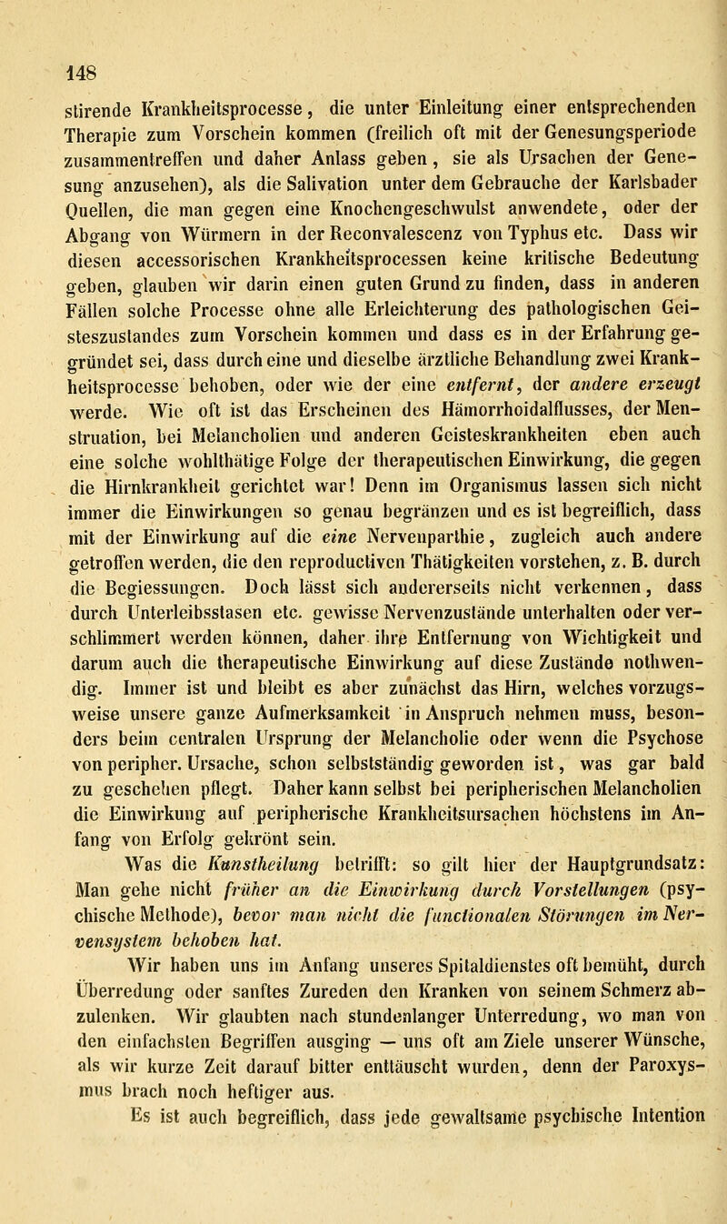 stirende Krankheitsprocesse, die unter Einleitung einer entsprechenden Therapie zum Vorschein kommen (freilich oft mit der Genesungsperiode zusammentreffen und daher Anlass geben, sie als Ursachen der Gene- sung anzusehen), als die Salivation unter dem Gebrauche der Karlsbader Quellen, die man gegen eine Knochengeschwulst anwendete, oder der Abgang von Würmern in der Reconvalescenz von Typhus etc. Dass wir diesen accessorischen Krankheitsprocessen keine kritische Bedeutung geben, glauben wir darin einen guten Grund zu finden, dass in anderen Fällen solche Processe ohne alle Erleichterung des pathologischen Gei- steszustandes zum Vorschein kommen und dass es in der Erfahrung ge- gründet sei, dass durch eine und dieselbe ärztliche Behandlung zwei Krank- heitsprocesse behoben, oder wie der eine entfernt, der andere erzeugt werde. Wie oft ist das Erscheinen des Hämorrhoidalflusses, der Men- struation, bei Melancholien und anderen Geisteskrankheiten eben auch eine solche wohlthätige Folge der therapeutischen Einwirkung, die gegen die Hirnkrankheil gerichtet war! Denn im Organismus lassen sich nicht immer die Einwirkungen so genau begränzen und es ist begreiflich, dass mit der Einwirkung auf die eine Nervenparlhie, zugleich auch andere gelrolTen werden, die den reproductiven Thätigkeiten vorstehen, z. B. durch die Begiessungen. Doch lässt sich andererseits nicht verkennen, dass durch Unterleibsstasen etc. gewisse Nervenzuslände unterhalten oder ver- schlimmert werden können, daher ihrß Entfernung von Wichtigkeit und darum auch die therapeutische Einwirkung auf diese Zustände nothwen- dig. Immer ist und bleibt es aber zunächst das Hirn, welches vorzugs- weise unsere ganze Aufmerksamkeit in Anspruch nehmen muss, beson- ders beim centralen Ursprung der Melancholie oder wenn die Psychose von peripher. Ursache, schon selbstständig geworden ist, was gar bald zu geschehen pflegt. Daher kann selbst bei peripherischen Melancholien die Einwirkung auf peripherische Krankheitsursachen höchstens im An- fang von Erfolg gekrönt sein. Was die Kunstheilmig betrifft: so gilt hier der Hauptgrundsatz: Man gehe nicht früher an die Einwirkung durch Vorstellungen (psy- chische Methode), bevor man nicht die funciionalen Störungen im Ner- vensystem behoben hat. Wir haben uns im Anfang unseres Spitaldienstes oft bemüht, durch Überredung oder sanftes Zureden den Kranken von seinem Schmerz ab- zulenken. Wir glaubten nach stundenlanger Unterredung, wo man von den einfachsten Begriffen ausging — uns oft am Ziele unserer Wünsche, als wir kurze Zeit darauf bitter enttäuscht wurden, denn der Paroxys- mus brach noch heftiger aus. Es ist auch begreiflich, dass jede gewaltsame psychische Intention