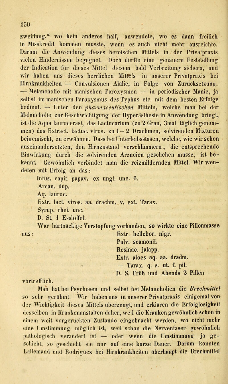 zweiflung-, wo kein anderes half, anwendete, wo es dann freilich in Misskredit kommen rausste, wenn es auch nicht raehr ausreichte. Darum die Anwendung dieses heroischen Mittels in der Privat.praxis vielen Hindernissen begegnet. Doch dürfte eine genauere Feststellung der Indication für dieses Mittel diesem bald Verbreitung sichern, und wir haben uns dieses herrlidhen Mittels in unserer Privatpraxis bei Hirnkrankheiten — Convulsionen Alalie, in Folge von Zurücksetzung. — Melancholie mit manischen Paroxysmen — in periodischer Manie, ja selbst im manischen Paroxysmus des Typhus etc. mit dem besten Erfolge bedient. — Unter den pharmaceutischen Mitteln, welche man bei der Melancholie zur Beschwichtigung der Hyperästhesie in Anwendung bringt, ist die Aqua laurocerasi, das Lactucarium (zu 2 Gran, 3mal täglich genom- men) das Extract. lactuc. viros. zu 1 — 2 Drachmen, solvirenden Mixturen beigemischt, zu erwähnen. Dass heiUnterleibsstasen, welche, wie wir schon auseinandersetzten, den Hirnzustand verschlimmern, die entsprechende Einwirkung durch die solvirenden Arzneien geschehen müsse, ist be- kannt. Gewöhnlich verbindet man die reizmildernden Mittel. Wir wen- deten mit Erfolg an das: Infus, capit. papav. ex ungt. unc. 6. Arcan. dup. Aq. lauroc. Extr. lact. viros. aa. drachm. v. ext. Tarax. Syrup. rhei. unc. D. St. 1 Esslöffel. War hartnäckige Verstopfung vorhanden, so wirkte eine Pillenmasse aus: Extr. hellebor. nigr. Pulv. scamonii. Resinae. jalapp. Extr. aloes aq. aa. dradm. — Tarax. q. s. ut. f. pil. D. S. Früh und Abends 3 Pillen vörlrefTlich. Man hat bei Psychosen und selbst bei Melancholien die Brechmittel so sehr gerühmt. Wir haben uns in unserer Privatpraxis einigemal von der Wichtigkeit dieses Mittels überzeugt, und erklären die Erfolglosigkeit desselben in Krankenanstalten daher, weil die Kranken gewöhnlich schon in einem weit vorgerückten Zustande eingebracht werden, wo nicht mehr eine Umstimmung möglich ist, weil schon die Nervenfaser gewöhnlich pathologisch verändert ist — oder wenn die Umstimmung ja ge- schieht, so geschieht sie nur auf eine kurze Dauer. Darum konnten Lallemand und Rodriguez bei Hirnkrankheiten überhaupt die Brechmittel