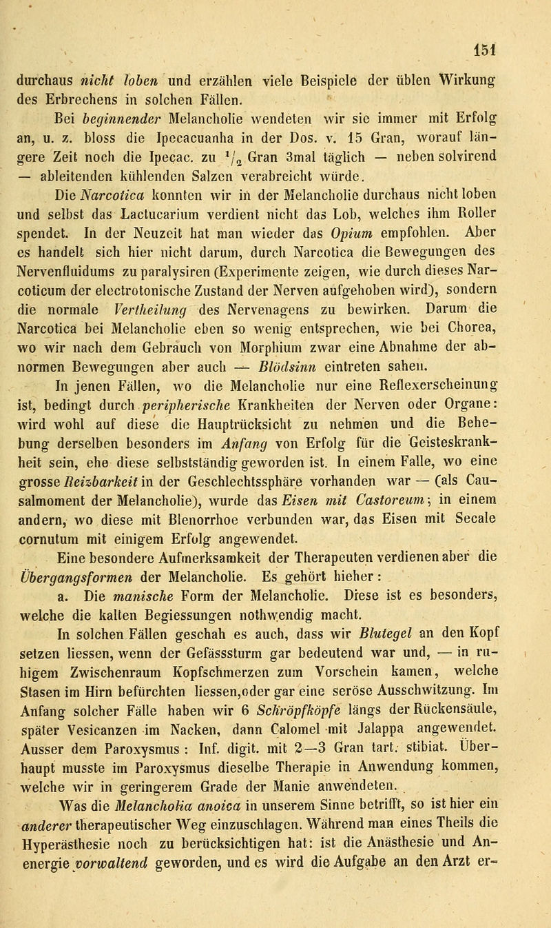 durchaus nicht loben und erzählen viele Beispiele der üblen Wirkung des Erbrechens in solchen Fällen. Bei beginnende)- Melancholie wendeten wir sie immer mit Erfolg an, u. z. bloss die Ipecacuanha in der Dos. v. 15 Gran, worauf län- gere Zeit noch die Ipecac. zu ^'^ Gran 3mal täglich — neben solvirend — ableitenden kühlenden Salzen verabreicht würde. Die Narcotica konnten wir in der Melancholie durchaus nicht loben und selbst das Lactucarium verdient nicht das Lob, welches ihm Roller spendet. In der Neuzeit hat man wieder das Opium empfohlen. Aber CS handelt sich hier nicht darum, durch Narcotica die Bewegungen des Nervenfluidums zu paralysiren (Experimente zeigen, wie durch dieses Nar- coticum der electrotonische Zustand der Nerven aufgehoben wird), sondern die normale Vertheilung des Nervenagens zu bewirken. Darum die Narcotica bei Melancholie eben so wenig entsprechen, wie bei Chorea, wo wir nach dem Gebrauch von Morphium zwar eine Abnahme der ab- normen Bewegungen aber auch -^ Blödsinn eintreten sahen. In jenen Fällen, wo die Melancholie nur eine Reflexerscheinung ist, bedingt durch peripherische Krankheiten der Nerven oder Organe: wird wohl auf diese die Hauptrücksicht zu nehmen und die Behe- bung derselben besonders im Anfang von Erfolg für die Geisteskrank- heit sein, ehe diese selbstständig geworden ist. In einem Falle, wo eine grosse Reizbarkeit in der Geschlechtssphäre vorhanden war — (als Cau- salmoment der Melancholie), wurde das Eisen mit Castoreiim \ in einem andern, wo diese mit Blenorrhoe verbunden war, das Eisen mit Seeale cornutum mit einigem Erfolg angewendet. Eine besondere Aufmerksamkeit der Therapeuten verdienen aber die Übergangsformen der Melancholie. Es gehört hieher: a. Die manische Form der Melancholie. Diese ist es besonders, welche die kalten Begiessungen nothwendig macht. In solchen Fällen geschah es auch, dass wir Blutegel an den Kopf setzen Hessen, wenn der Gefässsturm gar bedeutend war und, — in ru- higem Zwischenraum Kopfschmerzen zum Vorschein kamen, welche Slasen im Hirn befürchten liessen,oder gar eine seröse Ausschwitzung. Im Anfang solcher Fälle haben wir 6 Schröpfköpfe längs der Rückensäule, später Vesicanzen im Nacken, dann Calomel mit Jalappa angewendet. Ausser dem Paroxysmus : Inf. digit. mit 2—3 Gran tart. stibiat. Über- haupt musste im Paroxysmus dieselbe Therapie in Anwendung kommen, welche wir in geringerem Grade der Manie anwendeten. Was die MelanchoHa anoica in unserem Sinne betriff't, so ist hier ein anderer therapeutischer Weg einzuschlagen. Während man eines Theils die Hyperästhesie noch zu berücksichtigen hat: ist die Anästhesie und An- energie vorwaltend geworden, und es wird die Aufgßbe an den Arzt er-