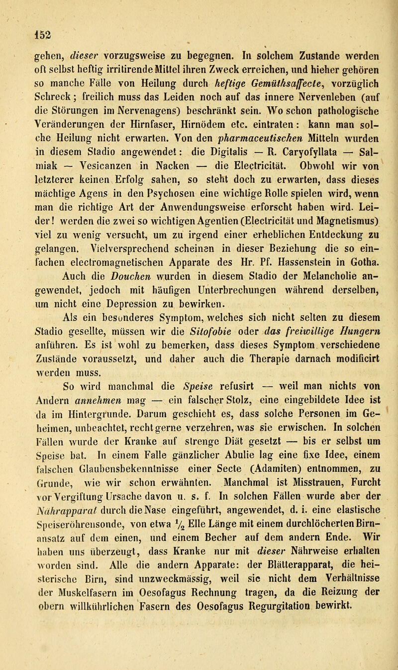 15ä gehen, dieser vorzugsweise zu begegnen. In solchem Zustande werden oft selbst heftig irritirende Mittel ihren Zweck erreichen, und hieher gehören so manche Fälle von Heilung durch heftige Gemüthsa/fecte^ vorzüglich Schreck; freilich muss das Leiden noch auf das innere Nervenleben (auf die Störungen im Nervenagens) beschränkt sein. Wo schon pathologische Veränderungen der Hirnfascr, Hirnödem elc. eintraten: kann man sol- che Heilung nicht erwarten. Von den pharmaceutiscken Mitteln wurden in diesem Stadio angewendet: die Digitalis — R. Caryofyllata — Sal- miak — Vesicanzen in Nacken — die Eleclricität. Obwohl wir von letzlerer keinen Erfolg sahen, so sieht doch zu erwarten, dass dieses mächtige Agen,s in den Psychosen eine wichtige Rolle spielen wird, wenn man die richtige Art der Anwendungsweise erforscht haben wird. Lei- der! werden die zwei so wichtigen Agentien (Eleclricität und Magnetismus) viel zu wenig versucht, um zu irgend einer erheblichen Entdeckung zu gelangen. Vielversprechend scheinen in dieser Beziehung die so ein- fachen eleclromagnelischen Apparate des Hr. Pf. Hassenstein in Gotha. Auch die Douchen wurden in diesem Stadio der Melancholie an- gewendet, jedoch mit häufigen Unterbrechungen während derselben, um nicht eine Depression zu bewirken. Ais ein besonderes Symptom, welches sich nicht selten zu diesem Stadio gesellte, müssen wir die Sitofobie oder das freiwillige Hungern anführen. Es ist wohl zu bemerken, dass dieses Symptom verschiedene Zustände voraussetzt, und daher auch die Therapie darnach modificirt werden muss. So wird manchmal die Speise refusirt — weil man nichts von Andern annehmen mag — ein falscher Stolz, eine eingebildete Idee ist da im Hintergrunde. Darum geschieht es, dass solche Personen im Ge- heimen, unbeachtet, recht gerne verzehren, was sie erwischen. In solchen Fällen wurde der Kranke auf strenge Diät gesetzt — bis er selbst um Speise bat. In einem Falle gänzlicher Abulie lag eine fixe Idee, einem falschen Glaubensbekenntnisse einer Seele (Adamiten) entnommen, zu Grunde, wie wir schon erwähnten. Manchmal ist Misstrauen, Furcht vor Vergiftung Ursache davon u. s. f. In solchen Fällen wurde aber der iVäArappara^ durch die Nase eingeführt, angewendet, d.i. eine elastische Speiseröhrensonde, von etwa % Elle Länge mit einem durchlöcherten Birn- ansatz auf dem einen, und einem Becher auf dem andern Ende. Wir haben uns überzeugt, dass Kranke nur mit dieser Nährweise erhalten worden sind. Alle die andern Apparate: der Blätterapparat, die hei- slerischc Birn, sind unzweckmässig, weil sie nicht dem Verhältnisse der Muskelfasern im Oesofagus Rechnung tragen, da die Reizung der obern willkührlichen Fasern des Oesofagus Regurgitation bewirkt.