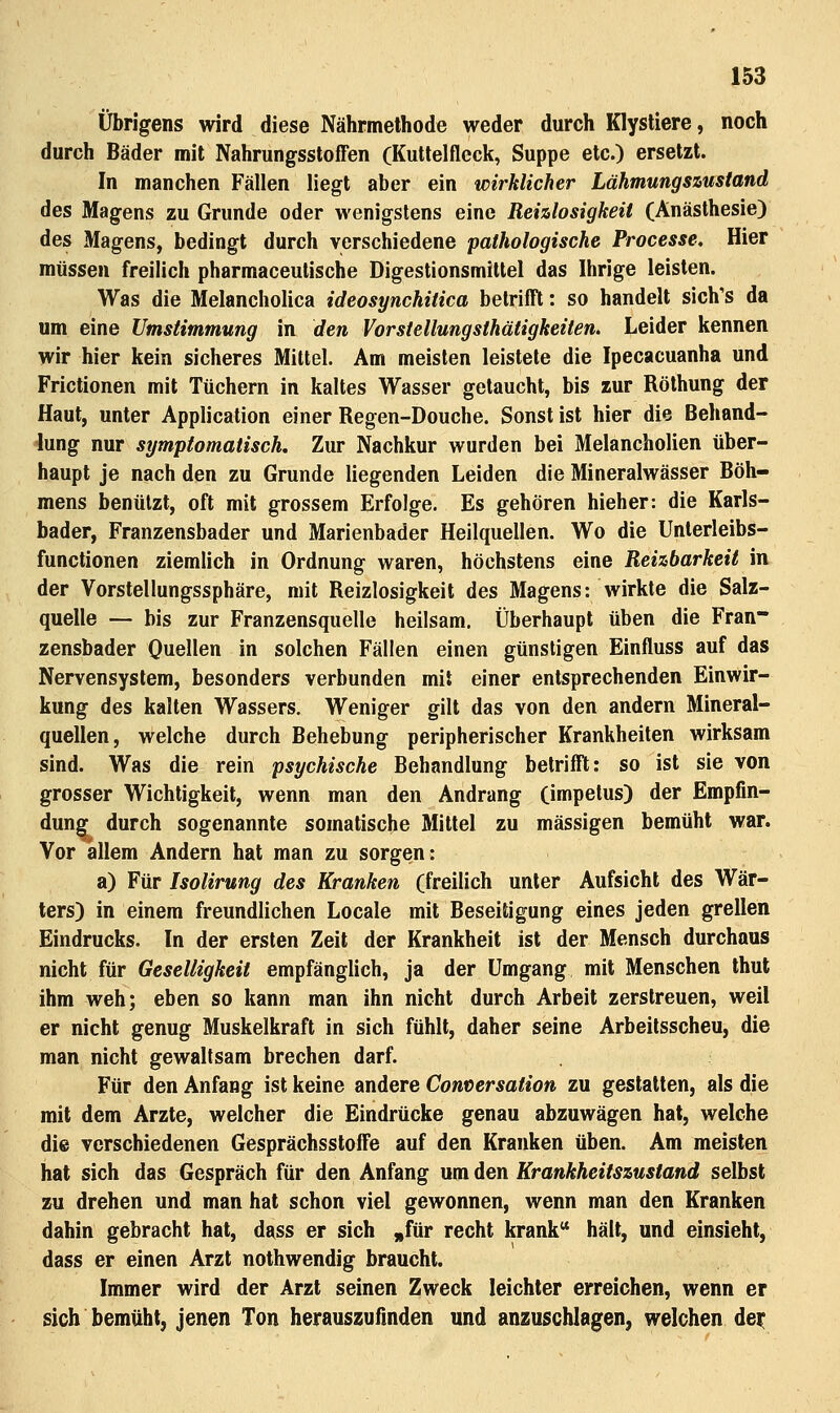 Übrigens wird diese Nährmethode weder durch KlysUere, noch durch Bäder mit Nahrungsstoffen (Kuttelflcck, Suppe etc.) ersetzt. In manchen Fällen liegt aber ein wirklicher Lähmungszustand des Magens zu Grunde oder wenigstens eine Reizlosigkeit (Anästhesie) des Magens, bedingt durch verschiedene pathologische Processe, Hier müssen freilich pharmaceutische Digestionsmiltel das Ihrige leisten. Was die Melancholica ideosynchitica betrifft: so handelt sich's da um eine Umstimmung in den Vorstellungsthätigketten. Leider kennen wir hier kein sicheres Mittel. Am meisten leistete die Ipecacuanha und Frictionen mit Tüchern in kaltes Wasser getaucht, bis zur Röthung der Haut, unter Application einer Regen-Douche. Sonst ist hier die Behand- lung nur symptomatisch. Zur Nachkur wurden bei Melancholien über- haupt je nach den zu Grunde liegenden Leiden die Mineralwässer Böh- mens benutzt, oft mit grossem Erfolge. Es gehören hieher: die Karls- bader, Franzensbader und Marienbader Heilquellen. Wo die Unterleibs- functionen ziemlich in Ordnung waren, höchstens eine Reizbarkeit in der Vorstellungssphäre, mit Reizlosigkeit des Magens: wirkte die Salz- quelle — bis zur Franzensquelle heilsam. Überhaupt üben die Fran- zensbader Quellen in solchen Fällen einen günstigen Einfluss auf das Nervensystem, besonders verbunden mit einer entsprechenden Einwir- kung des kalten Wassers, Weniger gilt das von den andern Mineral- quellen, welche durch Behebung peripherischer Krankheiten wirksam sind. Was die rein psychische Behandlung betrifft: so ist sie von grosser Wichtigkeit, wenn man den Andrang (impetus) der Empfin- dung durch sogenannte somatische Mittel zu massigen bemüht war. Vor allem Andern hat man zu sorgen: a) Für Isolirung des Kranken (freilich unter Aufsicht des Wär- ters) in einem freundlichen Locale mit Beseitigung eines jeden grellen Eindrucks. In der ersten Zeit der Krankheit ist der Mensch durchaus nicht für Geselligkeit empfänglich, ja der Umgang mit Menschen thut ihm weh; eben so kann man ihn nicht durch Arbeit zerstreuen, weil er nicht genug Muskelkraft in sich fühlt, daher seine Arbeitsscheu, die man nicht gewaltsam brechen darf. Für den Anfang ist keine andere Conversaiion zu gestatten, als die mit dem Arzte, welcher die Eindrücke genau abzuwägen hat, welche die verschiedenen Gesprächsstoffe auf den Kranken üben. Am meisten hat sich das Gespräch für den Anfang um den Krankheitszustand selbst zu drehen und man hat schon viel gewonnen, wenn man den Kranken dahin gebracht hat, dass er sich ,|für recht krank hält, und einsieht, dass er einen Arzt nothwendig braucht. Immer wird der Arzt seinen Zweck leichter erreichen, wenn er sich bemüht, jenen Ton herauszufinden und anzuschlagen, welchen dei: