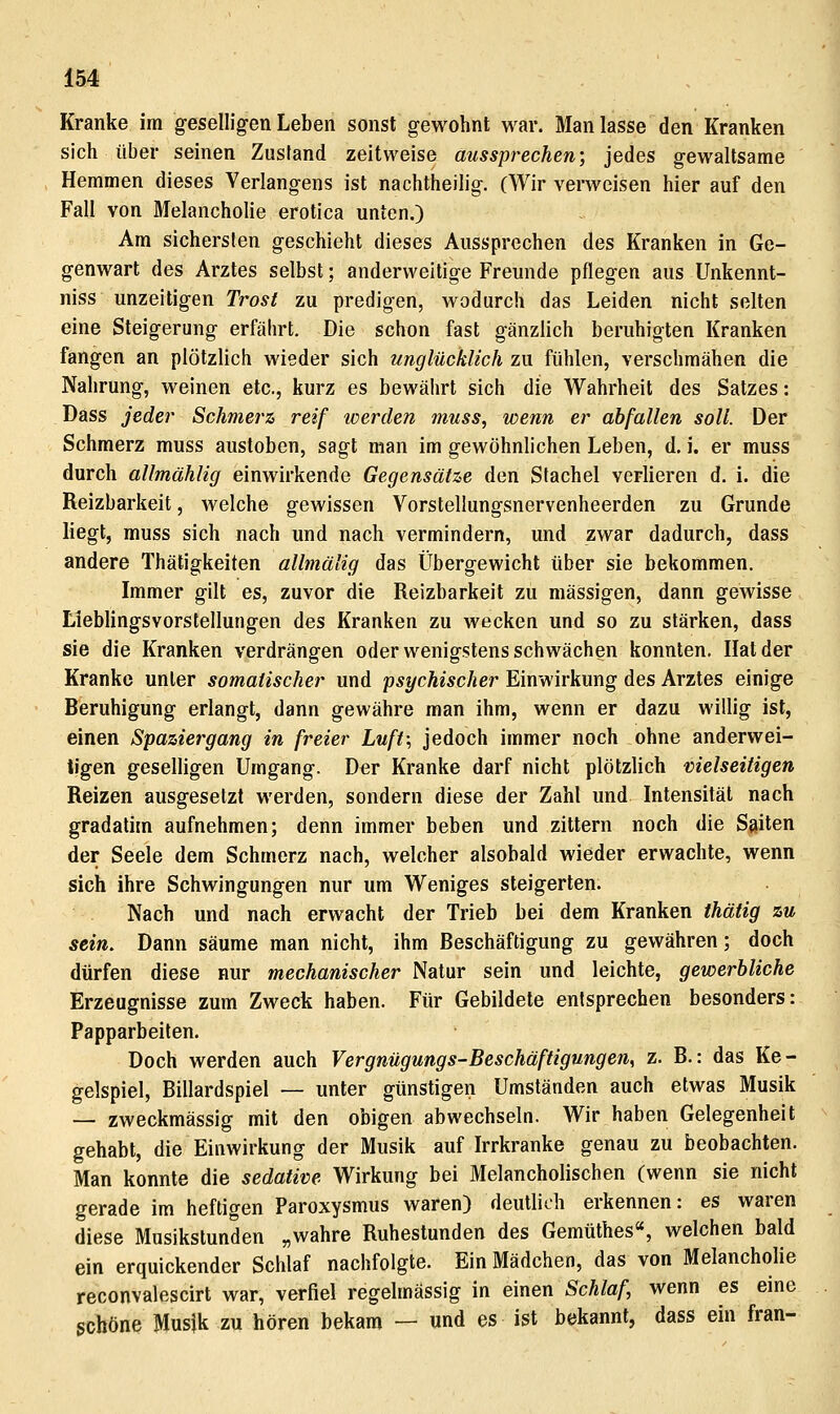 Kranke im geselligen Leben sonst gewohnt war. Man lasse den Kranken sich über seinen Zustand zeitweise aussprechen-, jedes gewaltsame Hemmen dieses Verlangens ist nachtheilig. (Wir verweisen hier auf den Fall von Melancholie erotica unten.) Am sichersten geschieht dieses Aussprechen des Kranken in Ge- genwart des Arztes selbst; anderweitige Freunde pflegen aus Unkennt- niss unzeitigen Trost zu predigen, wodurch das Leiden nicht selten eine Steigerung erfährt. Die schon fast gänzlich beruhigten Kranken fangen an plötzlich wieder sich unglücklich zu fühlen, verschmähen die Nahrung, weinen etc., kurz es bewährt sich die Wahrheit des Satzes: Dass jeder Schmerz reif werden muss, wenn er abfallen soll. Der Schmerz muss ausloben, sagt man im gewöhnlichen Leben, d. i. er muss durch allmählig einwirkende Gegensätze den Stachel verlieren d. i. die Reizbarkeit, welche gewissen Vorstellungsnervenheerden zu Grunde liegt, muss sich nach und nach vermindern, und zwar dadurch, dass andere Thätigkeiten allmälig das Übergewicht über sie bekommen. Immer gilt es, zuvor die Reizbarkeit zu massigen, dann gewisse Lieblingsvorstellungen des Kranken zu wecken und so zu stärken, dass sie die Kranken verdrängen oder wenigstens schwächen konnten. Hat der Kranke unter somatischer und -psychischer Einwirkung des Arztes einige Beruhigung erlangt, dann gewähre man ihm, wenn er dazu willig ist, einen Spaziergang in freier Luft; jedoch immer noch ohne anderwei- tigen geselligen Umgang. Der Kranke darf nicht plötzlich melseitigen Reizen ausgesetzt werden, sondern diese der Zahl und Intensität nach gradatim aufnehmen; denn immer beben und zittern noch die Saiten der Seele dem Schmerz nach, welcher alsobald wieder erwachte, wenn sich ihre Schwingungen nur um Weniges steigerten. Nach und nach erwacht der Trieb bei dem Kranken thätig zu sein. Dann säume man nicht, ihm Beschäftigung zu gewähren; doch dürfen diese nur mechanischer Natur sein und leichte, gewerbliche Erzeugnisse zum Zweck haben. Für Gebildete entsprechen besonders: Papparbeiten. Doch werden auch Vergnügungs-Beschäftigungen, z. B.: das Ke- gelspiel, Billardspiel — unter günstigen Umständen auch etwas Musik — zweckmässig mit den obigen abwechseln. Wir haben Gelegenheit gehabt, die Einwirkung der Musik auf Irrkranke genau zu beobachten. Man konnte die sedative Wirkung bei Melancholischen (wenn sie nicht gerade im heftigen Paroxysmus waren) deutlich erkennen: es waren diese Musikstunden „wahre Ruhestunden des Gemüthes«, welchen bald ein erquickender Schlaf nachfolgte. Ein Mädchen, das von Melancholie reconvalescirt war, verfiel regelmässig in einen Schlaf, wenn es eme schöne Musik zu hören bekam — und es ist bekannt, dass ein fran-