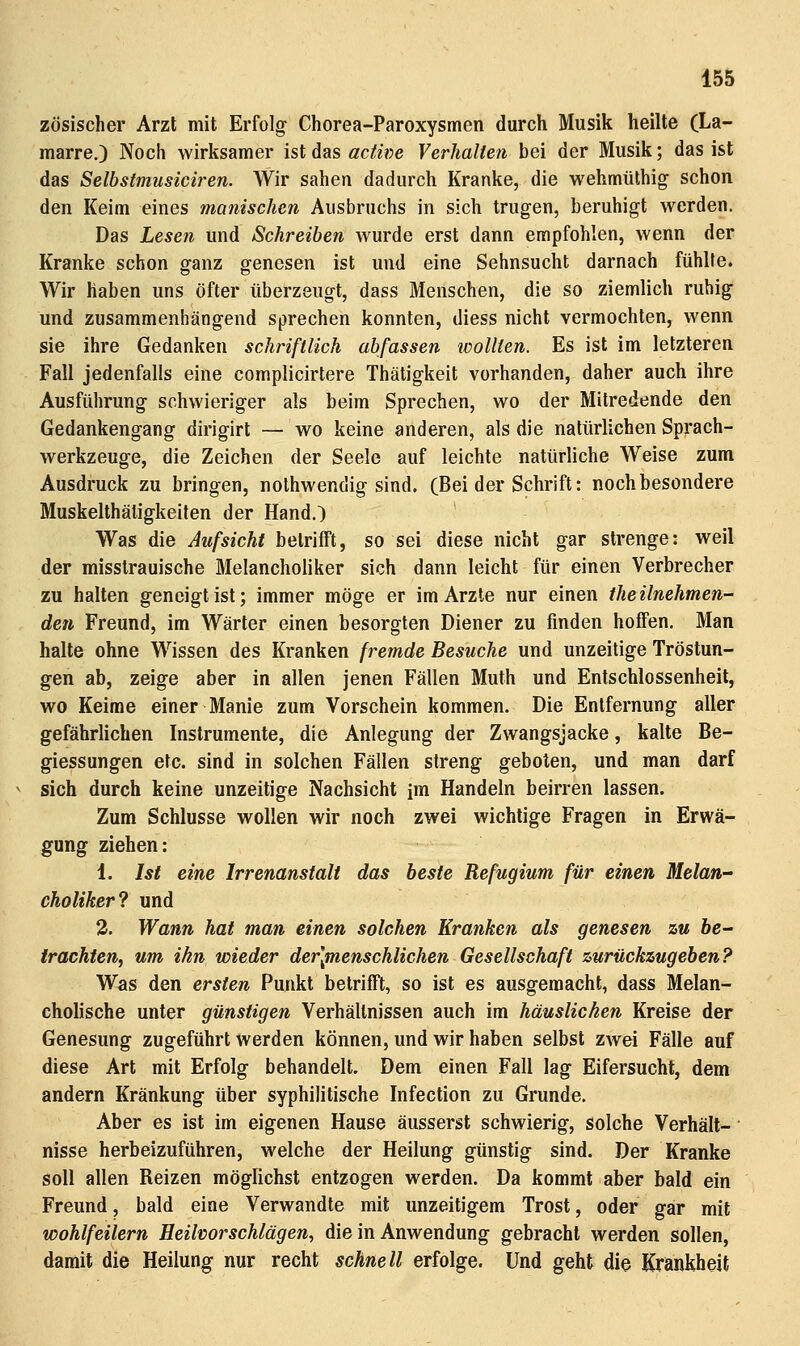 zösischer Arzt mit Erfolg Chorea-Paroxysmen durch Musik heilte (La- marre.) Noch wirksamer ist das actwe Verhalten bei der Musik; das ist das Selbstmusiciren. Wir sahen dadurch Kranke, die wehmüthig schon den Keim eines manischen Ausbruchs in sich trugen, beruhigt werden. Das Lesen und Schreiben wurde erst dann empfohlen, wenn der Kranke schon ganz genesen ist und eine Sehnsucht darnach fühlte. Wir haben uns öfter überzeugt, dass Menschen, die so ziemlich ruhig und zusammenhängend sprechen konnten, diess nicht vermochten, wenn sie ihre Gedanken schriftlich abfassen loollten. Es ist im letzteren Fall jedenfalls eine complicirtere Thätigkeit vorhanden, daher auch ihre Ausführung schwieriger als beim Sprechen, wo der Mitredende den Gedankengang dirigirt — wo keine anderen, als die natürlichen Sprach- werkzeuge, die Zeichen der Seele auf leichte natürliche Weise zum Ausdruck zu bringen, nolhwendig sind. (Bei der Schrift: noch besondere Muskelthäligkeiten der Hand.) Was die Aufsicht betrifft, so sei diese nicht gar strenge: weil der misstrauische Melancholiker sich dann leicht für einen Verbrecher zu halten geneigt ist; immer möge er im Arzte nur einen theilnehmen- den Freund, im Wärter einen besorgten Diener zu finden hoffen. Man halte ohne Wissen des Kranken fremde Besuche und unzeitige Tröstun- gen ab, zeige aber in allen jenen Fällen Muth und Entschlossenheit, wo Keime einer Manie zum Vorschein kommen. Die Entfernung aller gefährlichen Instrumente, die Anlegung der Zwangsjacke, kalte Be- giessungen etc. sind in solchen Fällen streng geboten, und man darf sich durch keine unzeitige Nachsicht im Handeln beirren lassen. Zum Schlüsse wollen wir noch zwei wichtige Fragen in Erwä- gung ziehen: 1. Ist eine Irrenanstalt das beste Refugium für einen Melan- choliker? und 3. Wann hat man einen solchen Kranken als genesen zu be- trachten, um ihn wieder der\menschlichen Gesellschaft zurückzugeben? Was den ersten Punkt betrifft, so ist es ausgemacht, dass Melan- cholische unter günstigen Verhältnissen auch im häuslichen Kreise der Genesung zugeführt werden können, und wir haben selbst zwei Fälle auf diese Art mit Erfolg behandelt. Dem einen Fall lag Eifersucht, dem andern Kränkung über syphilitische Infection zu Grunde. Aber es ist im eigenen Hause äusserst schwierig, solche Verhält- nisse herbeizuführen, welche der Heilung günstig sind. Der Kranke soll allen Reizen mögRchst entzogen werden. Da kommt aber bald ein Freund, bald eine Verwandte mit unzeitigem Trost, oder gar mit wohlfeilem Heilvorschlägen, die in Anwendung gebracht werden sollen, damit die Heilung nur recht schnell erfolge. Und geht die Krankheit