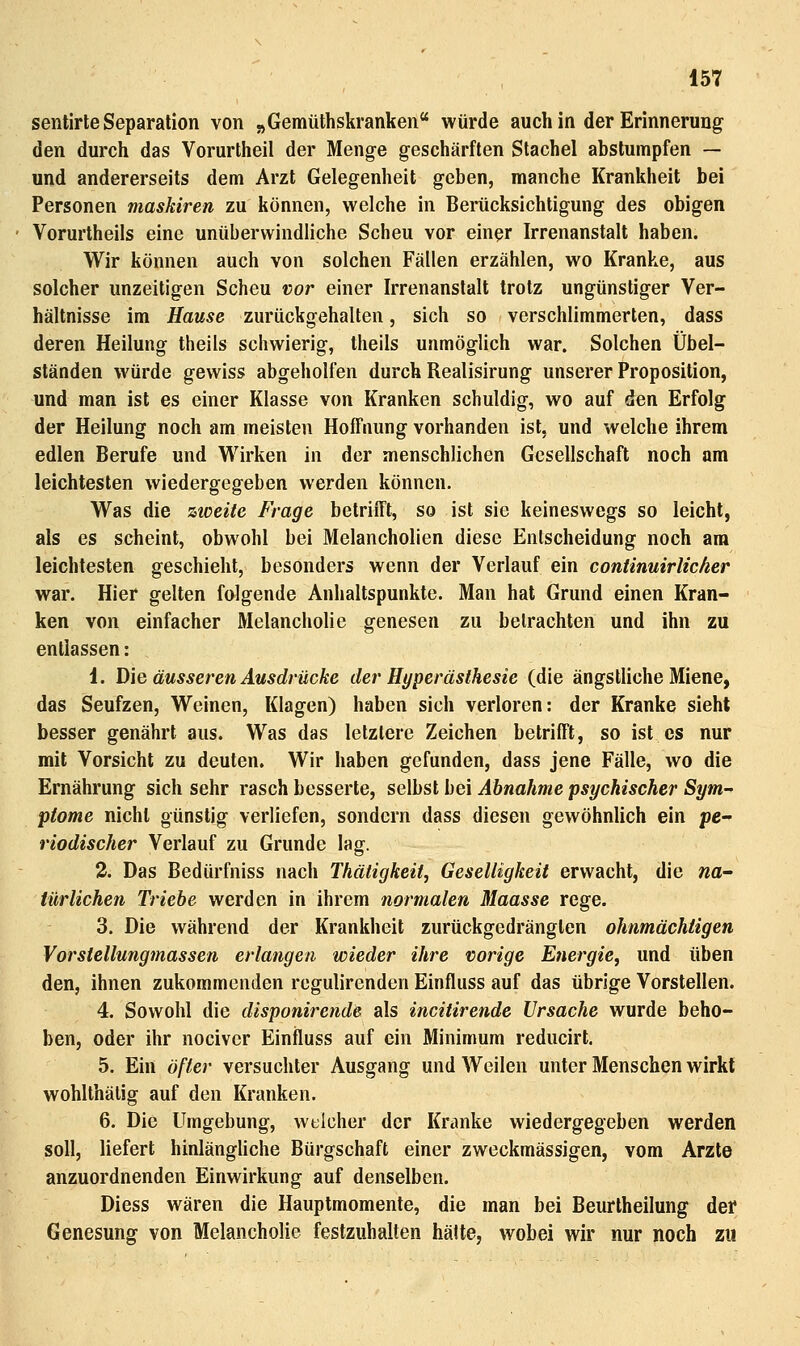 senlirte Separation von „Gemüthskranken würde auch in der Erinnerung den durch das Vorurtheil der Menge geschärften Stachel abstumpfen — und andererseits dem Arzt Gelegenheit geben, manche Krankheit bei Personen maskiren zu können, welche in Berücksichtigung des obigen Vorurtheils eine unüberwindliche Scheu vor ein^r Irrenanstalt haben. Wir können auch von solchen Fällen erzählen, wo Kranke, aus solcher unzeitigen Scheu vor einer Irrenanstalt trotz ungünstiger Ver- hältnisse im Hause zurückgehalten, sich so verschlimmerten, dass deren Heilung theils schwierig, theils unmöglich war. Solchen Übel- ständen würde gewiss abgeholfen durch Realisirung unserer Proposition, und man ist es einer Klasse von Kranken schuldig, wo auf den Erfolg der Heilung noch am meisten Hoffnung vorhanden ist, und welche ihrem edlen Berufe und Wirken in der menschlichen Gesellschaft noch am leichtesten wiedergegeben werden können. Was die ztceite Frage betriiTt, so ist sie keineswegs so leicht, als es scheint, obwohl bei Melancholien diese Entscheidung noch am leichtesten geschieht, besonders wenn der Verlauf ein conünuirlicher war. Hier gelten folgende Anhaltspunkte. Man hat Grund einen Kran- ken von einfacher Melancholie genesen zu betrachten und ihn zu entlassen: 1. D\Q äusseren Ausdrücke der Hyperästhesie (die ängstliche Miene, das Seufzen, Weinen, Klagen) haben sich verloren: der Kranke sieht besser genährt aus. Was das letztere Zeichen betrifft, so ist es nur mit Vorsicht zu deuten. Wir haben gefunden, dass jene Fälle, wo die Ernährung sich sehr rasch besserte, selbst bei Ahnahme psychischer Sym- ptome nicht günstig verliefen, sondern dass diesen gewöhnlich ein pe- riodischer Verlauf zu Grunde lag. 3. Das Bedürfniss nach Thätigkeit, Geselligkeit erwacht, die na- türlichen Triebe werden in ihrem normalen Maasse rege. 3. Die während der Krankheit zurückgedrängten ohnmächtigen Vorstellungmassen erlangen wieder ihre vorige Energie, und üben den, ihnen zukommenden regulirenden Einfluss auf das übrige Vorstellen. 4. Sowohl die disponirende als incitirende Ursache wurde beho- ben, oder ihr nocivcr Einfluss auf ein Minimum reducirl. 5. Ein öfter versuchter Ausgang und Weilen unter Menschen wirkt wohlthälig auf den Kranken. 6. Die Umgebung, welcher der Kranke wiedergegeben werden soll, liefert hinlängliche Bürgschaft einer zweckmässigen, vom Arzte anzuordnenden Einwirkung auf denselben. Diess wären die Hauptmomente, die man bei Beurtheilung der Genesung von Melancholie festzuhalten hätte, wobei wir nur noch zu