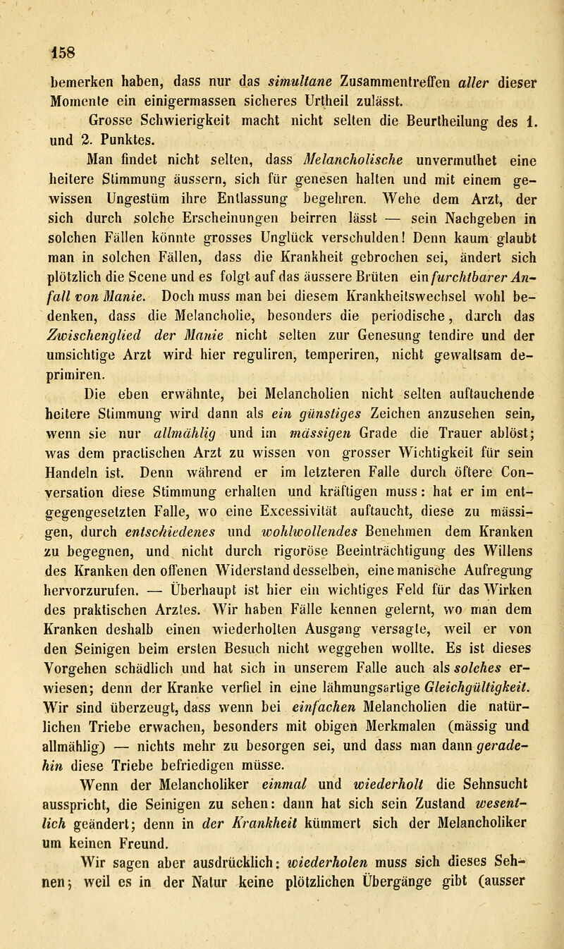bemerken haben, dass nur das simultane Zusammentreffen aller dieser Momente ein einigermassen sicheres Urtheil zulässt. Grosse Schwierigkeit macht nicht selten die Beurtheilung des 1. und 3. Punktes. Man findet nicht selten, dass Melancholische unvermuthet eine heitere Stimmung; äussern, sich für genesen halten und mit einem ge- wissen Ungestüm ihre Entlassung begehren. Wehe dem Arzt, der sich durch solche Erscheinungen beirren lässt — sein Nachgeben in solchen Fällen könnte grosses Unglück verschulden! Denn kaum glaubt man in solchen Fällen, dass die Krankheit gebrochen sei, ändert sich plötzlich die Scene und es folgt auf das äussere Brüten e\xv furchtbarer An- fall von Manie. Doch muss man bei diesem Krankheitswechsel wohl be- denken, dass die Melancholie, besonders die periodische, darch das Zwischenglied der Manie nicht selten zur Genesung tendire und der umsichtige Arzt wird hier reguliren, temperiren, nicht gewaltsam de- primiren. Die eben erwähnte, bei Melancholien nicht selten auftauchende heitere Stimmung wird dann als ein günstiges Zeichen anzusehen sein, wenn sie nur allmählig und im massigen Grade die Trauer ablöst; was dem praclischen Arzt zu wissen von grosser Wichtigkeit für sein Handeln ist. Denn während er im letzteren Falle durch öftere Con- versation diese Stimmung erhalten und kräftigen muss: hat er im ent- gegengesetzten Falle, wo eine Excessivität auftaucht, diese zu massi- gen, durch entschiedenes und wohlwollendes Benehmen dem Kranken zu begegnen, und nicht durch rigorose Beeinträchtigung des Willens des Kranken den offenen Widerstand desselben, eine manische Aufregung hervorzurufen. — Überhaupt ist hier ein wichtiges Feld für das Wirken des praktischen Arztes. Wir haben Fälle kennen gelernt, wo man dem Kranken deshalb einen wiederholten Ausgang versagte, weil er von den Seinigen beim ersten Besuch nicht weggehen wollte. Es ist dieses Vorgehen schädlich und hat sich in unserem Falle auch als solches er- wiesen; denn der Kranke verfiel in eine lähmungsartige Gleichgültigkeit. Wir sind überzeugt, dass wenn bei einfachen Melancholien die natür- lichen Triebe erwachen, besonders mit obigen Merkmalen (massig und allmählig) — nichts mehr zu besorgen sei, und dass man dann gerade- hin diese Triebe befriedigen müsse. Wenn der Melancholiker einmal und wiederholt die Sehnsucht ausspricht, die Seinigen zu sehen: dann hat sich sein Zustand wesent- lich geändert; denn in der Krankheit kümmert sich der Melancholiker um keinen Freund. Wir sagen aber ausdrücklich: wiederholen muss sich dieses Seh- nen j weil es in der Natur keine plötzlichen Übergänge gibt (ausser