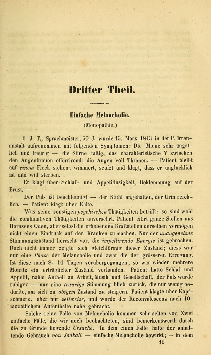 Drifter Theil. Einfache Melancholie. (Monopathie.) 1. J. T.j Sprachmeister, 50 J. wurde 15. März 1843 in der P. Irren- anstalt aufgenommen mit folgenden Symptomen: Die Miene sehr ängst- lich und traurig — die Stirne faltig, das charakteristische V zwischen den Augenbrauen offerrirend; die Augen voll Thränen. — Patient bleibt auf einem Fleck stehen; wimmert, seufzt und klagt, dass er unglücklich ist uild will sterben. Er klagt über Schlaf- und Appetitlosigkeit, Beklemmung auf der Brust. — Der Puls ist beschleunigt — der Stuhl angehalten, der Urin reich- lich. — Patient klagt über Kälte. Was seine sonstigen p^i/cÄeÄcAe/i Thätigkeiten betrifTt: so sind wohl die combinativen Thätigkeiten unversehrt. Patient citirt ganze Stellen aus Horazens Oden, aber selbst die erhebenden Kraftstellen derselben vermögen nicht einen Eindruck auf den Kranken zu machen. Nur der unangenehme Stimmungszustand herrscht vor, die impellirende Energie ist gebrochen. Doch nicht immer zeigte sich gleichförmig dieser Zustand; diess war nur eine Phase der Melancholie und zwar die der grösseren Erregung. Ist diese nach 8—14 Tagen vorübergegangen, so war wieder mehrere Monate ein erträglicher Zustand vorhanden. Patient hatte Schlaf und Appetit, nahm Anlheil an Arbeit, Musik und Gesellschaft, der Puls wurde ruhiger — nur eine traurige Stimmung blieb zurück, die nur wenig be- durfte, um sich zu obigem Zustand zu steigern. Patient klagte über Kopf- schmerz, aber nur zeitweise, und wurde der Reconvalescenz nach 10- raouatlichem Aufenthalte nahe gebracht. Solche reine Fälle von Melancholie kommen sehr selten vor. Zwei einfache Fälle, die wir noch beobachteten, sind bemerkenswerth durch die zu Grunde liegende Ursache. In dem einen Falle hatte der anhal- tende Gebrauch tion Jodkali — einfache Melancholie bewirkt; —in dem 11